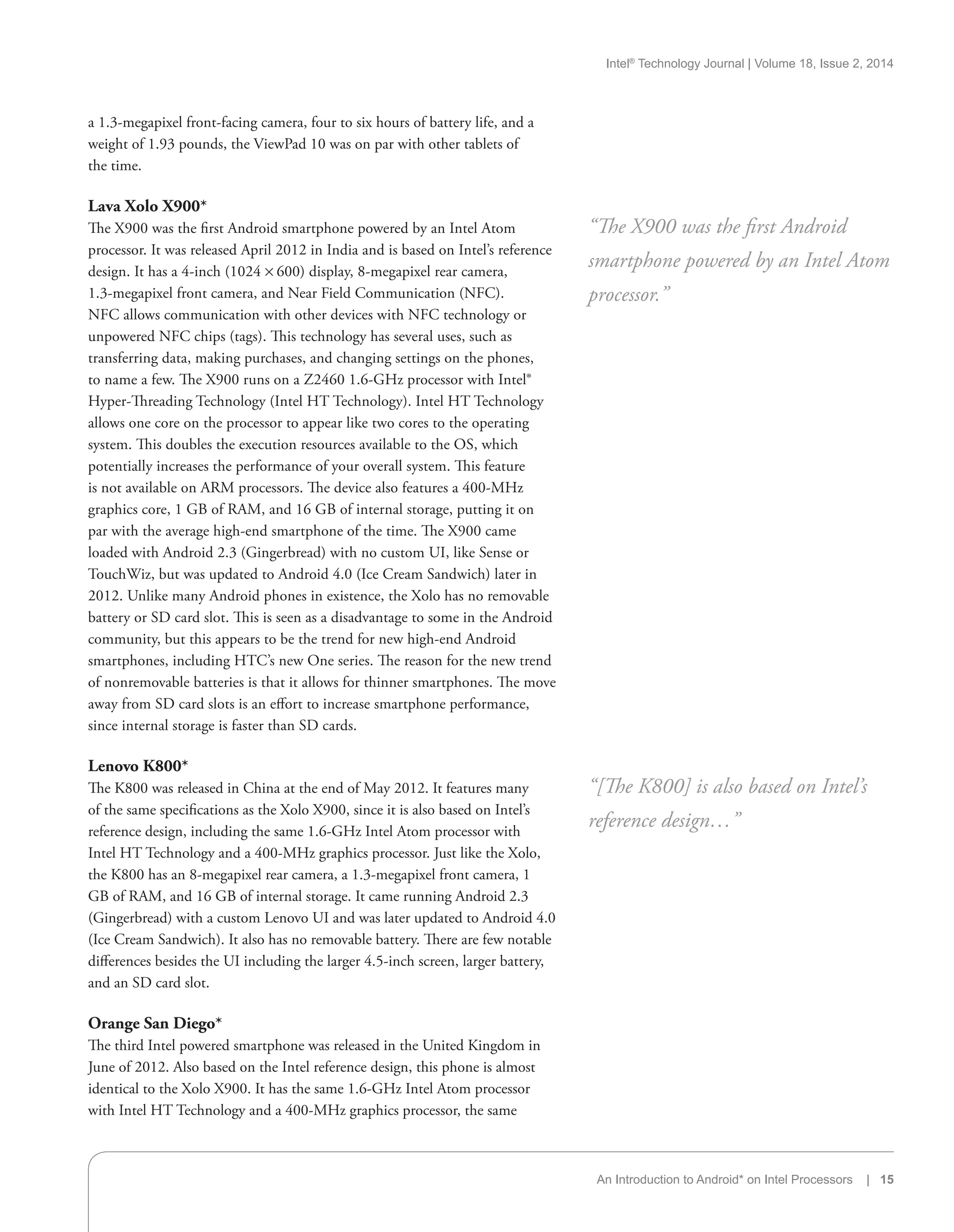 Intel®
Technology Journal | Volume 18, Issue 2, 2014
An Introduction to Android* on Intel Processors | 15
a 1.3-megapixel front-facing camera, four to six hours of battery life, and a
weight of 1.93 pounds, the ViewPad 10 was on par with other tablets of
the time.
Lava Xolo X900*
The X900 was the first Android smartphone powered by an Intel Atom
processor. It was released April 2012 in India and is based on Intel’s reference
design. It has a 4-inch (1024 × 600) display, 8-megapixel rear camera,
1.3-megapixel front camera, and Near Field Communication (NFC).
NFC allows communication with other devices with NFC technology or
unpowered NFC chips (tags). This technology has several uses, such as
transferring data, making purchases, and changing settings on the phones,
to name a few. The X900 runs on a Z2460 1.6-GHz processor with Intel®
Hyper-Threading Technology (Intel HT Technology). Intel HT Technology
allows one core on the processor to appear like two cores to the operating
system. This doubles the execution resources available to the OS, which
potentially increases the performance of your overall system. This feature
is not available on ARM processors. The device also features a 400-MHz
graphics core, 1 GB of RAM, and 16 GB of internal storage, putting it on
par with the average high-end smartphone of the time. The X900 came
loaded with Android 2.3 (Gingerbread) with no custom UI, like Sense or
TouchWiz, but was updated to Android 4.0 (Ice Cream Sandwich) later in
2012. Unlike many Android phones in existence, the Xolo has no removable
battery or SD card slot. This is seen as a disadvantage to some in the Android
community, but this appears to be the trend for new high-end Android
smartphones, including HTC’s new One series. The reason for the new trend
of nonremovable batteries is that it allows for thinner smartphones. The move
away from SD card slots is an effort to increase smartphone performance,
since internal storage is faster than SD cards.
Lenovo K800*
The K800 was released in China at the end of May 2012. It features many
of the same specifications as the Xolo X900, since it is also based on Intel’s
reference design, including the same 1.6-GHz Intel Atom processor with
Intel HT Technology and a 400-MHz graphics processor. Just like the Xolo,
the K800 has an 8-megapixel rear camera, a 1.3-megapixel front camera, 1
GB of RAM, and 16 GB of internal storage. It came running Android 2.3
(Gingerbread) with a custom Lenovo UI and was later updated to Android 4.0
(Ice Cream Sandwich). It also has no removable battery. There are few notable
differences besides the UI including the larger 4.5-inch screen, larger battery,
and an SD card slot.
Orange San Diego*
The third Intel powered smartphone was released in the United Kingdom in
June of 2012. Also based on the Intel reference design, this phone is almost
identical to the Xolo X900. It has the same 1.6-GHz Intel Atom processor
with Intel HT Technology and a 400-MHz graphics processor, the same
“The X900 was the first Android
smartphone powered by an Intel Atom
processor.”
“[The K800] is also based on Intel’s
reference design…”
 