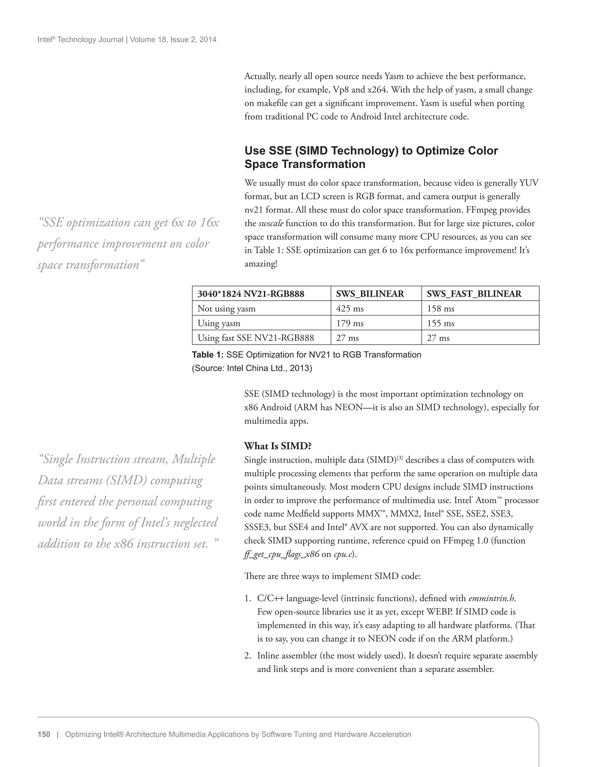 Intel®
Technology Journal | Volume 18, Issue 2, 2014
150 | Optimizing Intel® Architecture Multimedia Applications by Software Tuning and Hardware Acceleration
Actually, nearly all open source needs Yasm to achieve the best performance,
including, for example, Vp8 and x264. With the help of yasm, a small change
on makefile can get a significant improvement. Yasm is useful when porting
from traditional PC code to Android Intel architecture code.
Use SSE (SIMD Technology) to Optimize Color
Space Transformation
We usually must do color space transformation, because video is generally YUV
format, but an LCD screen is RGB format, and camera output is generally
nv21 format. All these must do color space transformation. FFmpeg provides
the swscale function to do this transformation. But for large size pictures, color
space transformation will consume many more CPU resources, as you can see
in Table 1: SSE optimization can get 6 to 16x performance improvement! It’s
amazing!
“SSE optimization can get 6x to 16x
performance improvement on color
space transformation”
3040*1824 NV21-RGB888 SWS_BILINEAR SWS_FAST_BILINEAR
Not using yasm 425 ms 158 ms
Using yasm 179 ms 155 ms
Using fast SSE NV21-RGB888 27 ms 27 ms
Table 1: SSE Optimization for NV21 to RGB Transformation
(Source: Intel China Ltd., 2013)
SSE (SIMD technology) is the most important optimization technology on
x86 Android (ARM has NEON—it is also an SIMD technology), especially for
multimedia apps.
What Is SIMD?
Single instruction, multiple data (SIMD)[3]
describes a class of computers with
multiple processing elements that perform the same operation on multiple data
points simultaneously. Most modern CPU designs include SIMD instructions
in order to improve the performance of multimedia use. Intel®
Atom™ processor
code name Medfield supports MMX™, MMX2, Intel® SSE, SSE2, SSE3,
SSSE3, but SSE4 and Intel® AVX are not supported. You can also dynamically
check SIMD supporting runtime, reference cpuid on FFmpeg 1.0 (function
ff_get_cpu_flags_x86 on cpu.c).
There are three ways to implement SIMD code:
1.	 C/C++ language-level (intrinsic functions), defined with emmintrin.h.
Few open-source libraries use it as yet, except WEBP. If SIMD code is
implemented in this way, it’s easy adapting to all hardware platforms. (That
is to say, you can change it to NEON code if on the ARM platform.)
2.	 Inline assembler (the most widely used). It doesn’t require separate assembly
and link steps and is more convenient than a separate assembler.
“Single Instruction stream, Multiple
Data streams (SIMD) computing
first entered the personal computing
world in the form of Intel's neglected
addition to the x86 instruction set. ”
 