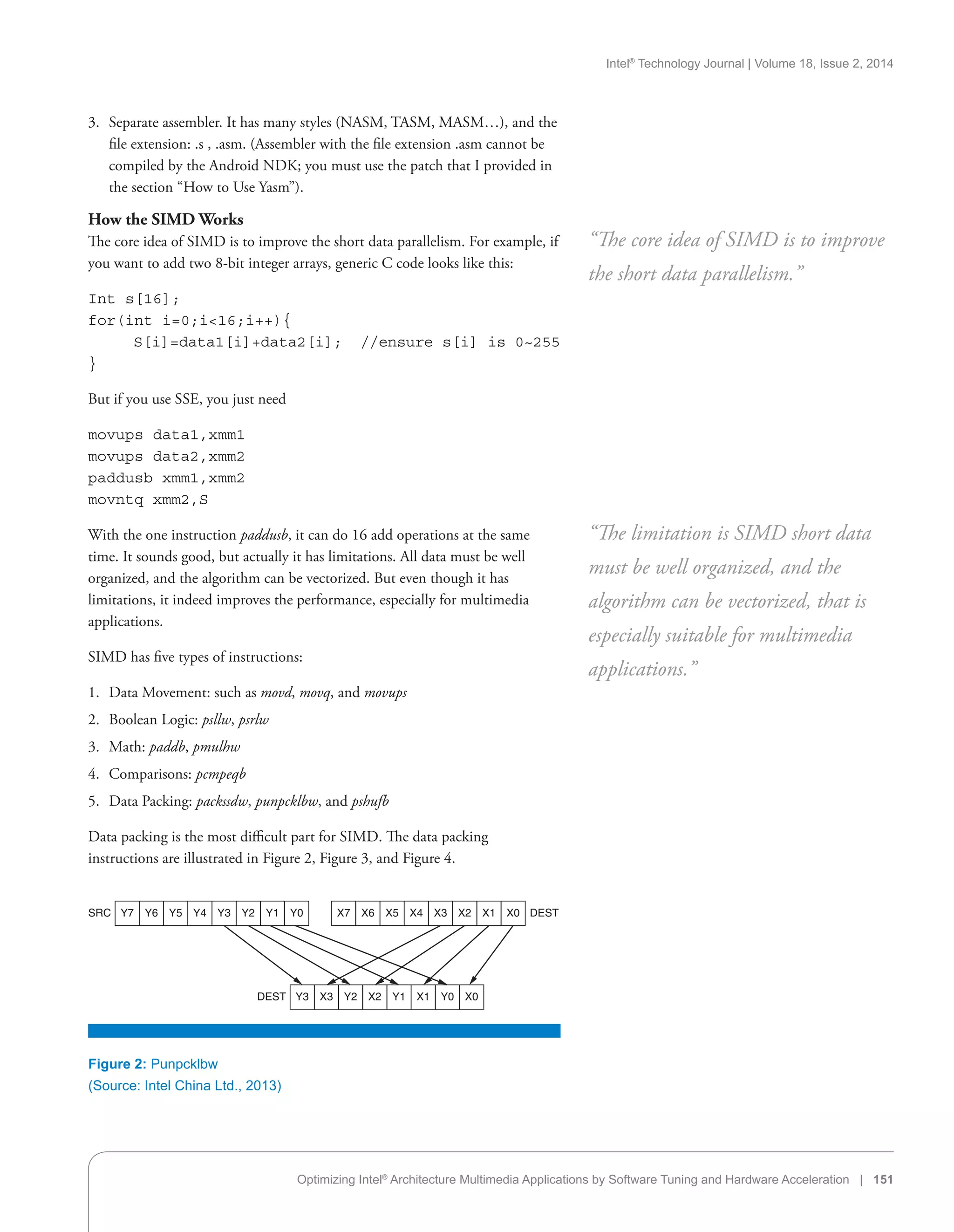 Intel®
Technology Journal | Volume 18, Issue 2, 2014
Optimizing Intel®
Architecture Multimedia Applications by Software Tuning and Hardware Acceleration | 151
3.	 Separate assembler. It has many styles (NASM, TASM, MASM…), and the
file extension: .s , .asm. (Assembler with the file extension .asm cannot be
compiled by the Android NDK; you must use the patch that I provided in
the section “How to Use Yasm”).
How the SIMD Works
The core idea of SIMD is to improve the short data parallelism. For example, if
you want to add two 8-bit integer arrays, generic C code looks like this:
Int s[16];
for(int i=0;i16;i++){
S[i]=data1[i]+data2[i]; //ensure s[i] is 0~255
}
But if you use SSE, you just need
movups data1,xmm1
movups data2,xmm2
paddusb xmm1,xmm2
movntq xmm2,S
With the one instruction paddusb, it can do 16 add operations at the same
time. It sounds good, but actually it has limitations. All data must be well
organized, and the algorithm can be vectorized. But even though it has
limitations, it indeed improves the performance, especially for multimedia
applications.
SIMD has five types of instructions:
1.	 Data Movement: such as movd, movq, and movups
2.	 Boolean Logic: psllw, psrlw
3.	 Math: paddb, pmulhw
4.	 Comparisons: pcmpeqb
5.	 Data Packing: packssdw, punpcklbw, and pshufb
Data packing is the most difficult part for SIMD. The data packing
instructions are illustrated in Figure 2, Figure 3, and Figure 4.
“The core idea of SIMD is to improve
the short data parallelism.”
“The limitation is SIMD short data
must be well organized, and the
algorithm can be vectorized, that is
especially suitable for multimedia
applications.”
Figure 2: Punpcklbw
(Source: Intel China Ltd., 2013)
Y7 Y6 Y5 Y4 Y3 Y2 Y1 Y0 X7 X6 X5 X4 X3 X2 X1 X0 DESTSRC
Y3 X3 Y2 X2 Y1 X1 Y0 X0DEST
 