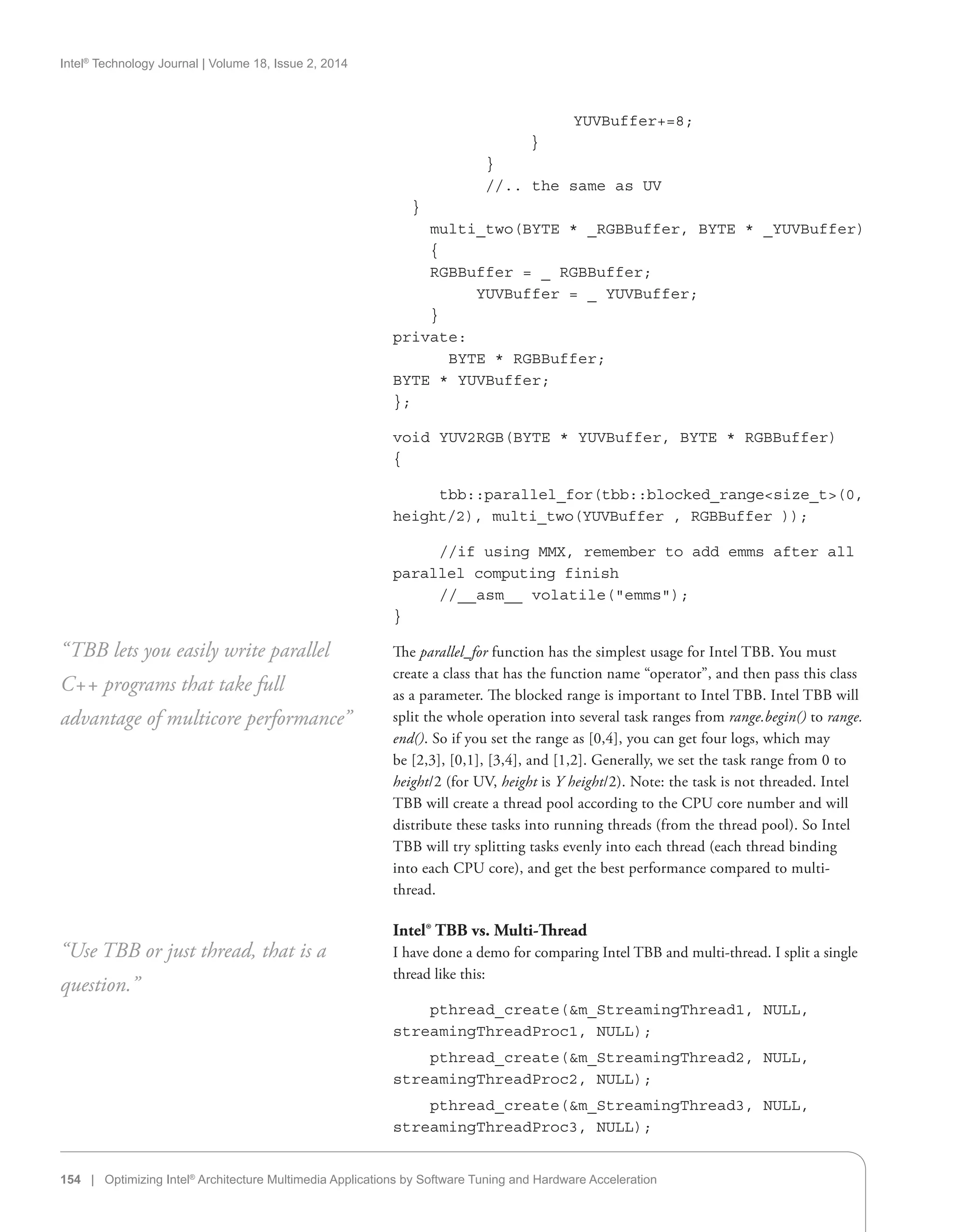 Intel®
Technology Journal | Volume 18, Issue 2, 2014
154 | Optimizing Intel®
Architecture Multimedia Applications by Software Tuning and Hardware Acceleration
YUVBuffer+=8;
}
}
//.. the same as UV
}
multi_two(BYTE * _RGBBuffer, BYTE * _YUVBuffer)
{
RGBBuffer = _ RGBBuffer;
YUVBuffer = _ YUVBuffer;
}
private:
	 BYTE * RGBBuffer;
BYTE * YUVBuffer;
};
void YUV2RGB(BYTE * YUVBuffer, BYTE * RGBBuffer)
{
tbb::parallel_for(tbb::blocked_rangesize_t(0,
height/2), multi_two(YUVBuffer , RGBBuffer ));
//if using MMX, remember to add emms after all
parallel computing finish
//__asm__ volatile(emms);	
}
The parallel_for function has the simplest usage for Intel TBB. You must
create a class that has the function name “operator”, and then pass this class
as a parameter. The blocked range is important to Intel TBB. Intel TBB will
split the whole operation into several task ranges from range.begin() to range.
end(). So if you set the range as [0,4], you can get four logs, which may
be [2,3], [0,1], [3,4], and [1,2]. Generally, we set the task range from 0 to
height/2 (for UV, height is Y height/2). Note: the task is not threaded. Intel
TBB will create a thread pool according to the CPU core number and will
distribute these tasks into running threads (from the thread pool). So Intel
TBB will try splitting tasks evenly into each thread (each thread binding
into each CPU core), and get the best performance compared to multi-
thread.
Intel® TBB vs. Multi-Thread
I have done a demo for comparing Intel TBB and multi-thread. I split a single
thread like this:
pthread_create(m_StreamingThread1, NULL,
streamingThreadProc1, NULL);
pthread_create(m_StreamingThread2, NULL,
streamingThreadProc2, NULL);
pthread_create(m_StreamingThread3, NULL,
streamingThreadProc3, NULL);
“TBB lets you easily write parallel
C++ programs that take full
advantage of multicore performance”
“Use TBB or just thread, that is a
question.”
 
