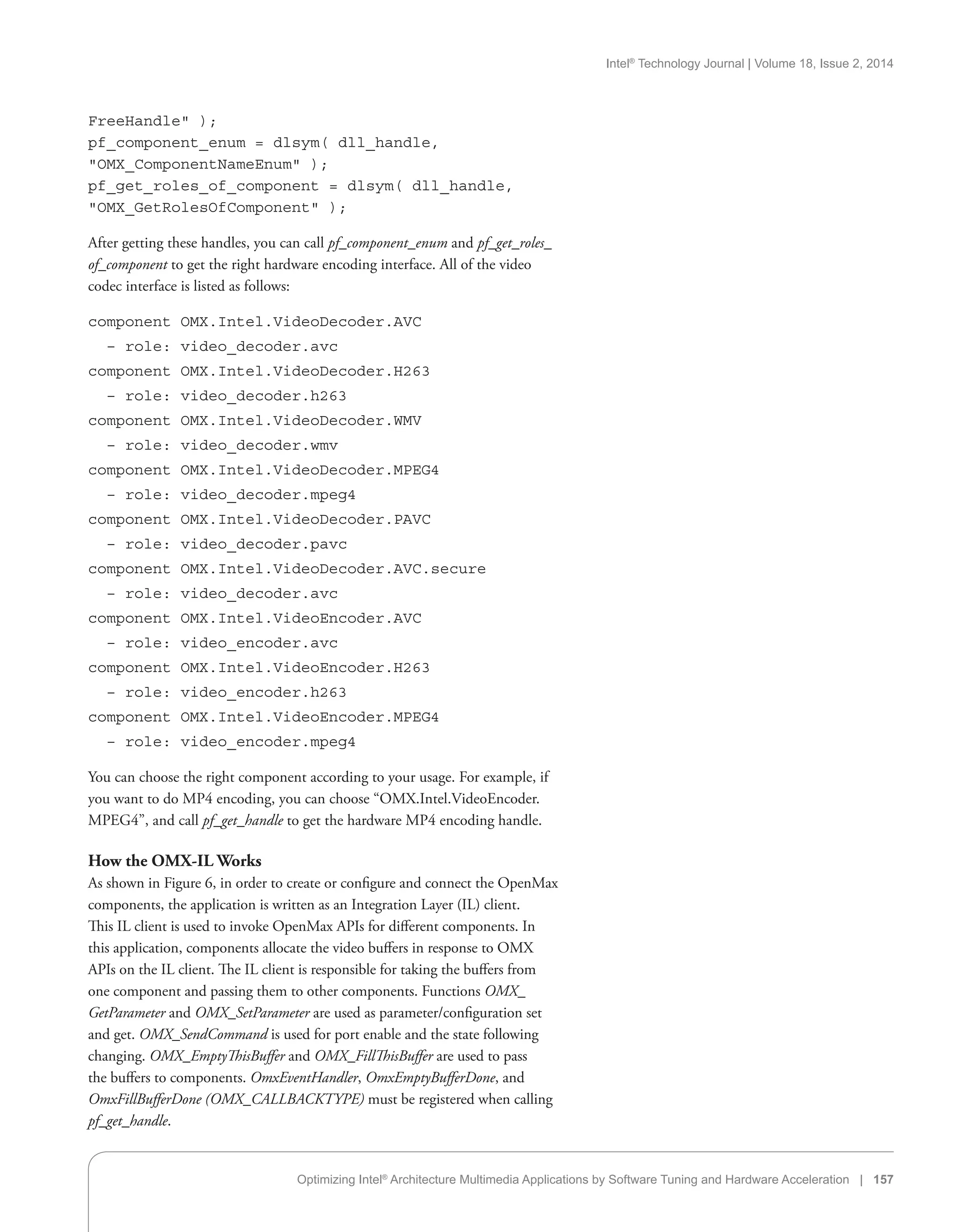Intel®
Technology Journal | Volume 18, Issue 2, 2014
Optimizing Intel®
Architecture Multimedia Applications by Software Tuning and Hardware Acceleration | 157
FreeHandle );
pf_component_enum = dlsym( dll_handle,
OMX_ComponentNameEnum );
pf_get_roles_of_component = dlsym( dll_handle,
OMX_GetRolesOfComponent );
After getting these handles, you can call pf_component_enum and pf_get_roles_
of_component to get the right hardware encoding interface. All of the video
codec interface is listed as follows:
component OMX.Intel.VideoDecoder.AVC
– role: video_decoder.avc
component OMX.Intel.VideoDecoder.H263
– role: video_decoder.h263
component OMX.Intel.VideoDecoder.WMV
– role: video_decoder.wmv
component OMX.Intel.VideoDecoder.MPEG4
– role: video_decoder.mpeg4
component OMX.Intel.VideoDecoder.PAVC
– role: video_decoder.pavc
component OMX.Intel.VideoDecoder.AVC.secure
– role: video_decoder.avc
component OMX.Intel.VideoEncoder.AVC
– role: video_encoder.avc
component OMX.Intel.VideoEncoder.H263
– role: video_encoder.h263
component OMX.Intel.VideoEncoder.MPEG4
– role: video_encoder.mpeg4
You can choose the right component according to your usage. For example, if
you want to do MP4 encoding, you can choose “OMX.Intel.VideoEncoder.
MPEG4”, and call pf_get_handle to get the hardware MP4 encoding handle.
How the OMX-IL Works
As shown in Figure 6, in order to create or configure and connect the OpenMax
components, the application is written as an Integration Layer (IL) client.
This IL client is used to invoke OpenMax APIs for different components. In
this application, components allocate the video buffers in response to OMX
APIs on the IL client. The IL client is responsible for taking the buffers from
one component and passing them to other components. Functions OMX_
GetParameter and OMX_SetParameter are used as parameter/configuration set
and get. OMX_SendCommand is used for port enable and the state following
changing. OMX_EmptyThisBuffer and OMX_FillThisBuffer are used to pass
the buffers to components. OmxEventHandler, OmxEmptyBufferDone, and
OmxFillBufferDone (OMX_CALLBACKTYPE) must be registered when calling
pf_get_handle.
 