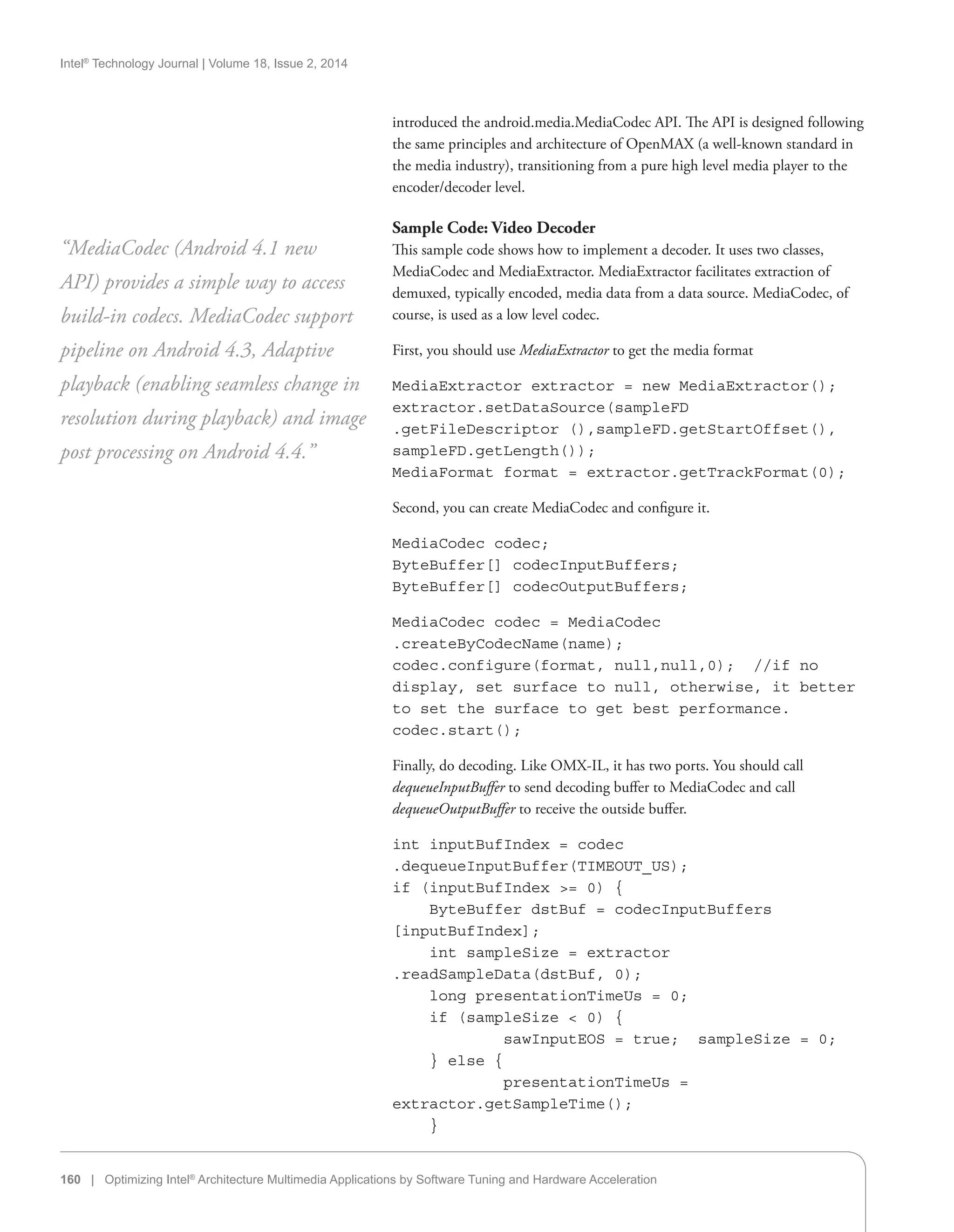Intel®
Technology Journal | Volume 18, Issue 2, 2014
160 | Optimizing Intel®
Architecture Multimedia Applications by Software Tuning and Hardware Acceleration
introduced the android.media.MediaCodec API. The API is designed following
the same principles and architecture of OpenMAX (a well-known standard in
the media industry), transitioning from a pure high level media player to the
encoder/decoder level.
Sample Code: Video Decoder
This sample code shows how to implement a decoder. It uses two classes,
MediaCodec and MediaExtractor. MediaExtractor facilitates extraction of
demuxed, typically encoded, media data from a data source. MediaCodec, of
course, is used as a low level codec.
First, you should use MediaExtractor to get the media format
MediaExtractor extractor = new MediaExtractor();
extractor.setDataSource(sampleFD
.getFileDescriptor (),sampleFD.getStartOffset(),
sampleFD.getLength());
MediaFormat format = extractor.getTrackFormat(0);
Second, you can create MediaCodec and configure it.
MediaCodec codec;
ByteBuffer[] codecInputBuffers;
ByteBuffer[] codecOutputBuffers;
MediaCodec codec = MediaCodec
.createByCodecName(name);
codec.configure(format, null,null,0); //if no
display, set surface to null, otherwise, it better
to set the surface to get best performance.
codec.start();
Finally, do decoding. Like OMX-IL, it has two ports. You should call
dequeueInputBuffer to send decoding buffer to MediaCodec and call
dequeueOutputBuffer to receive the outside buffer.
int inputBufIndex = codec
.dequeueInputBuffer(TIMEOUT_US);
if (inputBufIndex = 0) {
ByteBuffer dstBuf = codecInputBuffers
[inputBufIndex];
int sampleSize = extractor
.readSampleData(dstBuf, 0);
long presentationTimeUs = 0;
if (sampleSize  0) {
sawInputEOS = true; sampleSize = 0;
} else {
presentationTimeUs =
extractor.getSampleTime();
}
“MediaCodec (Android 4.1 new
API) provides a simple way to access
build-in codecs. MediaCodec support
pipeline on Android 4.3, Adaptive
playback (enabling seamless change in
resolution during playback) and image
post processing on Android 4.4.”
 