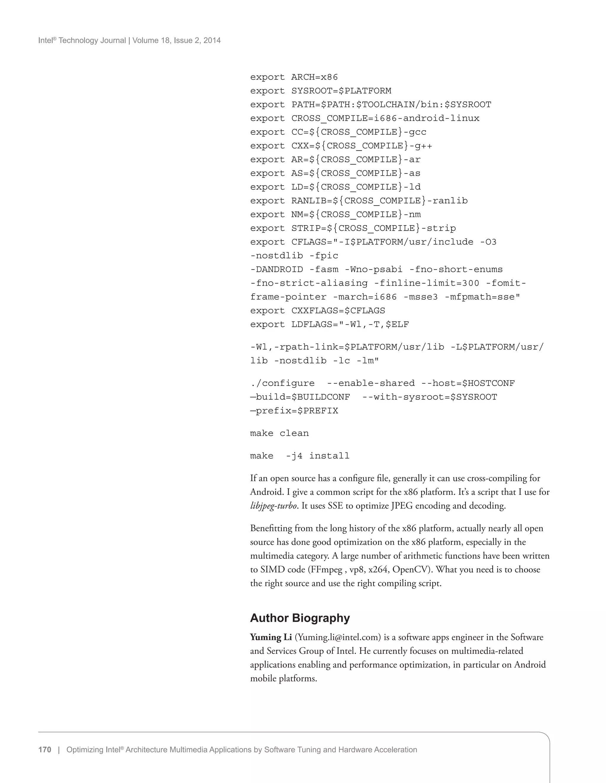 Intel®
Technology Journal | Volume 18, Issue 2, 2014
170 | Optimizing Intel®
Architecture Multimedia Applications by Software Tuning and Hardware Acceleration
export ARCH=x86
export SYSROOT=$PLATFORM
export PATH=$PATH:$TOOLCHAIN/bin:$SYSROOT
export CROSS_COMPILE=i686-android-linux
export CC=${CROSS_COMPILE}-gcc
export CXX=${CROSS_COMPILE}-g++
export AR=${CROSS_COMPILE}-ar
export AS=${CROSS_COMPILE}-as
export LD=${CROSS_COMPILE}-ld
export RANLIB=${CROSS_COMPILE}-ranlib
export NM=${CROSS_COMPILE}-nm
export STRIP=${CROSS_COMPILE}-strip
export CFLAGS=-I$PLATFORM/usr/include -O3
-nostdlib -fpic
-DANDROID -fasm -Wno-psabi -fno-short-enums
-fno-strict-aliasing -finline-limit=300 -fomit-
frame-pointer -march=i686 -msse3 -mfpmath=sse
export CXXFLAGS=$CFLAGS
export LDFLAGS=-Wl,-T,$ELF
-Wl,-rpath-link=$PLATFORM/usr/lib -L$PLATFORM/usr/
lib -nostdlib -lc -lm
./configure --enable-shared --host=$HOSTCONF
—build=$BUILDCONF --with-sysroot=$SYSROOT
—prefix=$PREFIX
make clean
make -j4 install
If an open source has a configure file, generally it can use cross-compiling for
Android. I give a common script for the x86 platform. It’s a script that I use for
libjpeg-turbo. It uses SSE to optimize JPEG encoding and decoding.
Benefitting from the long history of the x86 platform, actually nearly all open
source has done good optimization on the x86 platform, especially in the
multimedia category. A large number of arithmetic functions have been written
to SIMD code (FFmpeg , vp8, x264, OpenCV). What you need is to choose
the right source and use the right compiling script.
Author Biography
Yuming Li (Yuming.li@intel.com) is a software apps engineer in the Software
and Services Group of Intel. He currently focuses on multimedia-related
applications enabling and performance optimization, in particular on Android
mobile platforms.
 