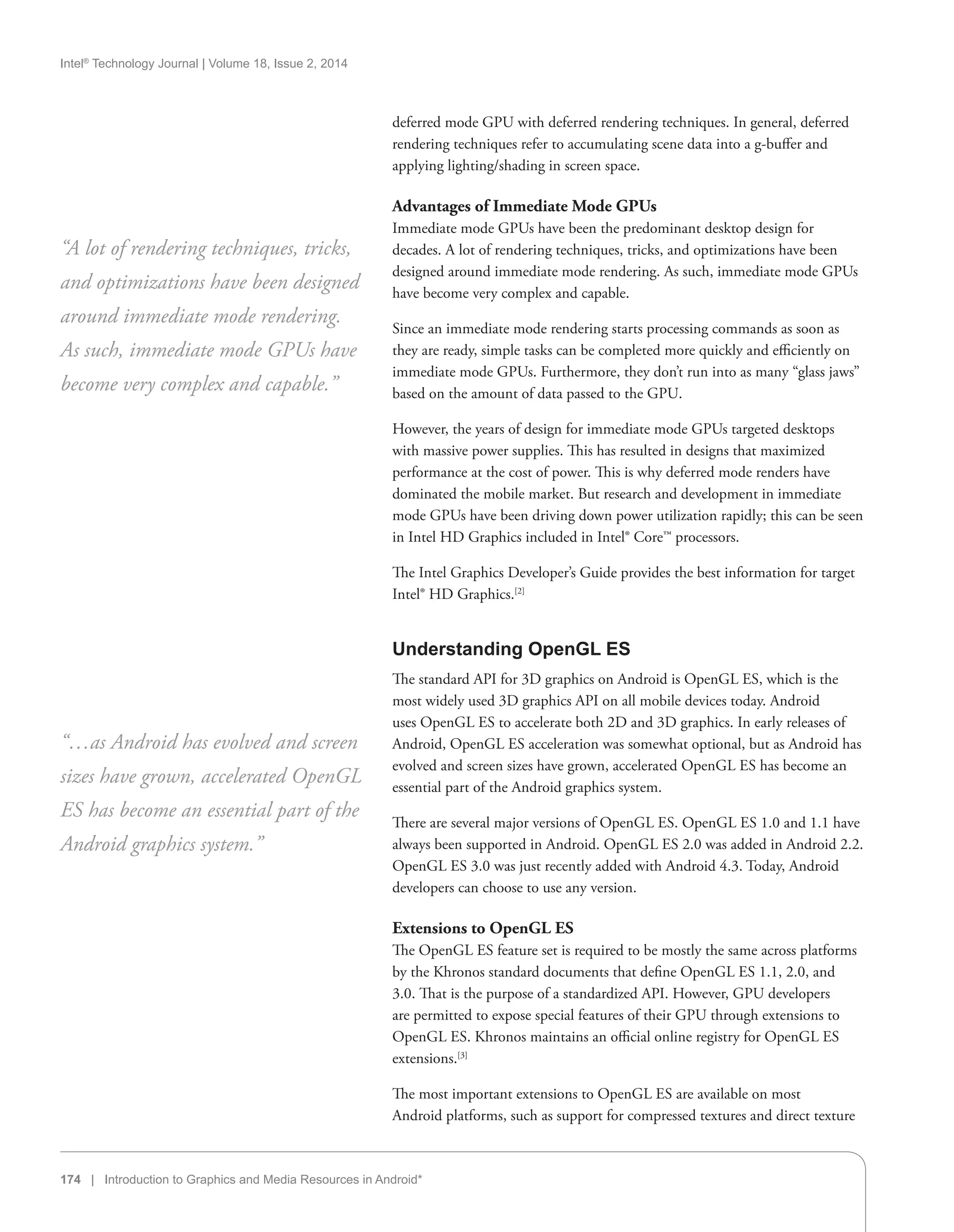 Intel®
Technology Journal | Volume 18, Issue 2, 2014
174 | Introduction to Graphics and Media Resources in Android*
deferred mode GPU with deferred rendering techniques. In general, deferred
rendering techniques refer to accumulating scene data into a g-buffer and
applying lighting/shading in screen space.
Advantages of Immediate Mode GPUs
Immediate mode GPUs have been the predominant desktop design for
decades. A lot of rendering techniques, tricks, and optimizations have been
designed around immediate mode rendering. As such, immediate mode GPUs
have become very complex and capable.
Since an immediate mode rendering starts processing commands as soon as
they are ready, simple tasks can be completed more quickly and efficiently on
immediate mode GPUs. Furthermore, they don’t run into as many “glass jaws”
based on the amount of data passed to the GPU.
However, the years of design for immediate mode GPUs targeted desktops
with massive power supplies. This has resulted in designs that maximized
performance at the cost of power. This is why deferred mode renders have
dominated the mobile market. But research and development in immediate
mode GPUs have been driving down power utilization rapidly; this can be seen
in Intel HD Graphics included in Intel® Core™ processors.
The Intel Graphics Developer’s Guide provides the best information for target
Intel® HD Graphics.[2]
Understanding OpenGL ES
The standard API for 3D graphics on Android is OpenGL ES, which is the
most widely used 3D graphics API on all mobile devices today. Android
uses OpenGL ES to accelerate both 2D and 3D graphics. In early releases of
Android, OpenGL ES acceleration was somewhat optional, but as Android has
evolved and screen sizes have grown, accelerated OpenGL ES has become an
essential part of the Android graphics system.
There are several major versions of OpenGL ES. OpenGL ES 1.0 and 1.1 have
always been supported in Android. OpenGL ES 2.0 was added in Android 2.2.
OpenGL ES 3.0 was just recently added with Android 4.3. Today, Android
developers can choose to use any version.
Extensions to OpenGL ES
The OpenGL ES feature set is required to be mostly the same across platforms
by the Khronos standard documents that define OpenGL ES 1.1, 2.0, and
3.0. That is the purpose of a standardized API. However, GPU developers
are permitted to expose special features of their GPU through extensions to
OpenGL ES. Khronos maintains an official online registry for OpenGL ES
extensions.[3]
The most important extensions to OpenGL ES are available on most
Android platforms, such as support for compressed textures and direct texture
“A lot of rendering techniques, tricks,
and optimizations have been designed
around immediate mode rendering.
As such, immediate mode GPUs have
become very complex and capable.”
“…as Android has evolved and screen
sizes have grown, accelerated OpenGL
ES has become an essential part of the
Android graphics system.”
 