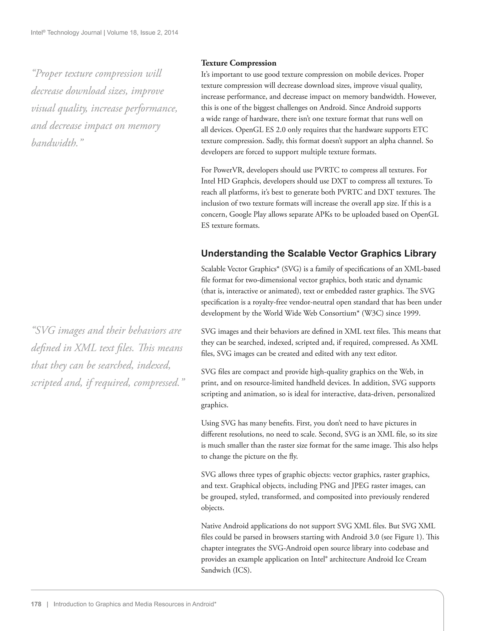 Intel®
Technology Journal | Volume 18, Issue 2, 2014
178 | Introduction to Graphics and Media Resources in Android*
Texture Compression
It’s important to use good texture compression on mobile devices. Proper
texture compression will decrease download sizes, improve visual quality,
increase performance, and decrease impact on memory bandwidth. However,
this is one of the biggest challenges on Android. Since Android supports
a wide range of hardware, there isn’t one texture format that runs well on
all devices. OpenGL ES 2.0 only requires that the hardware supports ETC
texture compression. Sadly, this format doesn’t support an alpha channel. So
developers are forced to support multiple texture formats.
For PowerVR, developers should use PVRTC to compress all textures. For
Intel HD Graphcis, developers should use DXT to compress all textures. To
reach all platforms, it’s best to generate both PVRTC and DXT textures. The
inclusion of two texture formats will increase the overall app size. If this is a
concern, Google Play allows separate APKs to be uploaded based on OpenGL
ES texture formats.
Understanding the Scalable Vector Graphics Library
Scalable Vector Graphics* (SVG) is a family of specifications of an XML-based
file format for two-dimensional vector graphics, both static and dynamic
(that is, interactive or animated), text or embedded raster graphics. The SVG
specification is a royalty-free vendor-neutral open standard that has been under
development by the World Wide Web Consortium* (W3C) since 1999.
SVG images and their behaviors are defined in XML text files. This means that
they can be searched, indexed, scripted and, if required, compressed. As XML
files, SVG images can be created and edited with any text editor.
SVG files are compact and provide high-quality graphics on the Web, in
print, and on resource-limited handheld devices. In addition, SVG supports
scripting and animation, so is ideal for interactive, data-driven, personalized
graphics.
Using SVG has many benefits. First, you don’t need to have pictures in
different resolutions, no need to scale. Second, SVG is an XML file, so its size
is much smaller than the raster size format for the same image. This also helps
to change the picture on the fly.
SVG allows three types of graphic objects: vector graphics, raster graphics,
and text. Graphical objects, including PNG and JPEG raster images, can
be grouped, styled, transformed, and composited into previously rendered
objects.
Native Android applications do not support SVG XML files. But SVG XML
files could be parsed in browsers starting with Android 3.0 (see Figure 1). This
chapter integrates the SVG-Android open source library into codebase and
provides an example application on Intel® architecture Android Ice Cream
Sandwich (ICS).
“Proper texture compression will
decrease download sizes, improve
visual quality, increase performance,
and decrease impact on memory
bandwidth.”
“SVG images and their behaviors are
defined in XML text files. This means
that they can be searched, indexed,
scripted and, if required, compressed.”
 