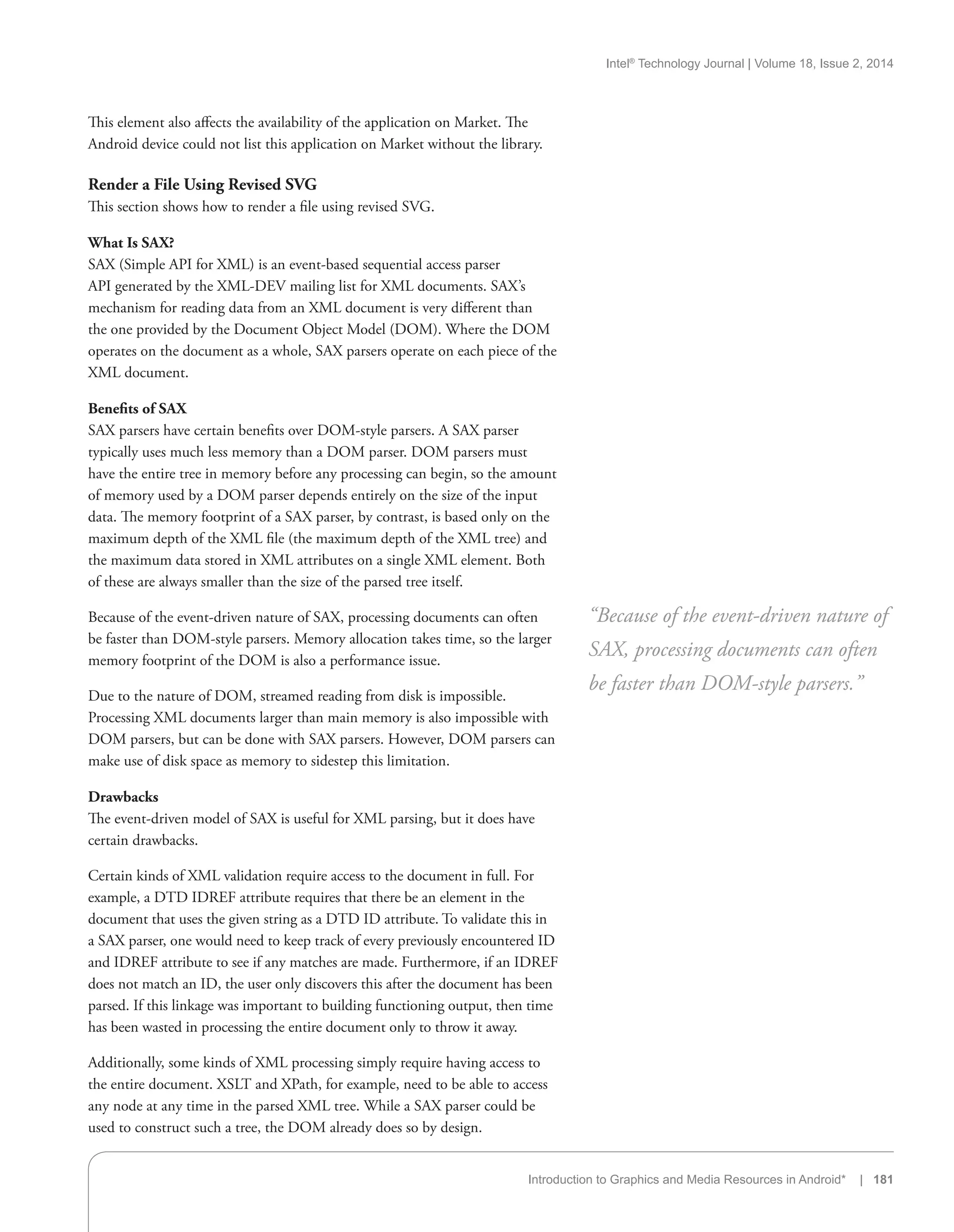 Intel®
Technology Journal | Volume 18, Issue 2, 2014
Introduction to Graphics and Media Resources in Android* | 181
This element also affects the availability of the application on Market. The
Android device could not list this application on Market without the library.
Render a File Using Revised SVG
This section shows how to render a file using revised SVG.
What Is SAX?
SAX (Simple API for XML) is an event-based sequential access parser
API generated by the XML-DEV mailing list for XML documents. SAX’s
mechanism for reading data from an XML document is very different than
the one provided by the Document Object Model (DOM). Where the DOM
operates on the document as a whole, SAX parsers operate on each piece of the
XML document.
Benefits of SAX
SAX parsers have certain benefits over DOM-style parsers. A SAX parser
typically uses much less memory than a DOM parser. DOM parsers must
have the entire tree in memory before any processing can begin, so the amount
of memory used by a DOM parser depends entirely on the size of the input
data. The memory footprint of a SAX parser, by contrast, is based only on the
maximum depth of the XML file (the maximum depth of the XML tree) and
the maximum data stored in XML attributes on a single XML element. Both
of these are always smaller than the size of the parsed tree itself.
Because of the event-driven nature of SAX, processing documents can often
be faster than DOM-style parsers. Memory allocation takes time, so the larger
memory footprint of the DOM is also a performance issue.
Due to the nature of DOM, streamed reading from disk is impossible.
Processing XML documents larger than main memory is also impossible with
DOM parsers, but can be done with SAX parsers. However, DOM parsers can
make use of disk space as memory to sidestep this limitation.
Drawbacks
The event-driven model of SAX is useful for XML parsing, but it does have
certain drawbacks.
Certain kinds of XML validation require access to the document in full. For
example, a DTD IDREF attribute requires that there be an element in the
document that uses the given string as a DTD ID attribute. To validate this in
a SAX parser, one would need to keep track of every previously encountered ID
and IDREF attribute to see if any matches are made. Furthermore, if an IDREF
does not match an ID, the user only discovers this after the document has been
parsed. If this linkage was important to building functioning output, then time
has been wasted in processing the entire document only to throw it away.
Additionally, some kinds of XML processing simply require having access to
the entire document. XSLT and XPath, for example, need to be able to access
any node at any time in the parsed XML tree. While a SAX parser could be
used to construct such a tree, the DOM already does so by design.
“Because of the event-driven nature of
SAX, processing documents can often
be faster than DOM-style parsers.”
 