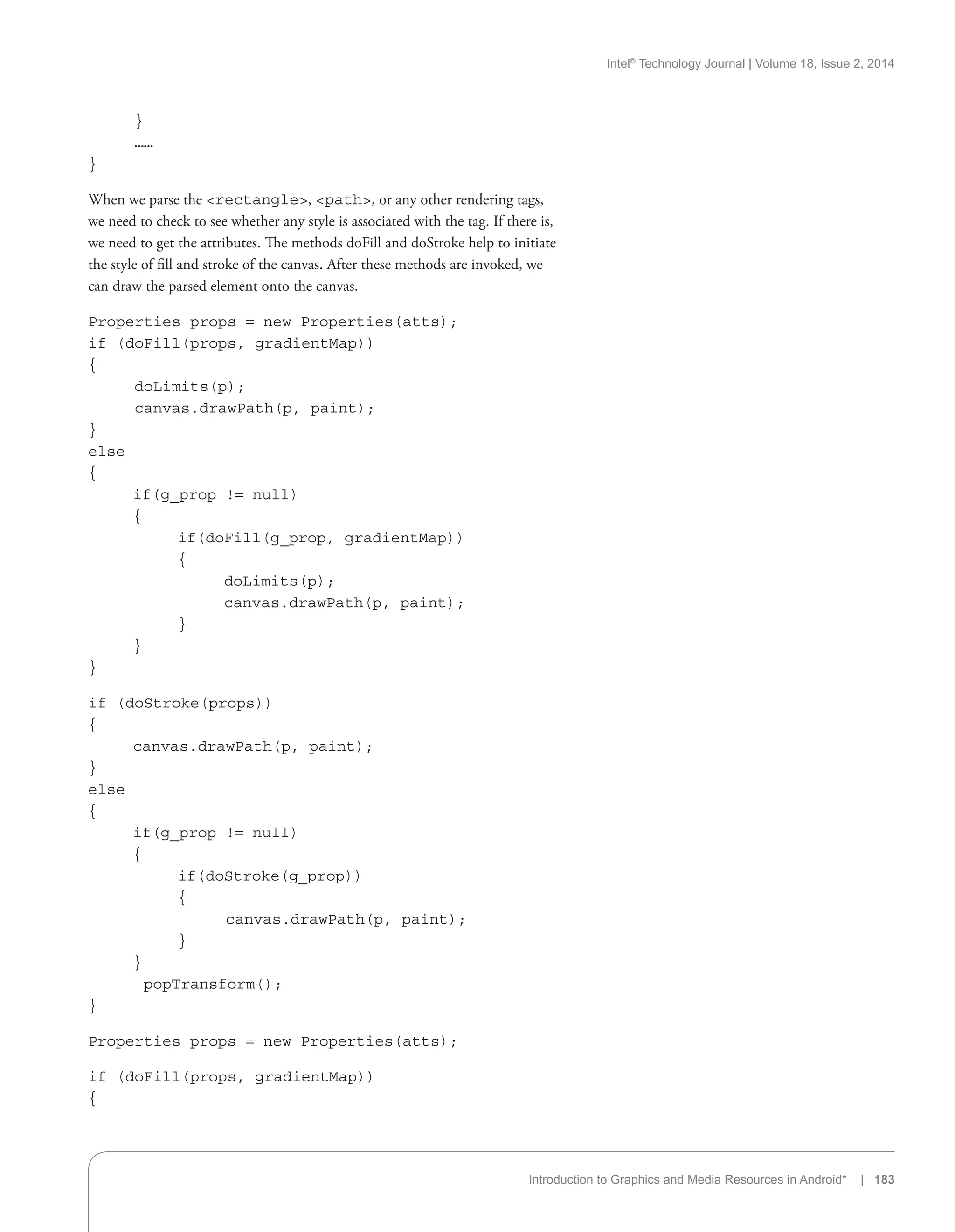 Intel®
Technology Journal | Volume 18, Issue 2, 2014
Introduction to Graphics and Media Resources in Android* | 183
	 }
	 ……
}
When we parse the rectangle, path, or any other rendering tags,
we need to check to see whether any style is associated with the tag. If there is,
we need to get the attributes. The methods doFill and doStroke help to initiate
the style of fill and stroke of the canvas. After these methods are invoked, we
can draw the parsed element onto the canvas.
Properties props = new Properties(atts);
if (doFill(props, gradientMap))
{
	 doLimits(p);
	 canvas.drawPath(p, paint);
}
else
{
	 if(g_prop != null)
	 {
		 if(doFill(g_prop, gradientMap))
		 {
			 doLimits(p);
			 canvas.drawPath(p, paint);
		 }
	 }
}
if (doStroke(props))
{
	 canvas.drawPath(p, paint);
}
else
{
	 if(g_prop != null)
	 {
		 if(doStroke(g_prop))
		 {
		 canvas.drawPath(p, paint);
		 }
	 }
	 popTransform();
}
Properties props = new Properties(atts);
if (doFill(props, gradientMap))
{
 