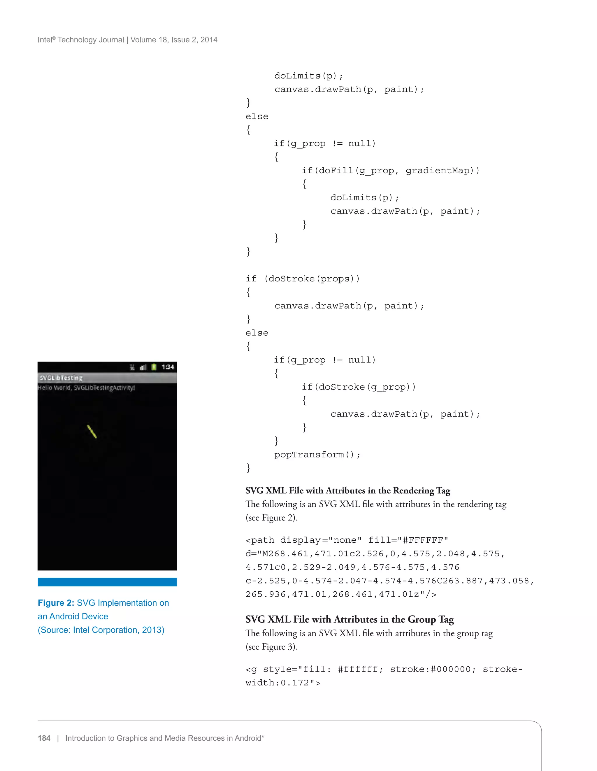 Intel®
Technology Journal | Volume 18, Issue 2, 2014
184 | Introduction to Graphics and Media Resources in Android*
	 doLimits(p);
	 canvas.drawPath(p, paint);
}
else
{
	 if(g_prop != null)
	 {
		 if(doFill(g_prop, gradientMap))
		 {
			 doLimits(p);
			 canvas.drawPath(p, paint);
		 }
	 }
}
if (doStroke(props))
{
	 canvas.drawPath(p, paint);
}
else
{
	 if(g_prop != null)
	 {
		 if(doStroke(g_prop))
		 {
			 canvas.drawPath(p, paint);
		 }
	 }
	 popTransform();
}
SVG XML File with Attributes in the Rendering Tag
The following is an SVG XML file with attributes in the rendering tag
(see Figure 2).
path display =none fill=#FFFFFF
d=M268.461,471.01c2.526,0,4.575,2.048,4.575,
4.571c0,2.529-2.049,4.576-4.575,4.576
c-2.525,0-4.574-2.047-4.574-4.576C263.887,473.058,
265.936,471.01,268.461,471.01z/
SVG XML File with Attributes in the Group Tag
The following is an SVG XML file with attributes in the group tag
(see Figure 3).
g style=fill: #ffffff; stroke:#000000; stroke-
width:0.172
Figure 2: SVG Implementation on
an Android Device
(Source: Intel Corporation, 2013)
 