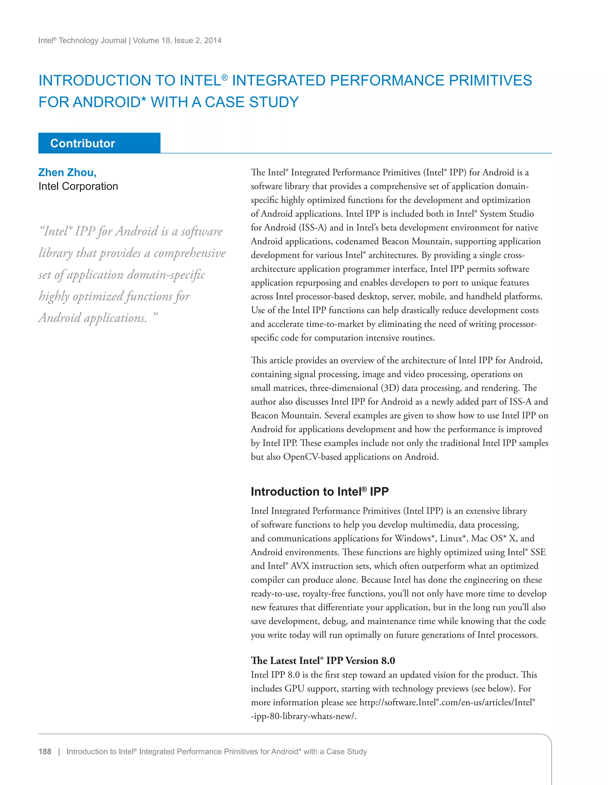 Intel®
Technology Journal | Volume 18, Issue 2, 2014
188 | Introduction to Intel®
Integrated Performance Primitives for Android* with a Case Study
Contributor
The Intel® Integrated Performance Primitives (Intel® IPP) for Android is a
software library that provides a comprehensive set of application domain-
specific highly optimized functions for the development and optimization
of Android applications. Intel IPP is included both in Intel® System Studio
for Android (ISS-A) and in Intel’s beta development environment for native
Android applications, codenamed Beacon Mountain, supporting application
development for various Intel® architectures. By providing a single cross-
architecture application programmer interface, Intel IPP permits software
application repurposing and enables developers to port to unique features
across Intel processor-based desktop, server, mobile, and handheld platforms.
Use of the Intel IPP functions can help drastically reduce development costs
and accelerate time-to-market by eliminating the need of writing processor-
specific code for computation intensive routines.
This article provides an overview of the architecture of Intel IPP for Android,
containing signal processing, image and video processing, operations on
small matrices, three-dimensional (3D) data processing, and rendering. The
author also discusses Intel IPP for Android as a newly added part of ISS-A and
Beacon Mountain. Several examples are given to show how to use Intel IPP on
Android for applications development and how the performance is improved
by Intel IPP. These examples include not only the traditional Intel IPP samples
but also OpenCV-based applications on Android.
Introduction to Intel®
IPP
Intel Integrated Performance Primitives (Intel IPP) is an extensive library
of software functions to help you develop multimedia, data processing,
and communications applications for Windows*, Linux*, Mac OS* X, and
Android environments. These functions are highly optimized using Intel® SSE
and Intel® AVX instruction sets, which often outperform what an optimized
compiler can produce alone. Because Intel has done the engineering on these
ready-to-use, royalty-free functions, you’ll not only have more time to develop
new features that differentiate your application, but in the long run you’ll also
save development, debug, and maintenance time while knowing that the code
you write today will run optimally on future generations of Intel processors.
The Latest Intel® IPP Version 8.0
Intel IPP 8.0 is the first step toward an updated vision for the product. This
includes GPU support, starting with technology previews (see below). For
more information please see http://software.Intel®.com/en-us/articles/Intel®
-ipp-80-library-whats-new/.
“Intel® IPP for Android is a software
library that provides a comprehensive
set of application domain-specific
highly optimized functions for
Android applications. ”
Zhen Zhou,
Intel Corporation
Introduction to Intel®
Integrated Performance Primitives
for Android* with a Case Study
 