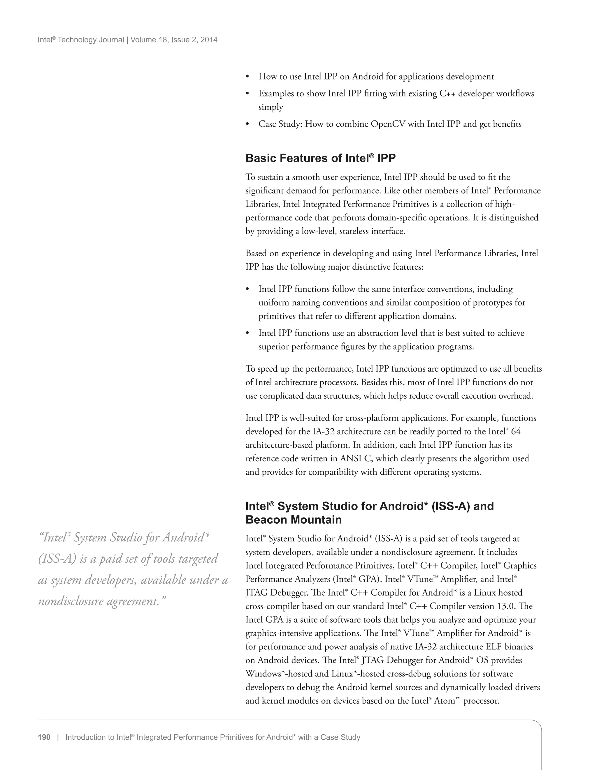 Intel®
Technology Journal | Volume 18, Issue 2, 2014
190 | Introduction to Intel®
Integrated Performance Primitives for Android* with a Case Study
•• How to use Intel IPP on Android for applications development
•• Examples to show Intel IPP fitting with existing C++ developer workflows
simply
•• Case Study: How to combine OpenCV with Intel IPP and get benefits
Basic Features of Intel®
IPP
To sustain a smooth user experience, Intel IPP should be used to fit the
significant demand for performance. Like other members of Intel® Performance
Libraries, Intel Integrated Performance Primitives is a collection of high-
performance code that performs domain-specific operations. It is distinguished
by providing a low-level, stateless interface.
Based on experience in developing and using Intel Performance Libraries, Intel
IPP has the following major distinctive features:
•• Intel IPP functions follow the same interface conventions, including
uniform naming conventions and similar composition of prototypes for
primitives that refer to different application domains.
•• Intel IPP functions use an abstraction level that is best suited to achieve
superior performance figures by the application programs.
To speed up the performance, Intel IPP functions are optimized to use all benefits
of Intel architecture processors. Besides this, most of Intel IPP functions do not
use complicated data structures, which helps reduce overall execution overhead.
Intel IPP is well-suited for cross-platform applications. For example, functions
developed for the IA-32 architecture can be readily ported to the Intel® 64
architecture-based platform. In addition, each Intel IPP function has its
reference code written in ANSI C, which clearly presents the algorithm used
and provides for compatibility with different operating systems.
Intel®
System Studio for Android* (ISS-A) and
Beacon Mountain
Intel® System Studio for Android* (ISS-A) is a paid set of tools targeted at
system developers, available under a nondisclosure agreement. It includes
Intel Integrated Performance Primitives, Intel® C++ Compiler, Intel® Graphics
Performance Analyzers (Intel® GPA), Intel® VTune™ Amplifier, and Intel®
JTAG Debugger. The Intel® C++ Compiler for Android* is a Linux hosted
cross-compiler based on our standard Intel® C++ Compiler version 13.0. The
Intel GPA is a suite of software tools that helps you analyze and optimize your
graphics-intensive applications. The Intel® VTune™ Amplifier for Android* is
for performance and power analysis of native IA-32 architecture ELF binaries
on Android devices. The Intel® JTAG Debugger for Android* OS provides
Windows*-hosted and Linux*-hosted cross-debug solutions for software
developers to debug the Android kernel sources and dynamically loaded drivers
and kernel modules on devices based on the Intel® Atom™ processor.
“Intel® System Studio for Android*
(ISS-A) is a paid set of tools targeted
at system developers, available under a
nondisclosure agreement.”
 