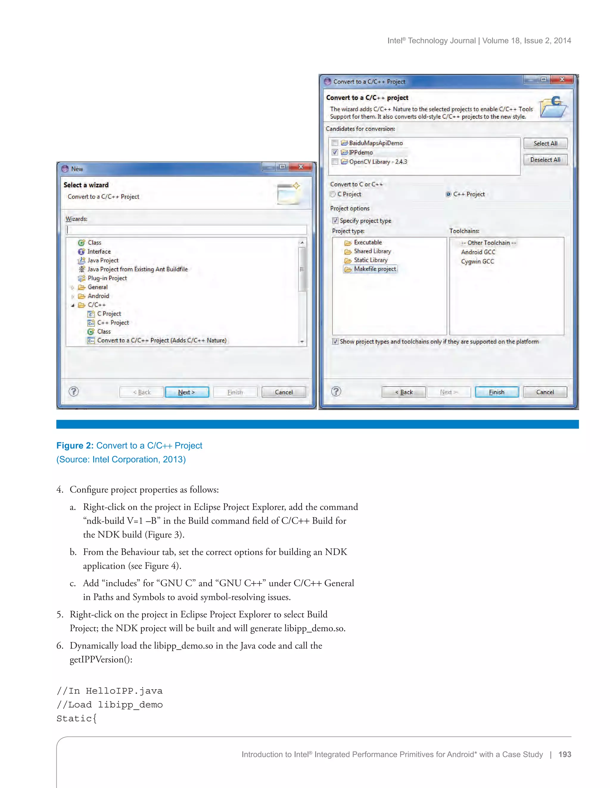 Intel®
Technology Journal | Volume 18, Issue 2, 2014
Introduction to Intel®
Integrated Performance Primitives for Android* with a Case Study | 193
Figure 2: Convert to a C/C++ Project
(Source: Intel Corporation, 2013)
4.	 Configure project properties as follows:
a.	 Right-click on the project in Eclipse Project Explorer, add the command
“ndk-build V=1 –B” in the Build command field of C/C++ Build for
the NDK build (Figure 3).
b.	 From the Behaviour tab, set the correct options for building an NDK
application (see Figure 4).
c.	 Add “includes” for “GNU C” and “GNU C++” under C/C++ General
in Paths and Symbols to avoid symbol-resolving issues.
5.	 Right-click on the project in Eclipse Project Explorer to select Build
Project; the NDK project will be built and will generate libipp_demo.so.
6.	 Dynamically load the libipp_demo.so in the Java code and call the
getIPPVersion():
//In HelloIPP.java
//Load libipp_demo
Static{
 