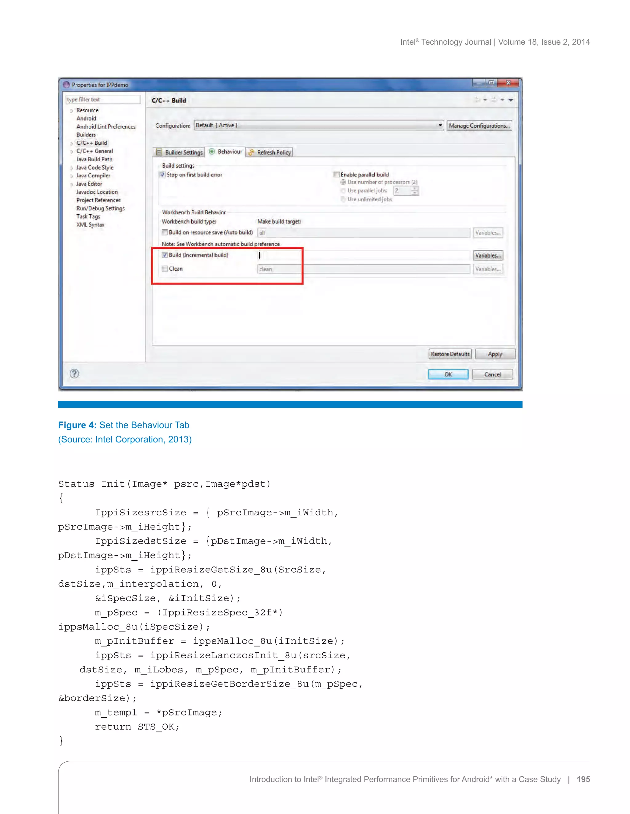 Intel®
Technology Journal | Volume 18, Issue 2, 2014
Introduction to Intel®
Integrated Performance Primitives for Android* with a Case Study | 195
Status Init(Image* psrc,Image*pdst)
{
	 IppiSizesrcSize = { pSrcImage-m_iWidth,
pSrcImage-m_iHeight};
	 IppiSizedstSize = {pDstImage-m_iWidth,
pDstImage-m_iHeight};
	 ippSts = ippiResizeGetSize_8u(SrcSize,
dstSize,m_interpolation, 0,
	 iSpecSize, iInitSize);
	 m_pSpec = (IppiResizeSpec_32f*)
ippsMalloc_8u(iSpecSize);
	 m_pInitBuffer = ippsMalloc_8u(iInitSize);
	 ippSts = ippiResizeLanczosInit_8u(srcSize,
dstSize, m_iLobes, m_pSpec, m_pInitBuffer);
	 ippSts = ippiResizeGetBorderSize_8u(m_pSpec,
borderSize);
	 m_templ = *pSrcImage;
	 return STS_OK;
}
Figure 4: Set the Behaviour Tab
(Source: Intel Corporation, 2013)
 