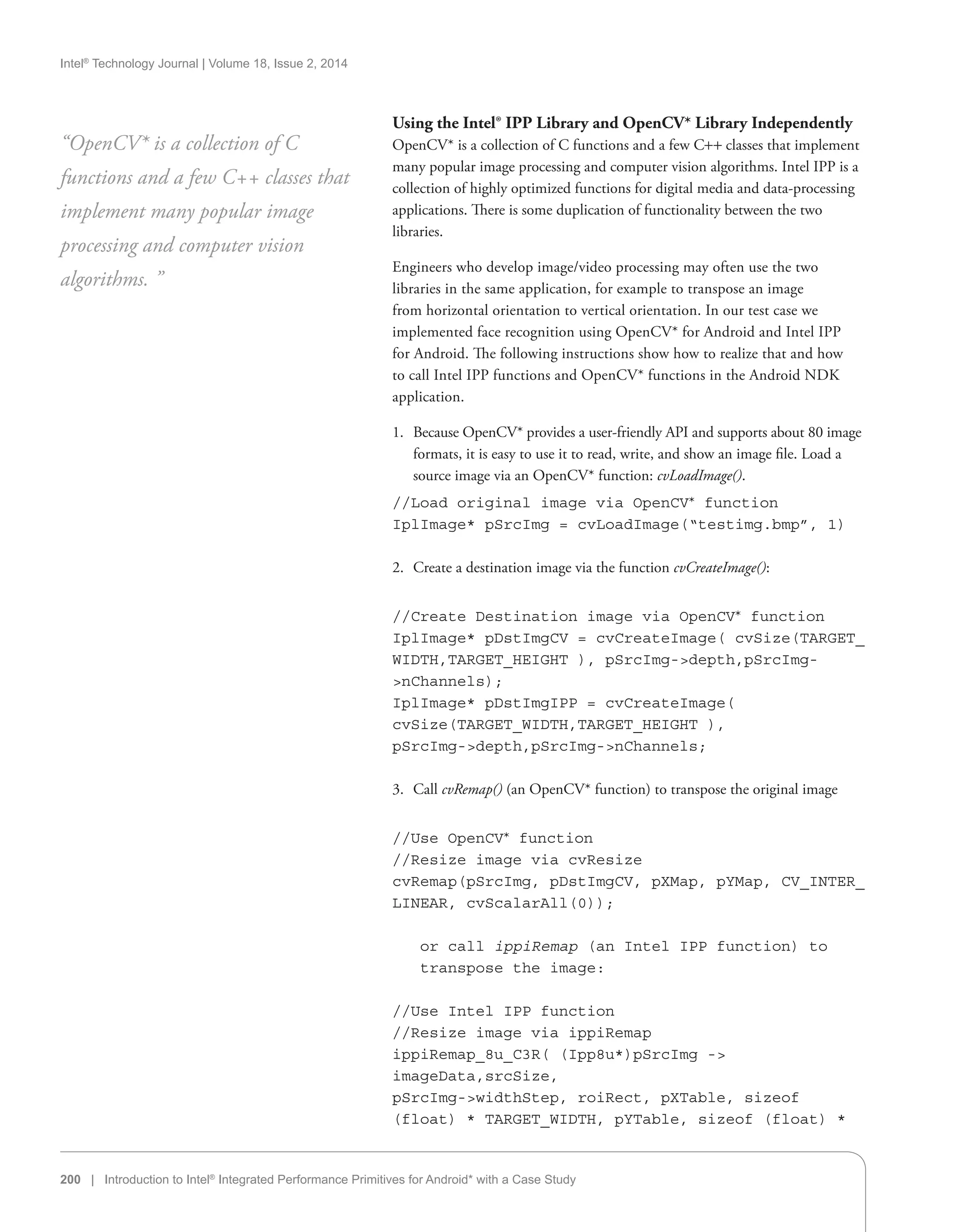 Intel®
Technology Journal | Volume 18, Issue 2, 2014
200 | Introduction to Intel®
Integrated Performance Primitives for Android* with a Case Study
Using the Intel® IPP Library and OpenCV* Library Independently
OpenCV* is a collection of C functions and a few C++ classes that implement
many popular image processing and computer vision algorithms. Intel IPP is a
collection of highly optimized functions for digital media and data-processing
applications. There is some duplication of functionality between the two
libraries.
Engineers who develop image/video processing may often use the two
libraries in the same application, for example to transpose an image
from horizontal orientation to vertical orientation. In our test case we
implemented face recognition using OpenCV* for Android and Intel IPP
for Android. The following instructions show how to realize that and how
to call Intel IPP functions and OpenCV* functions in the Android NDK
application.
1.	 Because OpenCV* provides a user-friendly API and supports about 80 image
formats, it is easy to use it to read, write, and show an image file. Load a
source image via an OpenCV* function: cvLoadImage().
//Load original image via OpenCV* function
IplImage* pSrcImg = cvLoadImage(“testimg.bmp”, 1)
2.	 Create a destination image via the function cvCreateImage():
//Create Destination image via OpenCV* function
IplImage* pDstImgCV = cvCreateImage( cvSize(TARGET_
WIDTH,TARGET_HEIGHT ), pSrcImg-depth,pSrcImg-
nChannels);
IplImage* pDstImgIPP = cvCreateImage(
cvSize(TARGET_WIDTH,TARGET_HEIGHT ),
pSrcImg-depth,pSrcImg-nChannels;
3.	 Call cvRemap() (an OpenCV* function) to transpose the original image
//Use OpenCV* function
//Resize image via cvResize
cvRemap(pSrcImg, pDstImgCV, pXMap, pYMap, CV_INTER_
LINEAR, cvScalarAll(0));
or call ippiRemap (an Intel IPP function) to
transpose the image:
//Use Intel IPP function
//Resize image via ippiRemap
ippiRemap_8u_C3R( (Ipp8u*)pSrcImg -
imageData,srcSize,
pSrcImg-widthStep, roiRect, pXTable, sizeof
(float) * TARGET_WIDTH, pYTable, sizeof (float) *
“OpenCV* is a collection of C
functions and a few C++ classes that
implement many popular image
processing and computer vision
algorithms. ”
 