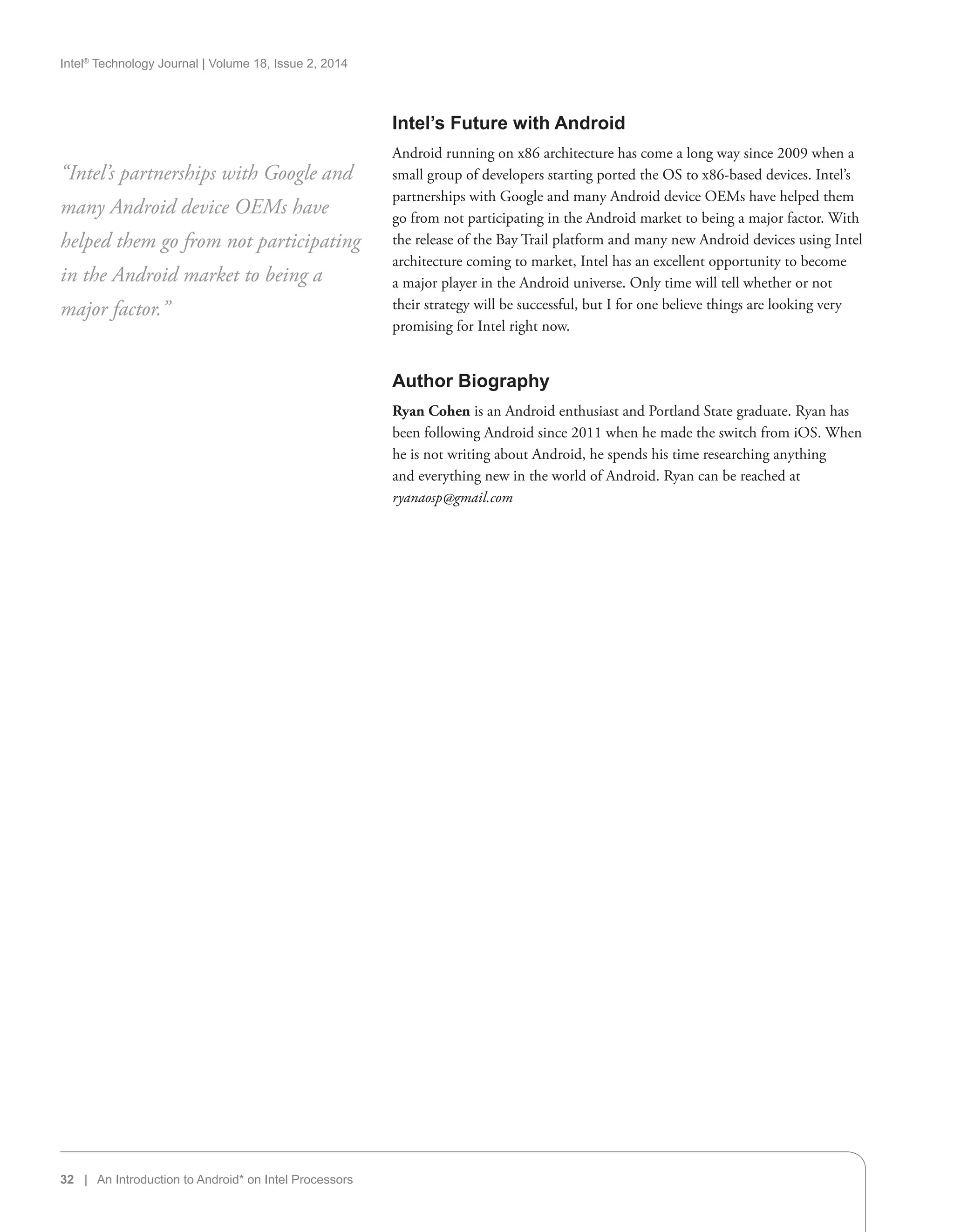Intel®
Technology Journal | Volume 18, Issue 2, 2014
32 | An Introduction to Android* on Intel Processors
Intel’s Future with Android
Android running on x86 architecture has come a long way since 2009 when a
small group of developers starting ported the OS to x86-based devices. Intel’s
partnerships with Google and many Android device OEMs have helped them
go from not participating in the Android market to being a major factor. With
the release of the Bay Trail platform and many new Android devices using Intel
architecture coming to market, Intel has an excellent opportunity to become
a major player in the Android universe. Only time will tell whether or not
their strategy will be successful, but I for one believe things are looking very
promising for Intel right now.
Author Biography
Ryan Cohen is an Android enthusiast and Portland State graduate. Ryan has
been following Android since 2011 when he made the switch from iOS. When
he is not writing about Android, he spends his time researching anything
and everything new in the world of Android. Ryan can be reached at
ryanaosp@gmail.com
“Intel’s partnerships with Google and
many Android device OEMs have
helped them go from not participating
in the Android market to being a
major factor.”
 