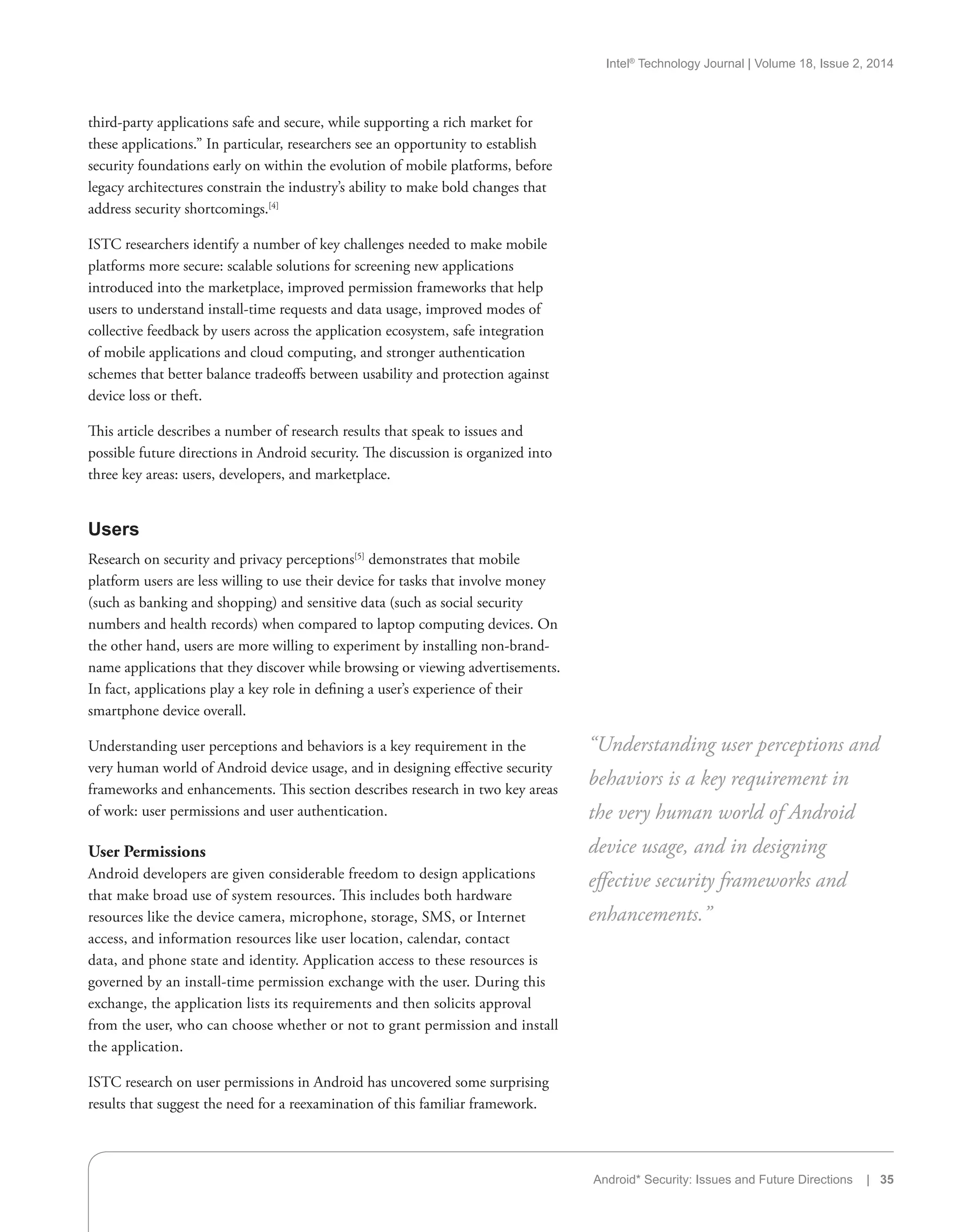 Intel®
Technology Journal | Volume 18, Issue 2, 2014
Android* Security: Issues and Future Directions | 35
third-party applications safe and secure, while supporting a rich market for
these applications.” In particular, researchers see an opportunity to establish
security foundations early on within the evolution of mobile platforms, before
legacy architectures constrain the industry’s ability to make bold changes that
address security shortcomings.[4]
ISTC researchers identify a number of key challenges needed to make mobile
platforms more secure: scalable solutions for screening new applications
introduced into the marketplace, improved permission frameworks that help
users to understand install-time requests and data usage, improved modes of
collective feedback by users across the application ecosystem, safe integration
of mobile applications and cloud computing, and stronger authentication
schemes that better balance tradeoffs between usability and protection against
device loss or theft.
This article describes a number of research results that speak to issues and
possible future directions in Android security. The discussion is organized into
three key areas: users, developers, and marketplace.
Users
Research on security and privacy perceptions[5]
demonstrates that mobile
platform users are less willing to use their device for tasks that involve money
(such as banking and shopping) and sensitive data (such as social security
numbers and health records) when compared to laptop computing devices. On
the other hand, users are more willing to experiment by installing non-brand-
name applications that they discover while browsing or viewing advertisements.
In fact, applications play a key role in defining a user’s experience of their
smartphone device overall.
Understanding user perceptions and behaviors is a key requirement in the
very human world of Android device usage, and in designing effective security
frameworks and enhancements. This section describes research in two key areas
of work: user permissions and user authentication.
User Permissions
Android developers are given considerable freedom to design applications
that make broad use of system resources. This includes both hardware
resources like the device camera, microphone, storage, SMS, or Internet
access, and information resources like user location, calendar, contact
data, and phone state and identity. Application access to these resources is
governed by an install-time permission exchange with the user. During this
exchange, the application lists its requirements and then solicits approval
from the user, who can choose whether or not to grant permission and install
the application.
ISTC research on user permissions in Android has uncovered some surprising
results that suggest the need for a reexamination of this familiar framework.
“Understanding user perceptions and
behaviors is a key requirement in
the very human world of Android
device usage, and in designing
effective security frameworks and
enhancements.”
 
