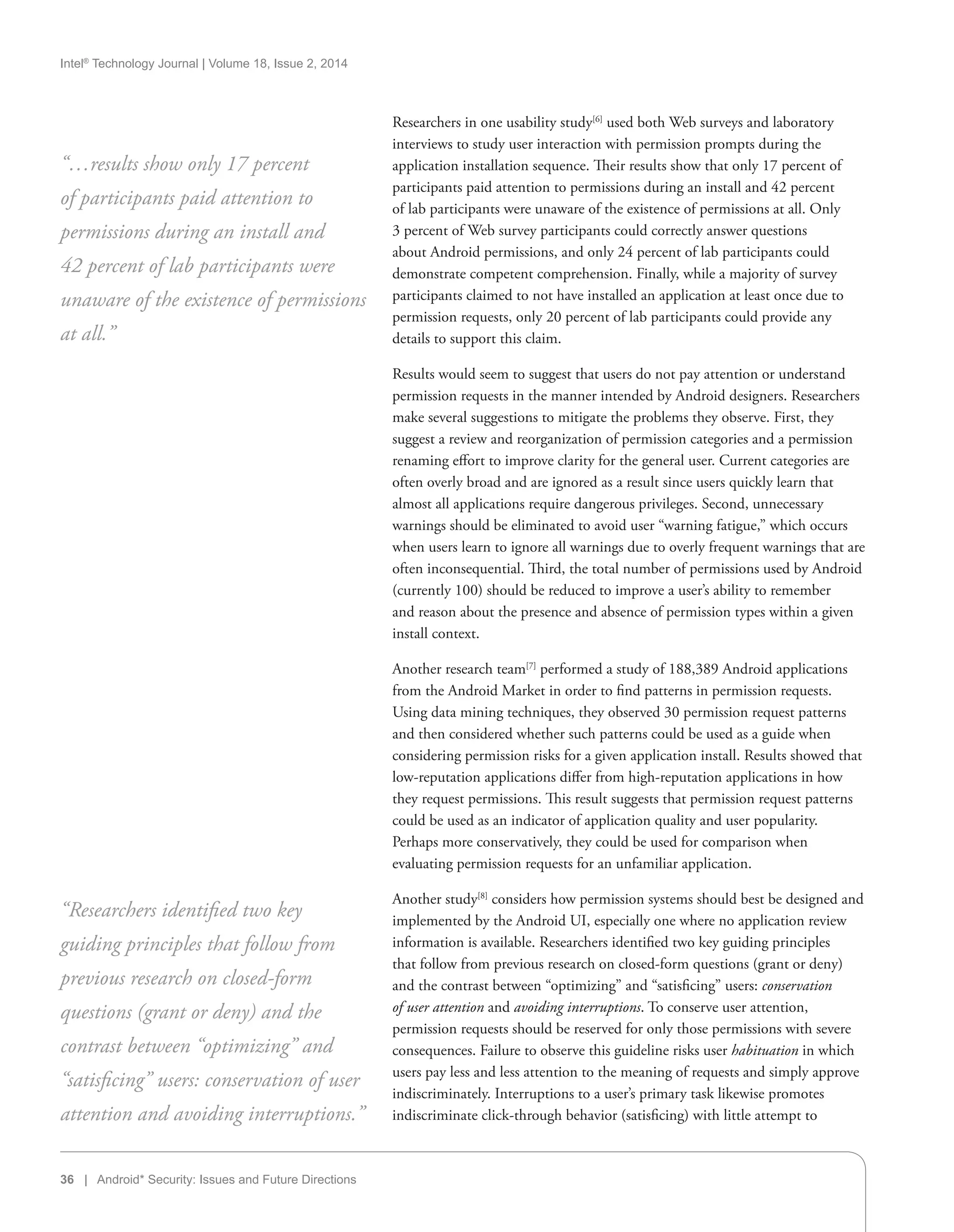 Intel®
Technology Journal | Volume 18, Issue 2, 2014
36 | Android* Security: Issues and Future Directions
Researchers in one usability study[6]
used both Web surveys and laboratory
interviews to study user interaction with permission prompts during the
application installation sequence. Their results show that only 17 percent of
participants paid attention to permissions during an install and 42 percent
of lab participants were unaware of the existence of permissions at all. Only
3 percent of Web survey participants could correctly answer questions
about Android permissions, and only 24 percent of lab participants could
demonstrate competent comprehension. Finally, while a majority of survey
participants claimed to not have installed an application at least once due to
permission requests, only 20 percent of lab participants could provide any
details to support this claim.
Results would seem to suggest that users do not pay attention or understand
permission requests in the manner intended by Android designers. Researchers
make several suggestions to mitigate the problems they observe. First, they
suggest a review and reorganization of permission categories and a permission
renaming effort to improve clarity for the general user. Current categories are
often overly broad and are ignored as a result since users quickly learn that
almost all applications require dangerous privileges. Second, unnecessary
warnings should be eliminated to avoid user “warning fatigue,” which occurs
when users learn to ignore all warnings due to overly frequent warnings that are
often inconsequential. Third, the total number of permissions used by Android
(currently 100) should be reduced to improve a user’s ability to remember
and reason about the presence and absence of permission types within a given
install context.
Another research team[7]
performed a study of 188,389 Android applications
from the Android Market in order to find patterns in permission requests.
Using data mining techniques, they observed 30 permission request patterns
and then considered whether such patterns could be used as a guide when
considering permission risks for a given application install. Results showed that
low-reputation applications differ from high-reputation applications in how
they request permissions. This result suggests that permission request patterns
could be used as an indicator of application quality and user popularity.
Perhaps more conservatively, they could be used for comparison when
evaluating permission requests for an unfamiliar application.
Another study[8]
considers how permission systems should best be designed and
implemented by the Android UI, especially one where no application review
information is available. Researchers identified two key guiding principles
that follow from previous research on closed-form questions (grant or deny)
and the contrast between “optimizing” and “satisficing” users: conservation
of user attention and avoiding interruptions. To conserve user attention,
permission requests should be reserved for only those permissions with severe
consequences. Failure to observe this guideline risks user habituation in which
users pay less and less attention to the meaning of requests and simply approve
indiscriminately. Interruptions to a user’s primary task likewise promotes
indiscriminate click-through behavior (satisficing) with little attempt to
“…results show only 17 percent
of participants paid attention to
permissions during an install and
42 percent of lab participants were
unaware of the existence of permissions
at all.”
“Researchers identified two key
guiding principles that follow from
previous research on closed-form
questions (grant or deny) and the
contrast between “optimizing” and
“satisficing” users: conservation of user
attention and avoiding interruptions.”
 