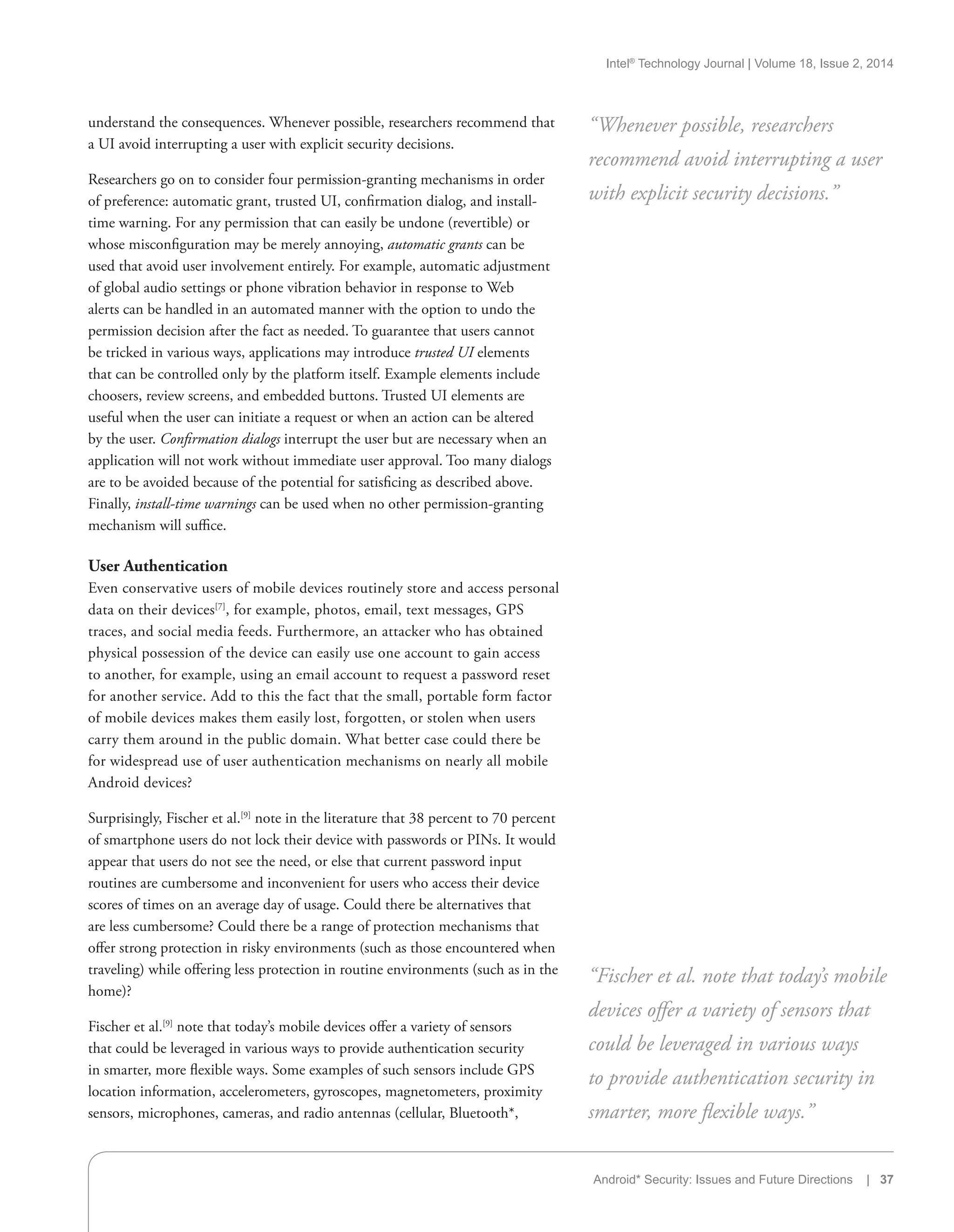Intel®
Technology Journal | Volume 18, Issue 2, 2014
Android* Security: Issues and Future Directions | 37
understand the consequences. Whenever possible, researchers recommend that
a UI avoid interrupting a user with explicit security decisions.
Researchers go on to consider four permission-granting mechanisms in order
of preference: automatic grant, trusted UI, confirmation dialog, and install-
time warning. For any permission that can easily be undone (revertible) or
whose misconfiguration may be merely annoying, automatic grants can be
used that avoid user involvement entirely. For example, automatic adjustment
of global audio settings or phone vibration behavior in response to Web
alerts can be handled in an automated manner with the option to undo the
permission decision after the fact as needed. To guarantee that users cannot
be tricked in various ways, applications may introduce trusted UI elements
that can be controlled only by the platform itself. Example elements include
choosers, review screens, and embedded buttons. Trusted UI elements are
useful when the user can initiate a request or when an action can be altered
by the user. Confirmation dialogs interrupt the user but are necessary when an
application will not work without immediate user approval. Too many dialogs
are to be avoided because of the potential for satisficing as described above.
Finally, install-time warnings can be used when no other permission-granting
mechanism will suffice.
User Authentication
Even conservative users of mobile devices routinely store and access personal
data on their devices[7]
, for example, photos, email, text messages, GPS
traces, and social media feeds. Furthermore, an attacker who has obtained
physical possession of the device can easily use one account to gain access
to another, for example, using an email account to request a password reset
for another service. Add to this the fact that the small, portable form factor
of mobile devices makes them easily lost, forgotten, or stolen when users
carry them around in the public domain. What better case could there be
for widespread use of user authentication mechanisms on nearly all mobile
Android devices?
Surprisingly, Fischer et al.[9]
note in the literature that 38 percent to 70 percent
of smartphone users do not lock their device with passwords or PINs. It would
appear that users do not see the need, or else that current password input
routines are cumbersome and inconvenient for users who access their device
scores of times on an average day of usage. Could there be alternatives that
are less cumbersome? Could there be a range of protection mechanisms that
offer strong protection in risky environments (such as those encountered when
traveling) while offering less protection in routine environments (such as in the
home)?
Fischer et al.[9]
note that today’s mobile devices offer a variety of sensors
that could be leveraged in various ways to provide authentication security
in smarter, more flexible ways. Some examples of such sensors include GPS
location information, accelerometers, gyroscopes, magnetometers, proximity
sensors, microphones, cameras, and radio antennas (cellular, Bluetooth*,
“Whenever possible, researchers
recommend avoid interrupting a user
with explicit security decisions.”
“Fischer et al. note that today’s mobile
devices offer a variety of sensors that
could be leveraged in various ways
to provide authentication security in
smarter, more flexible ways.”
 