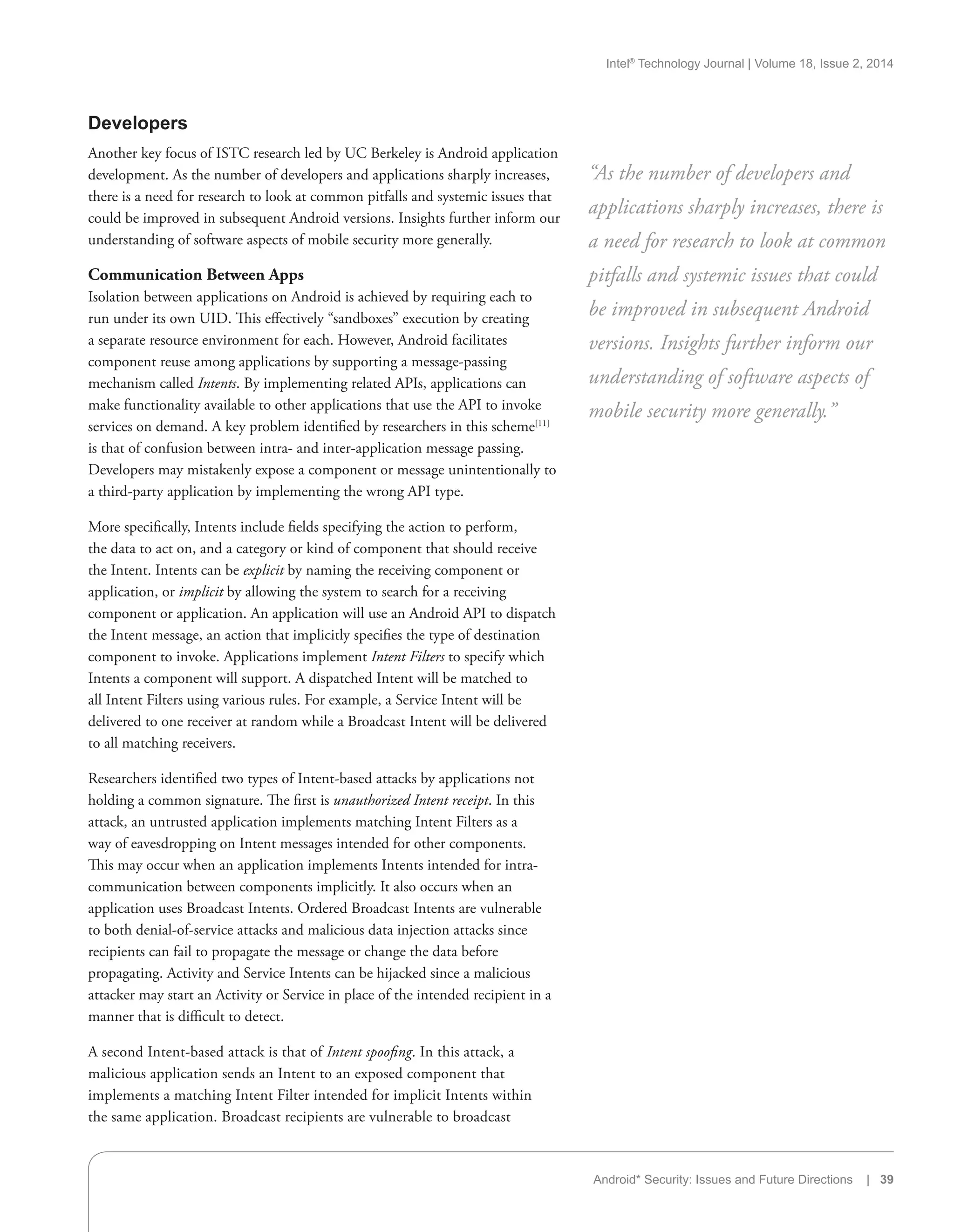 Intel®
Technology Journal | Volume 18, Issue 2, 2014
Android* Security: Issues and Future Directions | 39
Developers
Another key focus of ISTC research led by UC Berkeley is Android application
development. As the number of developers and applications sharply increases,
there is a need for research to look at common pitfalls and systemic issues that
could be improved in subsequent Android versions. Insights further inform our
understanding of software aspects of mobile security more generally.
Communication Between Apps
Isolation between applications on Android is achieved by requiring each to
run under its own UID. This effectively “sandboxes” execution by creating
a separate resource environment for each. However, Android facilitates
component reuse among applications by supporting a message-passing
mechanism called Intents. By implementing related APIs, applications can
make functionality available to other applications that use the API to invoke
services on demand. A key problem identified by researchers in this scheme[11]
is that of confusion between intra- and inter-application message passing.
Developers may mistakenly expose a component or message unintentionally to
a third-party application by implementing the wrong API type.
More specifically, Intents include fields specifying the action to perform,
the data to act on, and a category or kind of component that should receive
the Intent. Intents can be explicit by naming the receiving component or
application, or implicit by allowing the system to search for a receiving
component or application. An application will use an Android API to dispatch
the Intent message, an action that implicitly specifies the type of destination
component to invoke. Applications implement Intent Filters to specify which
Intents a component will support. A dispatched Intent will be matched to
all Intent Filters using various rules. For example, a Service Intent will be
delivered to one receiver at random while a Broadcast Intent will be delivered
to all matching receivers.
Researchers identified two types of Intent-based attacks by applications not
holding a common signature. The first is unauthorized Intent receipt. In this
attack, an untrusted application implements matching Intent Filters as a
way of eavesdropping on Intent messages intended for other components.
This may occur when an application implements Intents intended for intra-
communication between components implicitly. It also occurs when an
application uses Broadcast Intents. Ordered Broadcast Intents are vulnerable
to both denial-of-service attacks and malicious data injection attacks since
recipients can fail to propagate the message or change the data before
propagating. Activity and Service Intents can be hijacked since a malicious
attacker may start an Activity or Service in place of the intended recipient in a
manner that is difficult to detect.
A second Intent-based attack is that of Intent spoofing. In this attack, a
malicious application sends an Intent to an exposed component that
implements a matching Intent Filter intended for implicit Intents within
the same application. Broadcast recipients are vulnerable to broadcast
“As the number of developers and
applications sharply increases, there is
a need for research to look at common
pitfalls and systemic issues that could
be improved in subsequent Android
versions. Insights further inform our
understanding of software aspects of
mobile security more generally.”
 