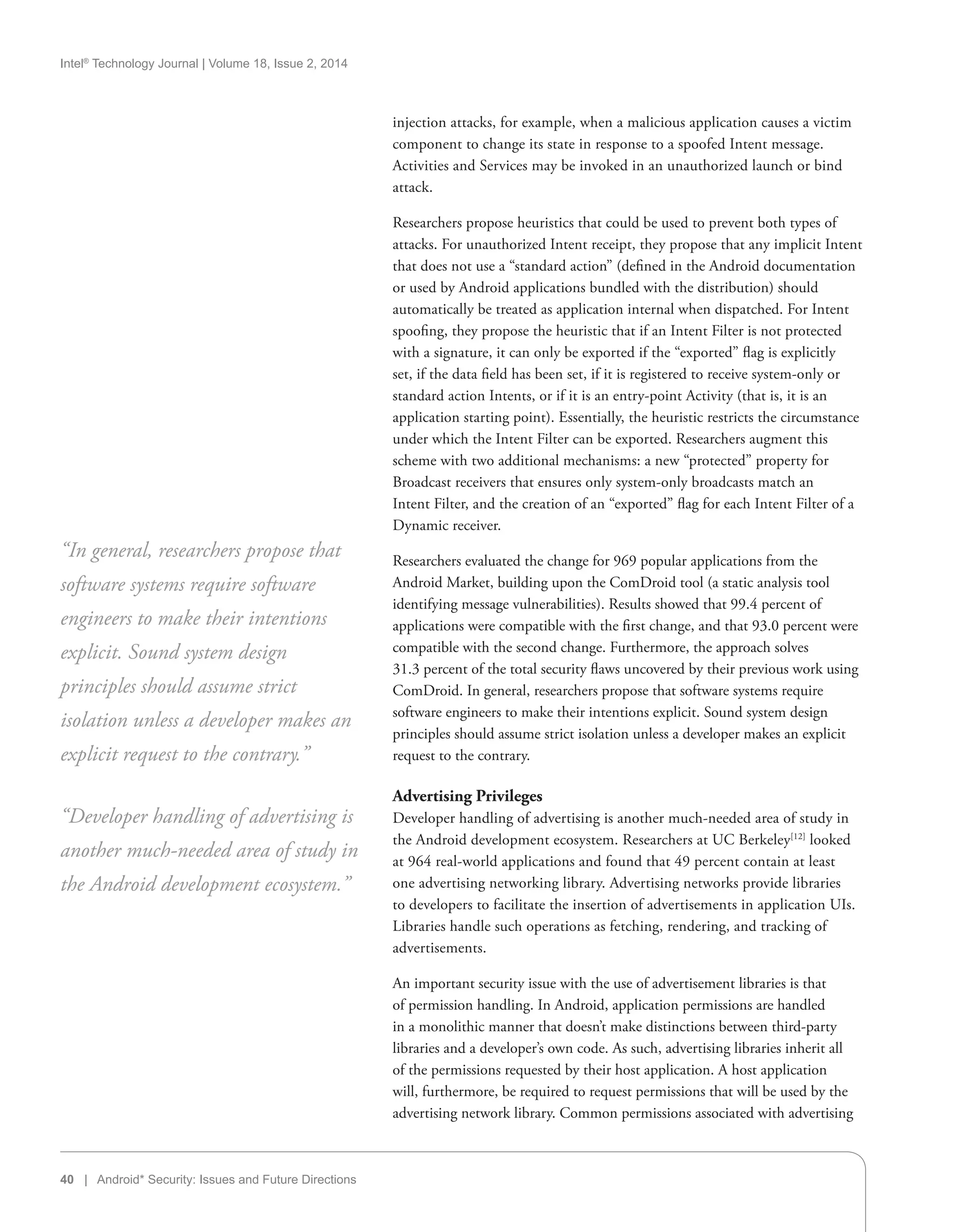 Intel®
Technology Journal | Volume 18, Issue 2, 2014
40 | Android* Security: Issues and Future Directions
injection attacks, for example, when a malicious application causes a victim
component to change its state in response to a spoofed Intent message.
Activities and Services may be invoked in an unauthorized launch or bind
attack.
Researchers propose heuristics that could be used to prevent both types of
attacks. For unauthorized Intent receipt, they propose that any implicit Intent
that does not use a “standard action” (defined in the Android documentation
or used by Android applications bundled with the distribution) should
automatically be treated as application internal when dispatched. For Intent
spoofing, they propose the heuristic that if an Intent Filter is not protected
with a signature, it can only be exported if the “exported” flag is explicitly
set, if the data field has been set, if it is registered to receive system-only or
standard action Intents, or if it is an entry-point Activity (that is, it is an
application starting point). Essentially, the heuristic restricts the circumstance
under which the Intent Filter can be exported. Researchers augment this
scheme with two additional mechanisms: a new “protected” property for
Broadcast receivers that ensures only system-only broadcasts match an
Intent Filter, and the creation of an “exported” flag for each Intent Filter of a
Dynamic receiver.
Researchers evaluated the change for 969 popular applications from the
Android Market, building upon the ComDroid tool (a static analysis tool
identifying message vulnerabilities). Results showed that 99.4 percent of
applications were compatible with the first change, and that 93.0 percent were
compatible with the second change. Furthermore, the approach solves
31.3 percent of the total security flaws uncovered by their previous work using
ComDroid. In general, researchers propose that software systems require
software engineers to make their intentions explicit. Sound system design
principles should assume strict isolation unless a developer makes an explicit
request to the contrary.
Advertising Privileges
Developer handling of advertising is another much-needed area of study in
the Android development ecosystem. Researchers at UC Berkeley[12]
looked
at 964 real-world applications and found that 49 percent contain at least
one advertising networking library. Advertising networks provide libraries
to developers to facilitate the insertion of advertisements in application UIs.
Libraries handle such operations as fetching, rendering, and tracking of
advertisements.
An important security issue with the use of advertisement libraries is that
of permission handling. In Android, application permissions are handled
in a monolithic manner that doesn’t make distinctions between third-party
libraries and a developer’s own code. As such, advertising libraries inherit all
of the permissions requested by their host application. A host application
will, furthermore, be required to request permissions that will be used by the
advertising network library. Common permissions associated with advertising
“In general, researchers propose that
software systems require software
engineers to make their intentions
explicit. Sound system design
principles should assume strict
isolation unless a developer makes an
explicit request to the contrary.”
“Developer handling of advertising is
another much-needed area of study in
the Android development ecosystem.”
 