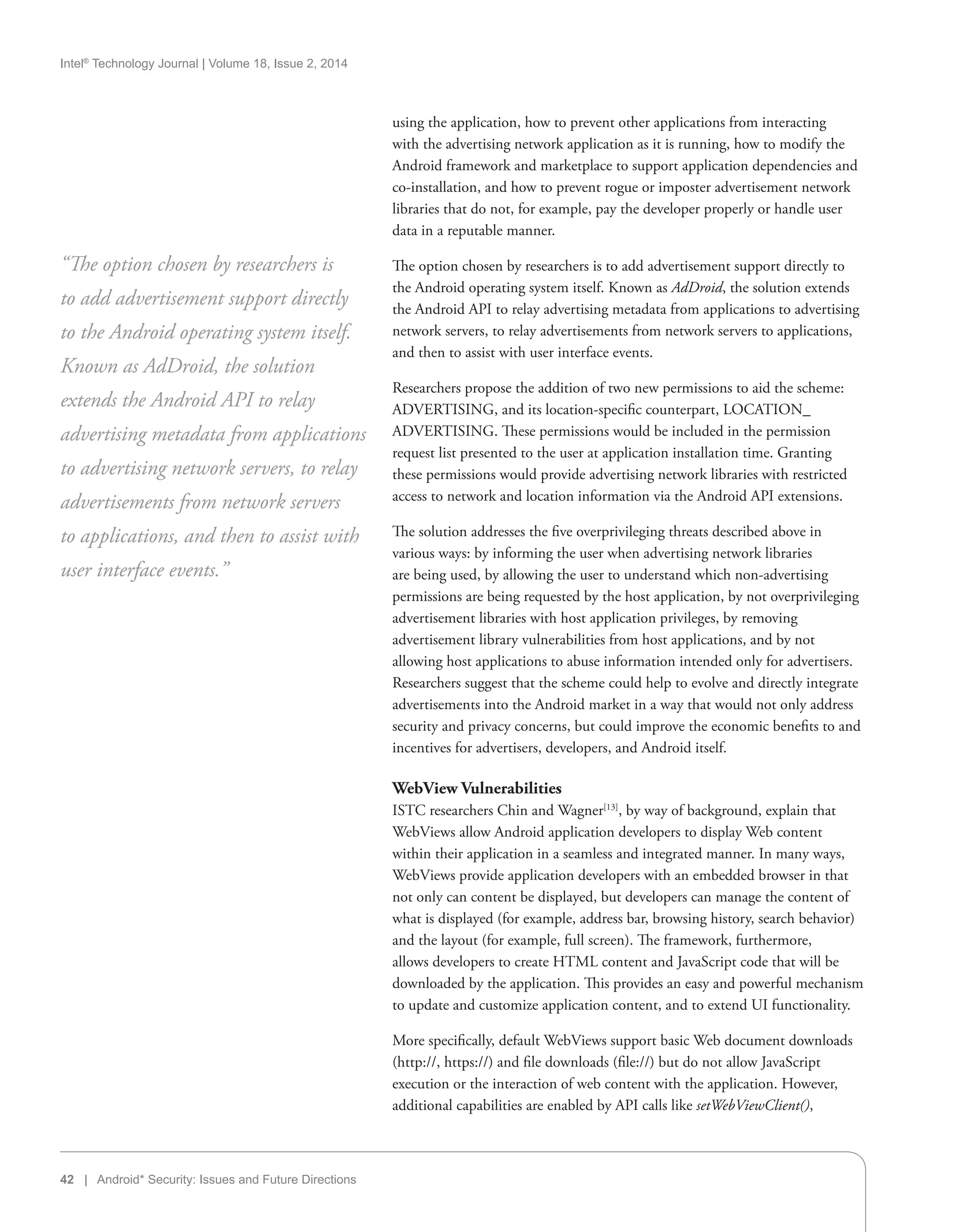 Intel®
Technology Journal | Volume 18, Issue 2, 2014
42 | Android* Security: Issues and Future Directions
using the application, how to prevent other applications from interacting
with the advertising network application as it is running, how to modify the
Android framework and marketplace to support application dependencies and
co-installation, and how to prevent rogue or imposter advertisement network
libraries that do not, for example, pay the developer properly or handle user
data in a reputable manner.
The option chosen by researchers is to add advertisement support directly to
the Android operating system itself. Known as AdDroid, the solution extends
the Android API to relay advertising metadata from applications to advertising
network servers, to relay advertisements from network servers to applications,
and then to assist with user interface events.
Researchers propose the addition of two new permissions to aid the scheme:
ADVERTISING, and its location-specific counterpart, LOCATION_
ADVERTISING. These permissions would be included in the permission
request list presented to the user at application installation time. Granting
these permissions would provide advertising network libraries with restricted
access to network and location information via the Android API extensions.
The solution addresses the five overprivileging threats described above in
various ways: by informing the user when advertising network libraries
are being used, by allowing the user to understand which non-advertising
permissions are being requested by the host application, by not overprivileging
advertisement libraries with host application privileges, by removing
advertisement library vulnerabilities from host applications, and by not
allowing host applications to abuse information intended only for advertisers.
Researchers suggest that the scheme could help to evolve and directly integrate
advertisements into the Android market in a way that would not only address
security and privacy concerns, but could improve the economic benefits to and
incentives for advertisers, developers, and Android itself.
WebView Vulnerabilities
ISTC researchers Chin and Wagner[13]
, by way of background, explain that
WebViews allow Android application developers to display Web content
within their application in a seamless and integrated manner. In many ways,
WebViews provide application developers with an embedded browser in that
not only can content be displayed, but developers can manage the content of
what is displayed (for example, address bar, browsing history, search behavior)
and the layout (for example, full screen). The framework, furthermore,
allows developers to create HTML content and JavaScript code that will be
downloaded by the application. This provides an easy and powerful mechanism
to update and customize application content, and to extend UI functionality.
More specifically, default WebViews support basic Web document downloads
(http://, https://) and file downloads (file://) but do not allow JavaScript
execution or the interaction of web content with the application. However,
additional capabilities are enabled by API calls like setWebViewClient(),
“The option chosen by researchers is
to add advertisement support directly
to the Android operating system itself.
Known as AdDroid, the solution
extends the Android API to relay
advertising metadata from applications
to advertising network servers, to relay
advertisements from network servers
to applications, and then to assist with
user interface events.”
 