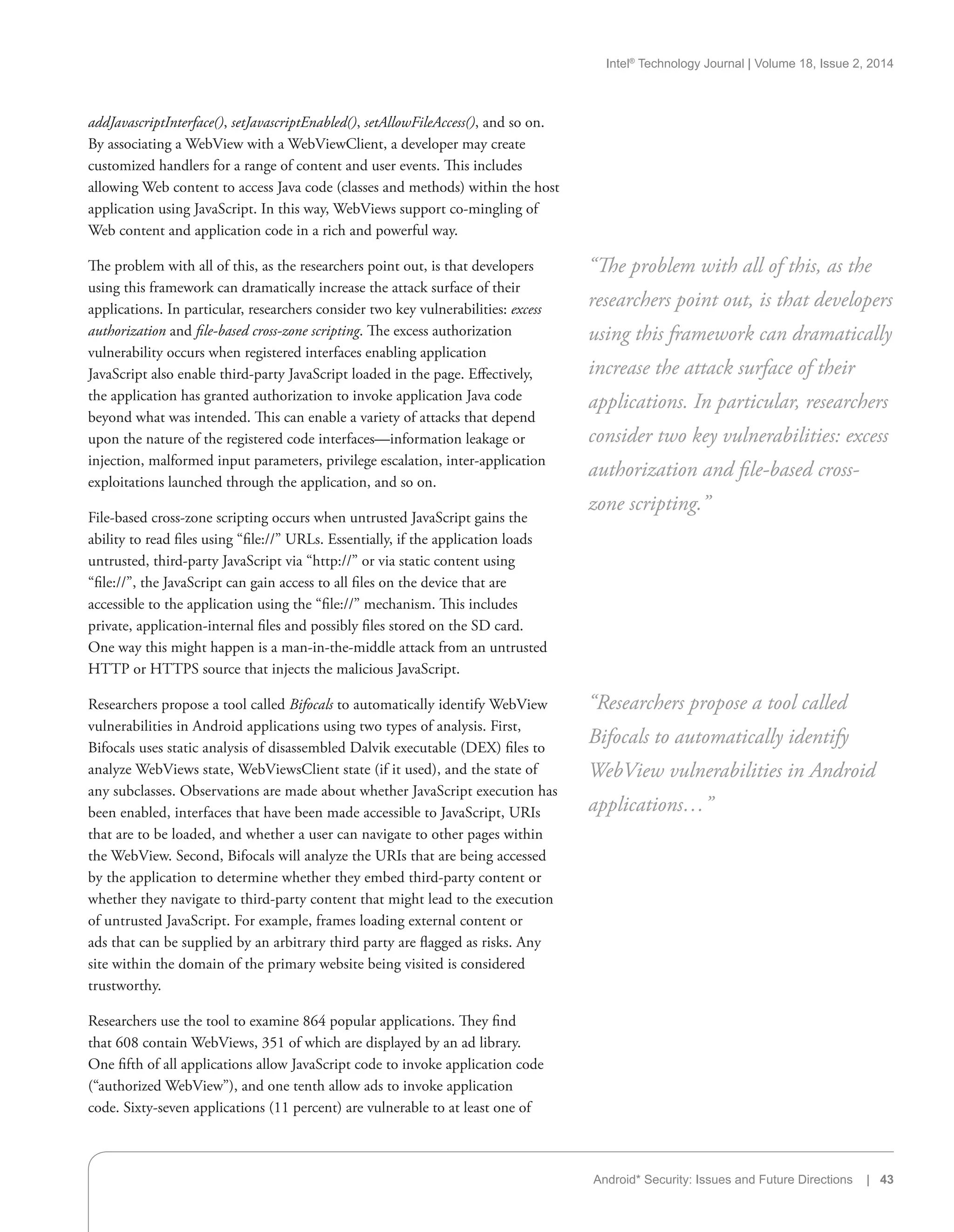 Intel®
Technology Journal | Volume 18, Issue 2, 2014
Android* Security: Issues and Future Directions | 43
addJavascriptInterface(), setJavascriptEnabled(), setAllowFileAccess(), and so on.
By associating a WebView with a WebViewClient, a developer may create
customized handlers for a range of content and user events. This includes
allowing Web content to access Java code (classes and methods) within the host
application using JavaScript. In this way, WebViews support co-mingling of
Web content and application code in a rich and powerful way.
The problem with all of this, as the researchers point out, is that developers
using this framework can dramatically increase the attack surface of their
applications. In particular, researchers consider two key vulnerabilities: excess
authorization and file-based cross-zone scripting. The excess authorization
vulnerability occurs when registered interfaces enabling application
JavaScript also enable third-party JavaScript loaded in the page. Effectively,
the application has granted authorization to invoke application Java code
beyond what was intended. This can enable a variety of attacks that depend
upon the nature of the registered code interfaces—information leakage or
injection, malformed input parameters, privilege escalation, inter-application
exploitations launched through the application, and so on.
File-based cross-zone scripting occurs when untrusted JavaScript gains the
ability to read files using “file://” URLs. Essentially, if the application loads
untrusted, third-party JavaScript via “http://” or via static content using
“file://”, the JavaScript can gain access to all files on the device that are
accessible to the application using the “file://” mechanism. This includes
private, application-internal files and possibly files stored on the SD card.
One way this might happen is a man-in-the-middle attack from an untrusted
HTTP or HTTPS source that injects the malicious JavaScript.
Researchers propose a tool called Bifocals to automatically identify WebView
vulnerabilities in Android applications using two types of analysis. First,
Bifocals uses static analysis of disassembled Dalvik executable (DEX) files to
analyze WebViews state, WebViewsClient state (if it used), and the state of
any subclasses. Observations are made about whether JavaScript execution has
been enabled, interfaces that have been made accessible to JavaScript, URIs
that are to be loaded, and whether a user can navigate to other pages within
the WebView. Second, Bifocals will analyze the URIs that are being accessed
by the application to determine whether they embed third-party content or
whether they navigate to third-party content that might lead to the execution
of untrusted JavaScript. For example, frames loading external content or
ads that can be supplied by an arbitrary third party are flagged as risks. Any
site within the domain of the primary website being visited is considered
trustworthy.
Researchers use the tool to examine 864 popular applications. They find
that 608 contain WebViews, 351 of which are displayed by an ad library.
One fifth of all applications allow JavaScript code to invoke application code
(“authorized WebView”), and one tenth allow ads to invoke application
code. Sixty-seven applications (11 percent) are vulnerable to at least one of
“The problem with all of this, as the
researchers point out, is that developers
using this framework can dramatically
increase the attack surface of their
applications. In particular, researchers
consider two key vulnerabilities: excess
authorization and file-based cross-
zone scripting.”
“Researchers propose a tool called
Bifocals to automatically identify
WebView vulnerabilities in Android
applications…”
 