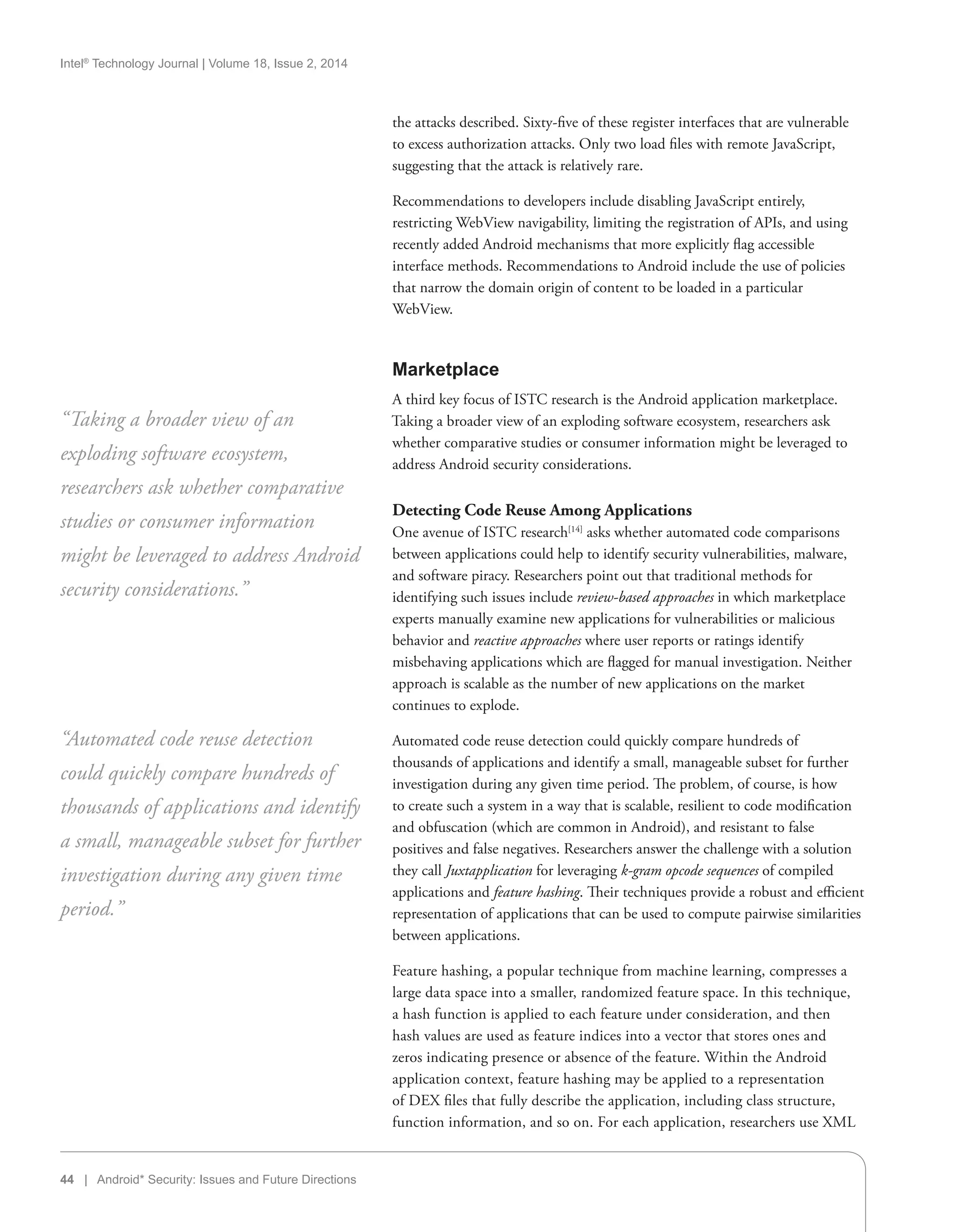 Intel®
Technology Journal | Volume 18, Issue 2, 2014
44 | Android* Security: Issues and Future Directions
the attacks described. Sixty-five of these register interfaces that are vulnerable
to excess authorization attacks. Only two load files with remote JavaScript,
suggesting that the attack is relatively rare.
Recommendations to developers include disabling JavaScript entirely,
restricting WebView navigability, limiting the registration of APIs, and using
recently added Android mechanisms that more explicitly flag accessible
interface methods. Recommendations to Android include the use of policies
that narrow the domain origin of content to be loaded in a particular
WebView.
Marketplace
A third key focus of ISTC research is the Android application marketplace.
Taking a broader view of an exploding software ecosystem, researchers ask
whether comparative studies or consumer information might be leveraged to
address Android security considerations.
Detecting Code Reuse Among Applications
One avenue of ISTC research[14]
asks whether automated code comparisons
between applications could help to identify security vulnerabilities, malware,
and software piracy. Researchers point out that traditional methods for
identifying such issues include review-based approaches in which marketplace
experts manually examine new applications for vulnerabilities or malicious
behavior and reactive approaches where user reports or ratings identify
misbehaving applications which are flagged for manual investigation. Neither
approach is scalable as the number of new applications on the market
continues to explode.
Automated code reuse detection could quickly compare hundreds of
thousands of applications and identify a small, manageable subset for further
investigation during any given time period. The problem, of course, is how
to create such a system in a way that is scalable, resilient to code modification
and obfuscation (which are common in Android), and resistant to false
positives and false negatives. Researchers answer the challenge with a solution
they call Juxtapplication for leveraging k-gram opcode sequences of compiled
applications and feature hashing. Their techniques provide a robust and efficient
representation of applications that can be used to compute pairwise similarities
between applications.
Feature hashing, a popular technique from machine learning, compresses a
large data space into a smaller, randomized feature space. In this technique,
a hash function is applied to each feature under consideration, and then
hash values are used as feature indices into a vector that stores ones and
zeros indicating presence or absence of the feature. Within the Android
application context, feature hashing may be applied to a representation
of DEX files that fully describe the application, including class structure,
function information, and so on. For each application, researchers use XML
“Taking a broader view of an
exploding software ecosystem,
researchers ask whether comparative
studies or consumer information
might be leveraged to address Android
security considerations.”
“Automated code reuse detection
could quickly compare hundreds of
thousands of applications and identify
a small, manageable subset for further
investigation during any given time
period.”
 