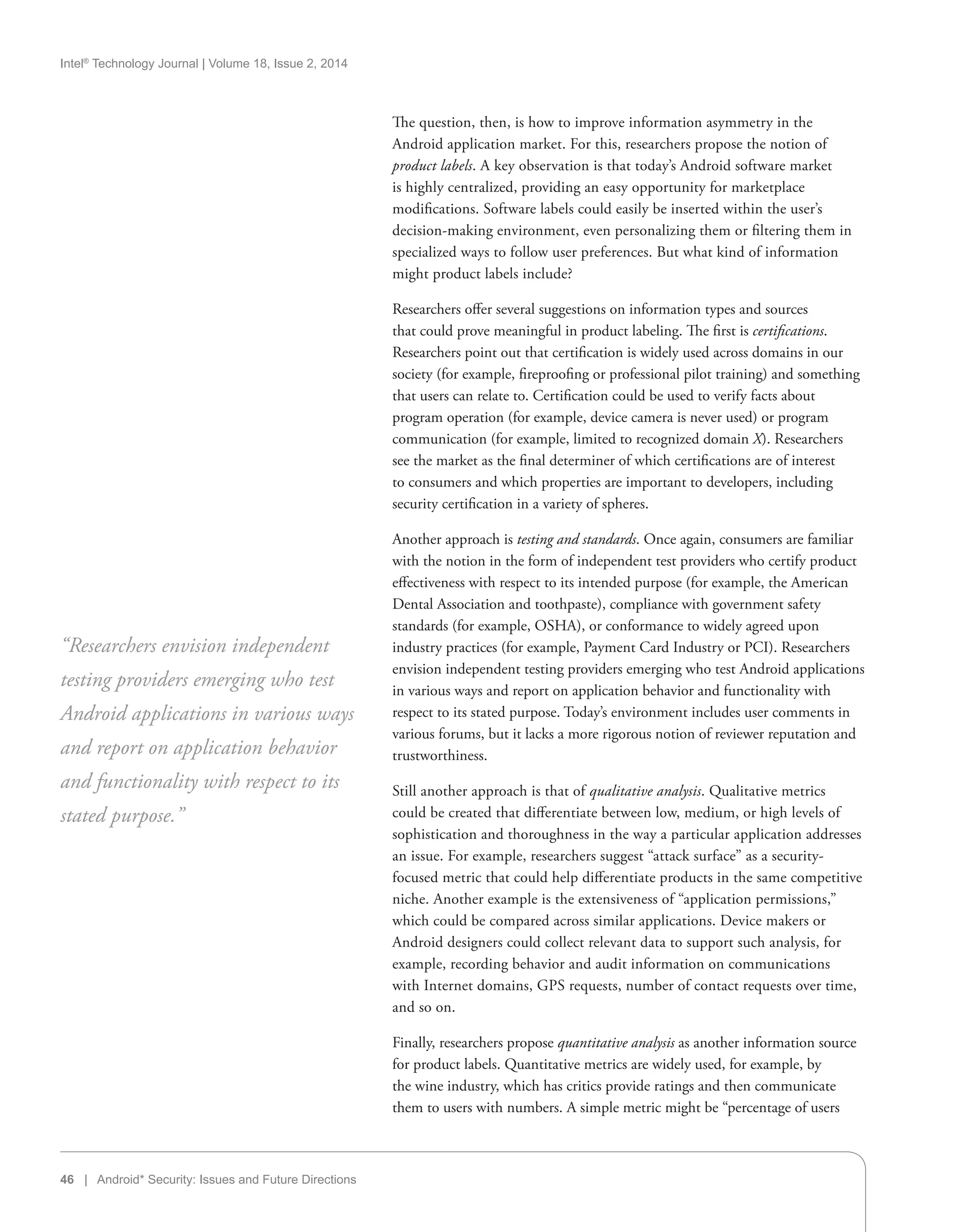 Intel®
Technology Journal | Volume 18, Issue 2, 2014
46 | Android* Security: Issues and Future Directions
The question, then, is how to improve information asymmetry in the
Android application market. For this, researchers propose the notion of
product labels. A key observation is that today’s Android software market
is highly centralized, providing an easy opportunity for marketplace
modifications. Software labels could easily be inserted within the user’s
decision-making environment, even personalizing them or filtering them in
specialized ways to follow user preferences. But what kind of information
might product labels include?
Researchers offer several suggestions on information types and sources
that could prove meaningful in product labeling. The first is certifications.
Researchers point out that certification is widely used across domains in our
society (for example, fireproofing or professional pilot training) and something
that users can relate to. Certification could be used to verify facts about
program operation (for example, device camera is never used) or program
communication (for example, limited to recognized domain X). Researchers
see the market as the final determiner of which certifications are of interest
to consumers and which properties are important to developers, including
security certification in a variety of spheres.
Another approach is testing and standards. Once again, consumers are familiar
with the notion in the form of independent test providers who certify product
effectiveness with respect to its intended purpose (for example, the American
Dental Association and toothpaste), compliance with government safety
standards (for example, OSHA), or conformance to widely agreed upon
industry practices (for example, Payment Card Industry or PCI). Researchers
envision independent testing providers emerging who test Android applications
in various ways and report on application behavior and functionality with
respect to its stated purpose. Today’s environment includes user comments in
various forums, but it lacks a more rigorous notion of reviewer reputation and
trustworthiness.
Still another approach is that of qualitative analysis. Qualitative metrics
could be created that differentiate between low, medium, or high levels of
sophistication and thoroughness in the way a particular application addresses
an issue. For example, researchers suggest “attack surface” as a security-
focused metric that could help differentiate products in the same competitive
niche. Another example is the extensiveness of “application permissions,”
which could be compared across similar applications. Device makers or
Android designers could collect relevant data to support such analysis, for
example, recording behavior and audit information on communications
with Internet domains, GPS requests, number of contact requests over time,
and so on.
Finally, researchers propose quantitative analysis as another information source
for product labels. Quantitative metrics are widely used, for example, by
the wine industry, which has critics provide ratings and then communicate
them to users with numbers. A simple metric might be “percentage of users
“Researchers envision independent
testing providers emerging who test
Android applications in various ways
and report on application behavior
and functionality with respect to its
stated purpose.”
 