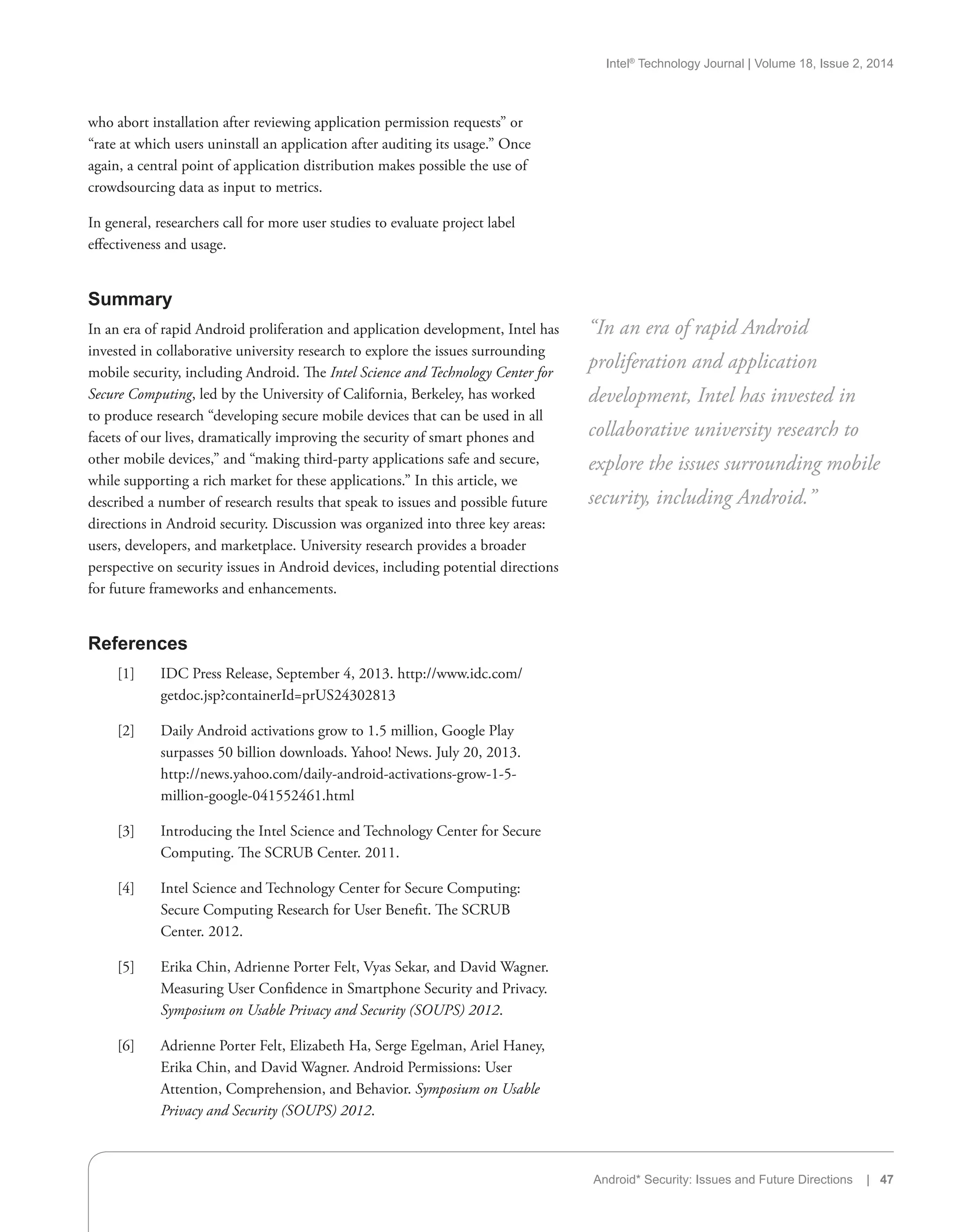 Intel®
Technology Journal | Volume 18, Issue 2, 2014
Android* Security: Issues and Future Directions | 47
who abort installation after reviewing application permission requests” or
“rate at which users uninstall an application after auditing its usage.” Once
again, a central point of application distribution makes possible the use of
crowdsourcing data as input to metrics.
In general, researchers call for more user studies to evaluate project label
effectiveness and usage.
Summary
In an era of rapid Android proliferation and application development, Intel has
invested in collaborative university research to explore the issues surrounding
mobile security, including Android. The Intel Science and Technology Center for
Secure Computing, led by the University of California, Berkeley, has worked
to produce research “developing secure mobile devices that can be used in all
facets of our lives, dramatically improving the security of smart phones and
other mobile devices,” and “making third-party applications safe and secure,
while supporting a rich market for these applications.” In this article, we
described a number of research results that speak to issues and possible future
directions in Android security. Discussion was organized into three key areas:
users, developers, and marketplace. University research provides a broader
perspective on security issues in Android devices, including potential directions
for future frameworks and enhancements.
References
[1]	 IDC Press Release, September 4, 2013. http://www.idc.com/
getdoc.jsp?containerId=prUS24302813
[2]	 Daily Android activations grow to 1.5 million, Google Play
surpasses 50 billion downloads. Yahoo! News. July 20, 2013.
http://news.yahoo.com/daily-android-activations-grow-1-5-
million-google-041552461.html
[3]	 Introducing the Intel Science and Technology Center for Secure
Computing. The SCRUB Center. 2011.
[4]	 Intel Science and Technology Center for Secure Computing:
Secure Computing Research for User Benefit. The SCRUB
Center. 2012.
[5]	 Erika Chin, Adrienne Porter Felt, Vyas Sekar, and David Wagner.
Measuring User Confidence in Smartphone Security and Privacy.
Symposium on Usable Privacy and Security (SOUPS) 2012.
[6]	 Adrienne Porter Felt, Elizabeth Ha, Serge Egelman, Ariel Haney,
Erika Chin, and David Wagner. Android Permissions: User
Attention, Comprehension, and Behavior. Symposium on Usable
Privacy and Security (SOUPS) 2012.
“In an era of rapid Android
proliferation and application
development, Intel has invested in
collaborative university research to
explore the issues surrounding mobile
security, including Android.”
 