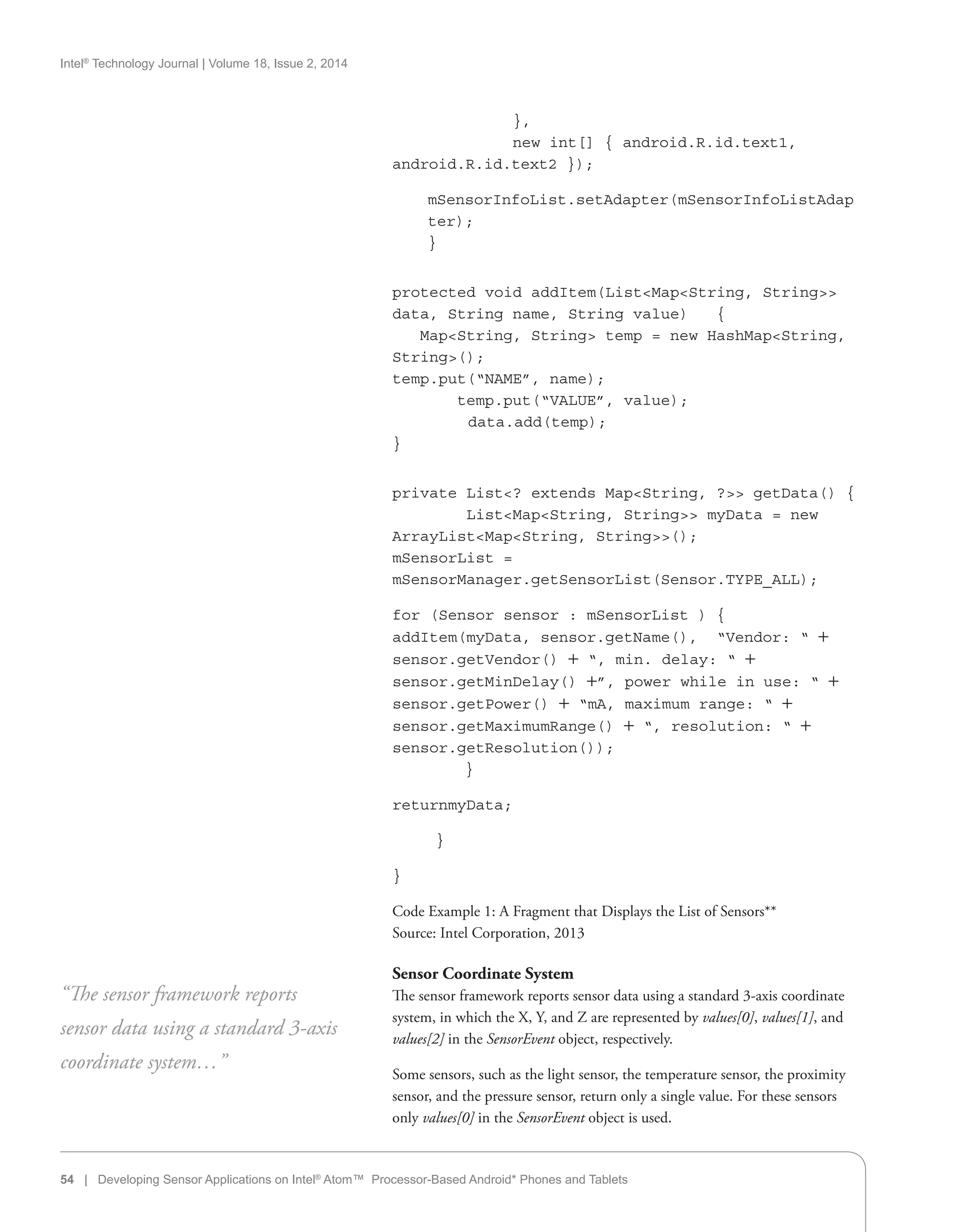 Intel®
Technology Journal | Volume 18, Issue 2, 2014
	 },
	 new int[] { android.R.id.text1,
android.R.id.text2 });
mSensorInfoList.setAdapter(mSensorInfoListAdap
ter);
}
protected void addItem(ListMapString, String
data, String name, String value) {
	 MapString, String temp = new HashMapString,
String();
temp.put(“NAME”, name);
temp.put(“VALUE”, value);
data.add(temp);
}
private List? extends MapString, ? getData() {
ListMapString, String myData = new
ArrayListMapString, String();
mSensorList =
mSensorManager.getSensorList(Sensor.TYPE_ALL);
for (Sensor sensor : mSensorList ) {
addItem(myData, sensor.getName(),  “Vendor: “ +
sensor.getVendor() + “, min. delay: “ +
sensor.getMinDelay() +”, power while in use: “ +
sensor.getPower() + “mA, maximum range: “ +
sensor.getMaximumRange() + “, resolution: “ +
sensor.getResolution());
}
returnmyData;
}
}
Code Example 1: A Fragment that Displays the List of Sensors**
Source: Intel Corporation, 2013
Sensor Coordinate System
The sensor framework reports sensor data using a standard 3-axis coordinate
system, in which the X, Y, and Z are represented by values[0], values[1], and
values[2] in the SensorEvent object, respectively.
Some sensors, such as the light sensor, the temperature sensor, the proximity
sensor, and the pressure sensor, return only a single value. For these sensors
only values[0] in the SensorEvent object is used.
“The sensor framework reports
sensor data using a standard 3-axis
coordinate system…”
54 | Developing Sensor Applications on Intel®
Atom™ Processor-Based Android* Phones and Tablets
 