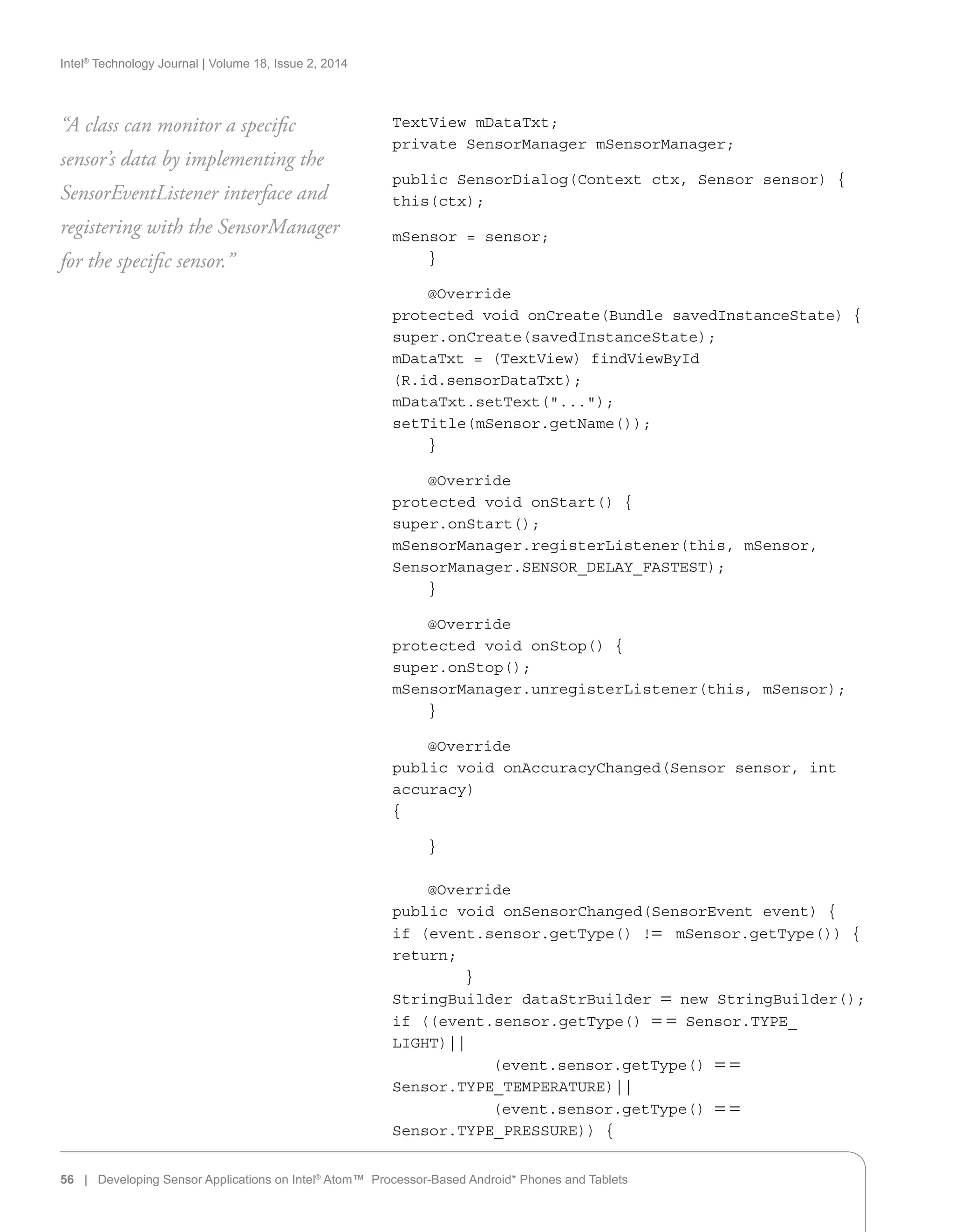 Intel®
Technology Journal | Volume 18, Issue 2, 2014
TextView mDataTxt;
private SensorManager mSensorManager;
public SensorDialog(Context ctx, Sensor sensor) {
this(ctx);
mSensor = sensor;
}
@Override
protected void onCreate(Bundle savedInstanceState) {
super.onCreate(savedInstanceState);
mDataTxt = (TextView) findViewById
(R.id.sensorDataTxt);
mDataTxt.setText(...);
setTitle(mSensor.getName());
}
@Override
protected void onStart() {
super.onStart();
mSensorManager.registerListener(this, mSensor,
SensorManager.SENSOR_DELAY_FASTEST);
}
@Override
protected void onStop() {
super.onStop();
mSensorManager.unregisterListener(this, mSensor);
}
@Override
public void onAccuracyChanged(Sensor sensor, int
accuracy)
{
}
@Override
public void onSensorChanged(SensorEvent event) {
if (event.sensor.getType() != mSensor.getType()) {
return;
}
StringBuilder dataStrBuilder = new StringBuilder();
if ((event.sensor.getType() = = Sensor.TYPE_
LIGHT)||
(event.sensor.getType() = =
Sensor.TYPE_TEMPERATURE)||
(event.sensor.getType() = =
Sensor.TYPE_PRESSURE)) {
“A class can monitor a specific
sensor’s data by implementing the
SensorEventListener interface and
registering with the SensorManager
for the specific sensor.”
56 | Developing Sensor Applications on Intel®
Atom™ Processor-Based Android* Phones and Tablets
 