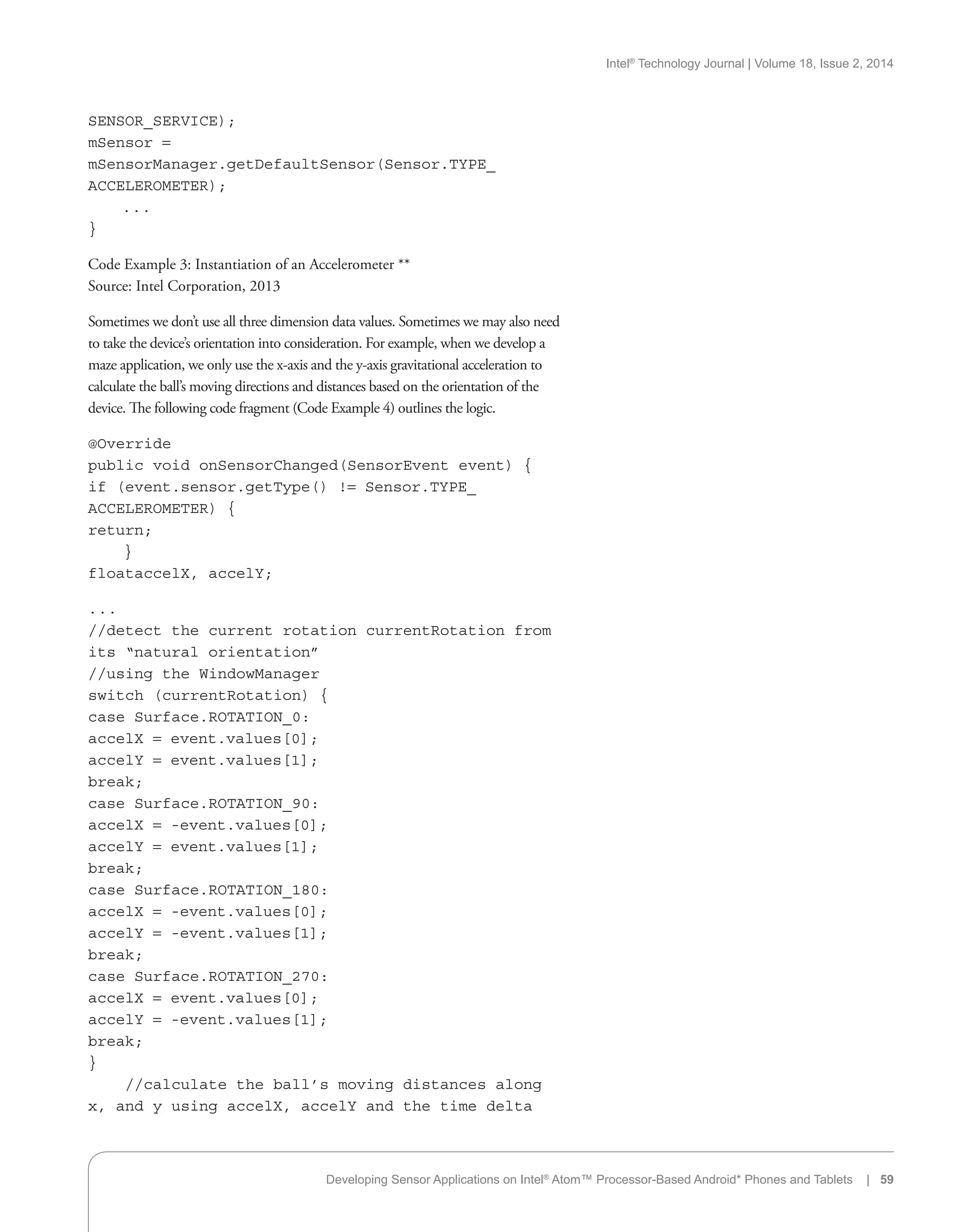 Intel®
Technology Journal | Volume 18, Issue 2, 2014
SENSOR_SERVICE);
mSensor =
mSensorManager.getDefaultSensor(Sensor.TYPE_
ACCELEROMETER);
. . .
}
Code Example 3: Instantiation of an Accelerometer **
Source: Intel Corporation, 2013
Sometimes we don’t use all three dimension data values. Sometimes we may also need
to take the device’s orientation into consideration. For example, when we develop a
maze application, we only use the x-axis and the y-axis gravitational acceleration to
calculate the ball’s moving directions and distances based on the orientation of the
device. The following code fragment (Code Example 4) outlines the logic.
@Override
public void onSensorChanged(SensorEvent event) {
if (event.sensor.getType() != Sensor.TYPE_
ACCELEROMETER) {
return;
}
floataccelX, accelY;
. . .
//detect the current rotation currentRotation from
its “natural orientation”
//using the WindowManager
switch (currentRotation) {
case Surface.ROTATION_0:
accelX = event.values[0];
accelY = event.values[1];
break;
case Surface.ROTATION_90:
accelX = -event.values[0];
accelY = event.values[1];
break;
case Surface.ROTATION_180:
accelX = -event.values[0];
accelY = -event.values[1];
break;
case Surface.ROTATION_270:
accelX = event.values[0];
accelY = -event.values[1];
break;
}
//calculate the ball’s moving distances along
x, and y using accelX, accelY and the time delta
Developing Sensor Applications on Intel®
Atom™ Processor-Based Android* Phones and Tablets | 59
 
