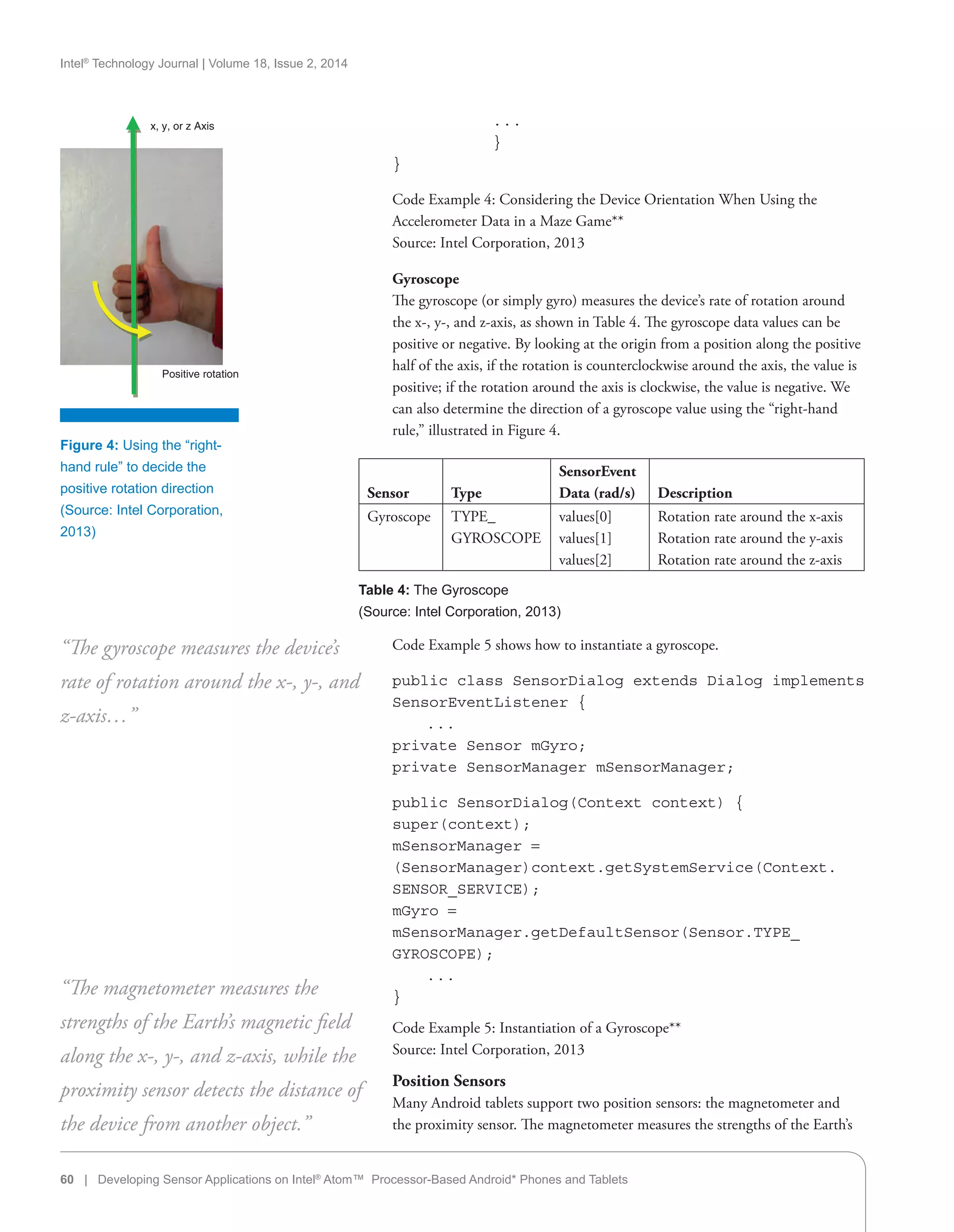 Intel®
Technology Journal | Volume 18, Issue 2, 2014
Figure 4: Using the “right-
hand rule” to decide the
positive rotation direction
(Source: Intel Corporation,
2013)
x, y, or z Axis
Positive rotation
Sensor Type
SensorEvent
Data (rad/s) Description
Gyroscope TYPE_
GYROSCOPE
values[0]
values[1]
values[2]
Rotation rate around the x-axis
Rotation rate around the y-axis
Rotation rate around the z-axis
Table 4: The Gyroscope
(Source: Intel Corporation, 2013)
. . .
}
}
Code Example 4: Considering the Device Orientation When Using the
Accelerometer Data in a Maze Game**
Source: Intel Corporation, 2013
Gyroscope
The gyroscope (or simply gyro) measures the device’s rate of rotation around
the x-, y-, and z-axis, as shown in Table 4. The gyroscope data values can be
positive or negative. By looking at the origin from a position along the positive
half of the axis, if the rotation is counterclockwise around the axis, the value is
positive; if the rotation around the axis is clockwise, the value is negative. We
can also determine the direction of a gyroscope value using the “right-hand
rule,” illustrated in Figure 4.
60 | Developing Sensor Applications on Intel®
Atom™ Processor-Based Android* Phones and Tablets
Code Example 5 shows how to instantiate a gyroscope.
public class SensorDialog extends Dialog implements
SensorEventListener {
. . .
private Sensor mGyro;
private SensorManager mSensorManager;
public SensorDialog(Context context) {
super(context);
mSensorManager =
(SensorManager)context.getSystemService(Context.
SENSOR_SERVICE);
mGyro =
mSensorManager.getDefaultSensor(Sensor.TYPE_
GYROSCOPE);
. . .
}
Code Example 5: Instantiation of a Gyroscope**
Source: Intel Corporation, 2013
Position Sensors
Many Android tablets support two position sensors: the magnetometer and
the proximity sensor. The magnetometer measures the strengths of the Earth’s
“The gyroscope measures the device’s
rate of rotation around the x-, y-, and
z-axis…”
“The magnetometer measures the
strengths of the Earth’s magnetic field
along the x-, y-, and z-axis, while the
proximity sensor detects the distance of
the device from another object.”
 