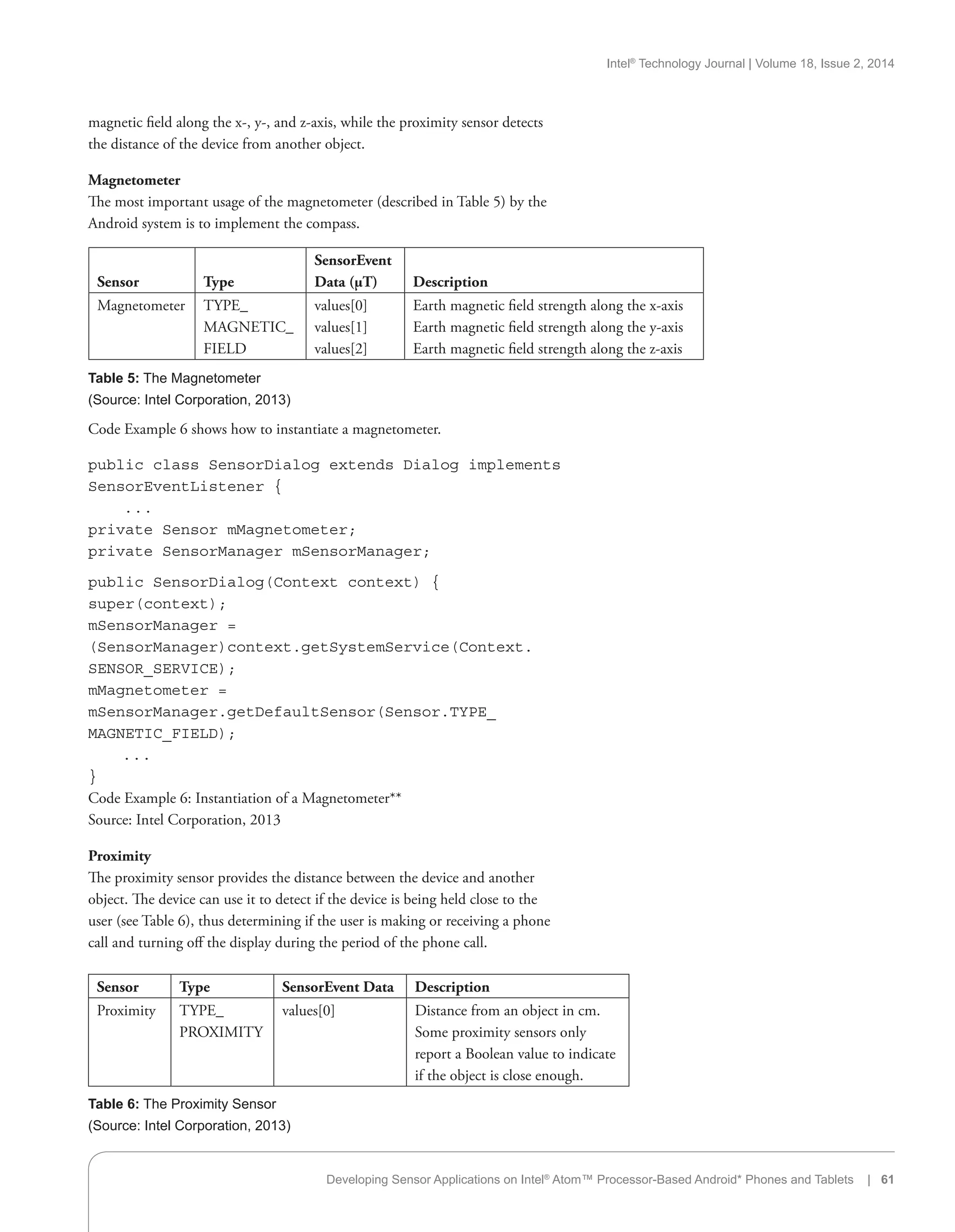 Intel®
Technology Journal | Volume 18, Issue 2, 2014
magnetic field along the x-, y-, and z-axis, while the proximity sensor detects
the distance of the device from another object.
Magnetometer
The most important usage of the magnetometer (described in Table 5) by the
Android system is to implement the compass.
Sensor Type
SensorEvent
Data (µT) Description
Magnetometer TYPE_
MAGNETIC_
FIELD
values[0]
values[1]
values[2]
Earth magnetic field strength along the x-axis
Earth magnetic field strength along the y-axis
Earth magnetic field strength along the z-axis
Table 5: The Magnetometer
(Source: Intel Corporation, 2013)
Sensor Type SensorEvent Data Description
Proximity TYPE_
PROXIMITY
values[0] Distance from an object in cm.
Some proximity sensors only
report a Boolean value to indicate
if the object is close enough.
Table 6: The Proximity Sensor
(Source: Intel Corporation, 2013)
Code Example 6 shows how to instantiate a magnetometer.
public class SensorDialog extends Dialog implements
SensorEventListener {
. . .
private Sensor mMagnetometer;
private SensorManager mSensorManager;
public SensorDialog(Context context) {
super(context);
mSensorManager =
(SensorManager)context.getSystemService(Context.
SENSOR_SERVICE);
mMagnetometer =
mSensorManager.getDefaultSensor(Sensor.TYPE_
MAGNETIC_FIELD);
. . .
}
Code Example 6: Instantiation of a Magnetometer**
Source: Intel Corporation, 2013
Proximity
The proximity sensor provides the distance between the device and another
object. The device can use it to detect if the device is being held close to the
user (see Table 6), thus determining if the user is making or receiving a phone
call and turning off the display during the period of the phone call.
Developing Sensor Applications on Intel®
Atom™ Processor-Based Android* Phones and Tablets | 61
 