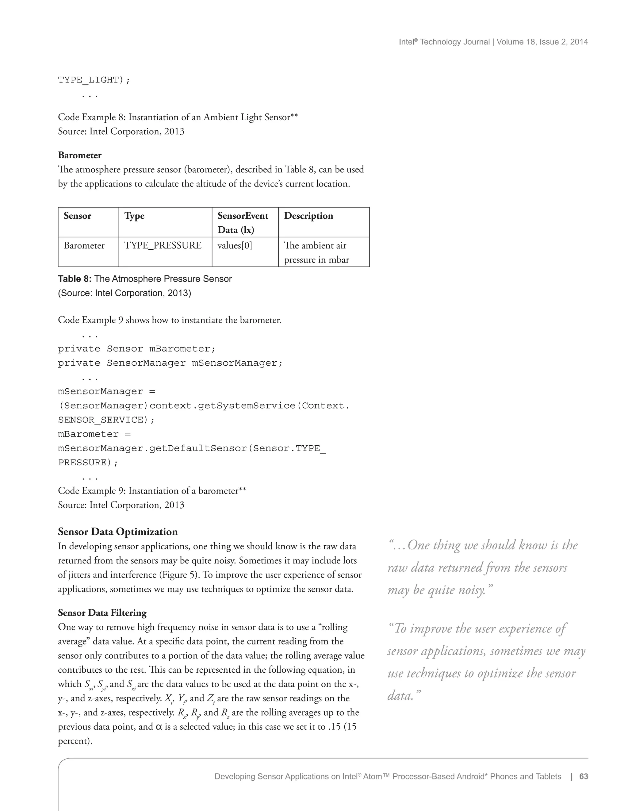 Intel®
Technology Journal | Volume 18, Issue 2, 2014
TYPE_LIGHT);
. . .
Code Example 8: Instantiation of an Ambient Light Sensor**
Source: Intel Corporation, 2013
Barometer
The atmosphere pressure sensor (barometer), described in Table 8, can be used
by the applications to calculate the altitude of the device’s current location.
Sensor Type SensorEvent
Data (lx)
Description
Barometer TYPE_PRESSURE values[0] The ambient air
pressure in mbar
Table 8: The Atmosphere Pressure Sensor
(Source: Intel Corporation, 2013)
Developing Sensor Applications on Intel®
Atom™ Processor-Based Android* Phones and Tablets | 63
Code Example 9 shows how to instantiate the barometer.
. . .
private Sensor mBarometer;
private SensorManager mSensorManager;
. . .
mSensorManager =
(SensorManager)context.getSystemService(Context.
SENSOR_SERVICE);
mBarometer =
mSensorManager.getDefaultSensor(Sensor.TYPE_
PRESSURE);
. . .
Code Example 9: Instantiation of a barometer**
Source: Intel Corporation, 2013
Sensor Data Optimization
In developing sensor applications, one thing we should know is the raw data
returned from the sensors may be quite noisy. Sometimes it may include lots
of jitters and interference (Figure 5). To improve the user experience of sensor
applications, sometimes we may use techniques to optimize the sensor data.
Sensor Data Filtering
One way to remove high frequency noise in sensor data is to use a “rolling
average” data value. At a specific data point, the current reading from the
sensor only contributes to a portion of the data value; the rolling average value
contributes to the rest. This can be represented in the following equation, in
which Sxi
,Syi
,and Szi
are the data values to be used at the data point on the x-,
y-, and z-axes, respectively. Xi
, Yi
, and Zi
are the raw sensor readings on the
x-, y-, and z-axes, respectively. Rx
, Ry
, and Rz
are the rolling averages up to the
previous data point, and a is a selected value; in this case we set it to .15 (15
percent).
“…One thing we should know is the
raw data returned from the sensors
may be quite noisy.”
“To improve the user experience of
sensor applications, sometimes we may
use techniques to optimize the sensor
data.”
 