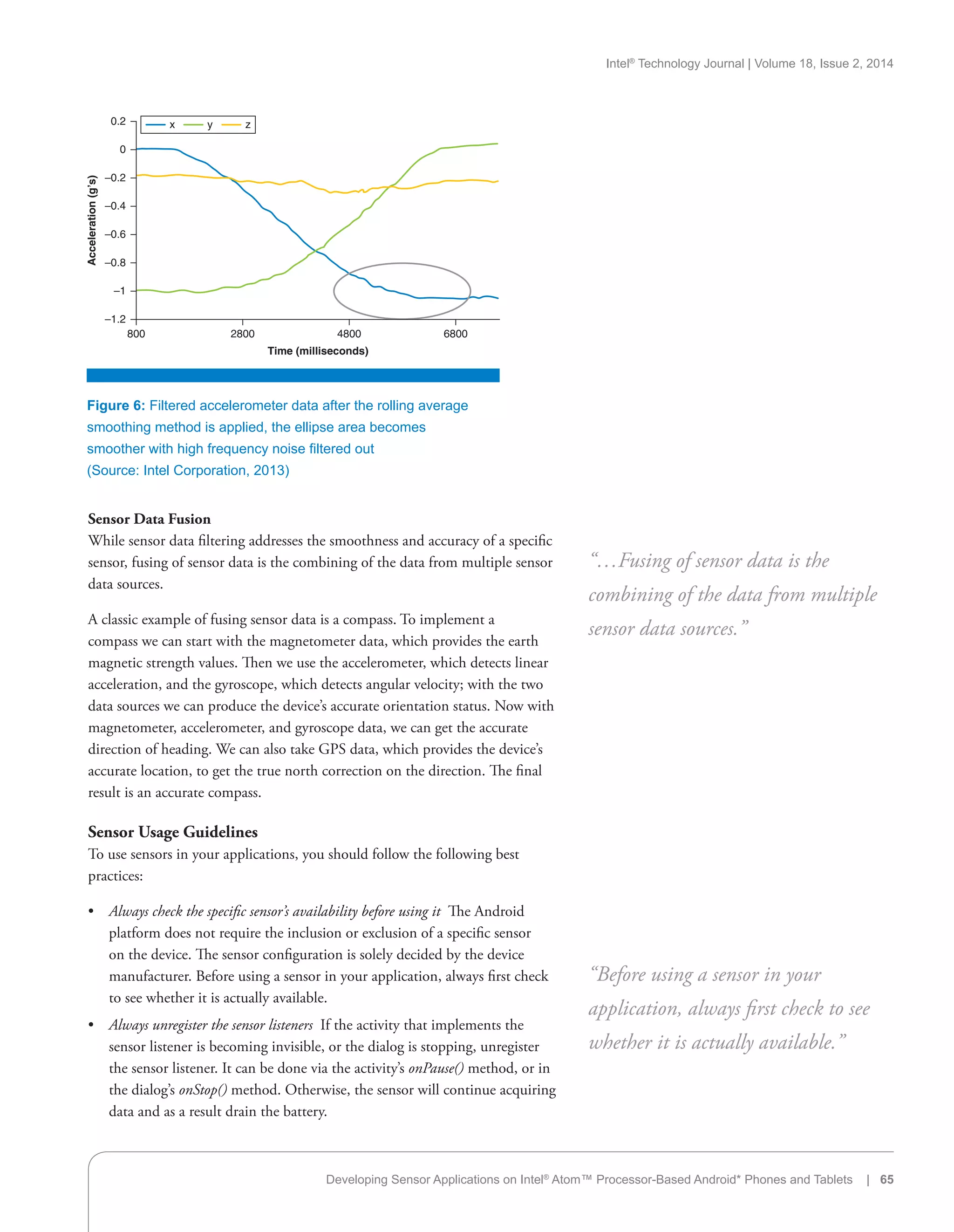 Intel®
Technology Journal | Volume 18, Issue 2, 2014
Sensor Data Fusion
While sensor data filtering addresses the smoothness and accuracy of a specific
sensor, fusing of sensor data is the combining of the data from multiple sensor
data sources.
A classic example of fusing sensor data is a compass. To implement a
compass we can start with the magnetometer data, which provides the earth
magnetic strength values. Then we use the accelerometer, which detects linear
acceleration, and the gyroscope, which detects angular velocity; with the two
data sources we can produce the device’s accurate orientation status. Now with
magnetometer, accelerometer, and gyroscope data, we can get the accurate
direction of heading. We can also take GPS data, which provides the device’s
accurate location, to get the true north correction on the direction. The final
result is an accurate compass.
Sensor Usage Guidelines
To use sensors in your applications, you should follow the following best
practices:
•• Always check the specific sensor’s availability before using it  The Android
platform does not require the inclusion or exclusion of a specific sensor
on the device. The sensor configuration is solely decided by the device
manufacturer. Before using a sensor in your application, always first check
to see whether it is actually available.
•• Always unregister the sensor listeners  If the activity that implements the
sensor listener is becoming invisible, or the dialog is stopping, unregister
the sensor listener. It can be done via the activity’s onPause() method, or in
the dialog’s onStop() method. Otherwise, the sensor will continue acquiring
data and as a result drain the battery.
“…Fusing of sensor data is the
combining of the data from multiple
sensor data sources.”
“Before using a sensor in your
application, always first check to see
whether it is actually available.”
Figure 6: Filtered accelerometer data after the rolling average
smoothing method is applied, the ellipse area becomes
smoother with high frequency noise filtered out
(Source: Intel Corporation, 2013)
0
–0.2
–0.4
–0.6
–0.8
–1
–1.2
800
Acceleration(g’s)
2800
Time (milliseconds)
4800 6800
0.2 x y z
Developing Sensor Applications on Intel®
Atom™ Processor-Based Android* Phones and Tablets | 65
 