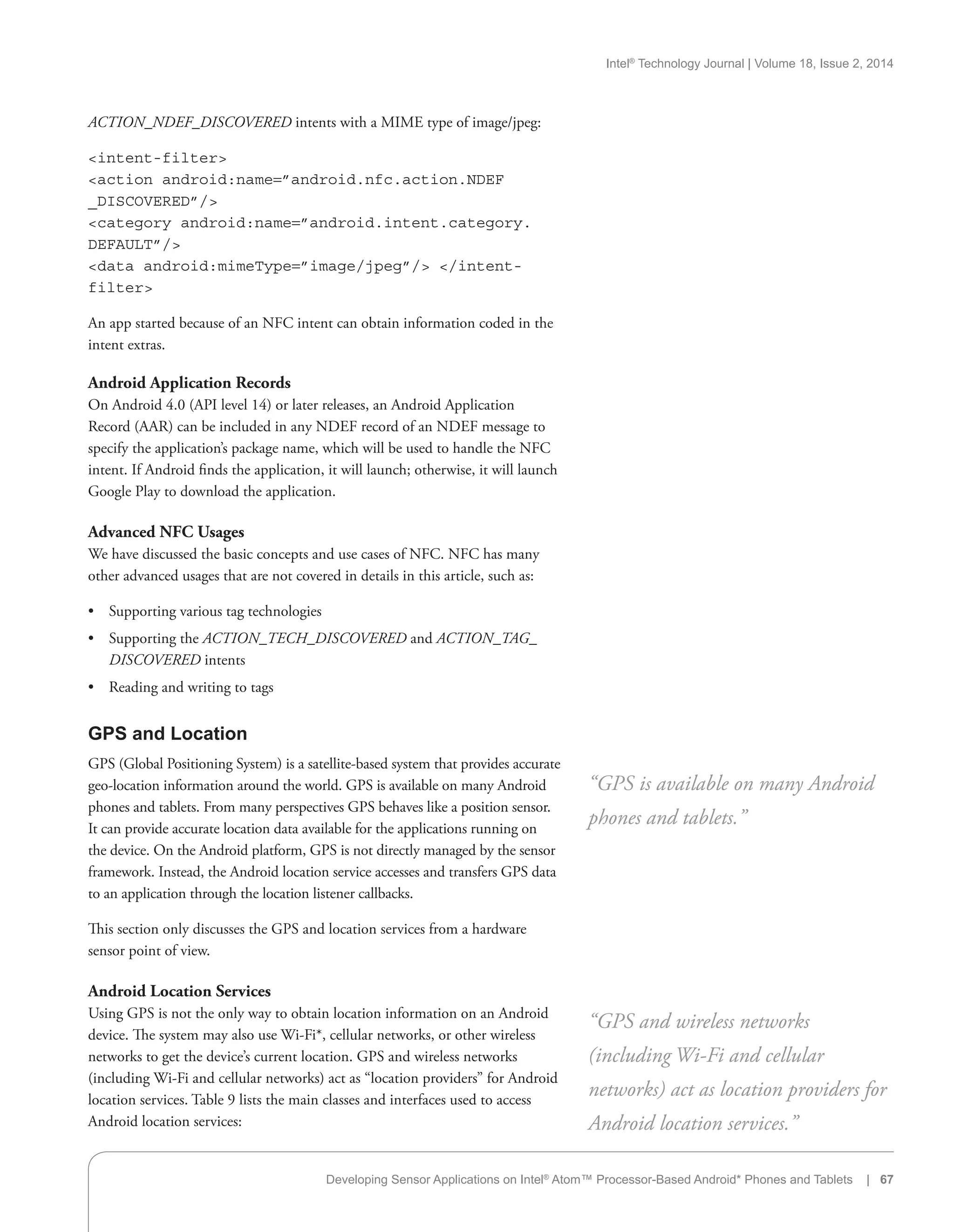 Intel®
Technology Journal | Volume 18, Issue 2, 2014
ACTION_NDEF_DISCOVERED intents with a MIME type of image/jpeg:
intent-filter
action android:name=”android.nfc.action.NDEF
_DISCOVERED”/
category android:name=”android.intent.category.
DEFAULT”/
data android:mimeType=”image/jpeg”/ /intent-
filter
An app started because of an NFC intent can obtain information coded in the
intent extras.
Android Application Records
On Android 4.0 (API level 14) or later releases, an Android Application
Record (AAR) can be included in any NDEF record of an NDEF message to
specify the application’s package name, which will be used to handle the NFC
intent. If Android finds the application, it will launch; otherwise, it will launch
Google Play to download the application.
Advanced NFC Usages
We have discussed the basic concepts and use cases of NFC. NFC has many
other advanced usages that are not covered in details in this article, such as:
•• Supporting various tag technologies
•• Supporting the ACTION_TECH_DISCOVERED and ACTION_TAG_
DISCOVERED intents
•• Reading and writing to tags
GPS and Location
GPS (Global Positioning System) is a satellite-based system that provides accurate
geo-location information around the world. GPS is available on many Android
phones and tablets. From many perspectives GPS behaves like a position sensor.
It can provide accurate location data available for the applications running on
the device. On the Android platform, GPS is not directly managed by the sensor
framework. Instead, the Android location service accesses and transfers GPS data
to an application through the location listener callbacks.
This section only discusses the GPS and location services from a hardware
sensor point of view.
Android Location Services
Using GPS is not the only way to obtain location information on an Android
device. The system may also use Wi-Fi*, cellular networks, or other wireless
networks to get the device’s current location. GPS and wireless networks
(including Wi-Fi and cellular networks) act as “location providers” for Android
location services. Table 9 lists the main classes and interfaces used to access
Android location services:
“GPS is available on many Android
phones and tablets.”
“GPS and wireless networks
(including Wi-Fi and cellular
networks) act as location providers for
Android location services.”
Developing Sensor Applications on Intel®
Atom™ Processor-Based Android* Phones and Tablets | 67
 