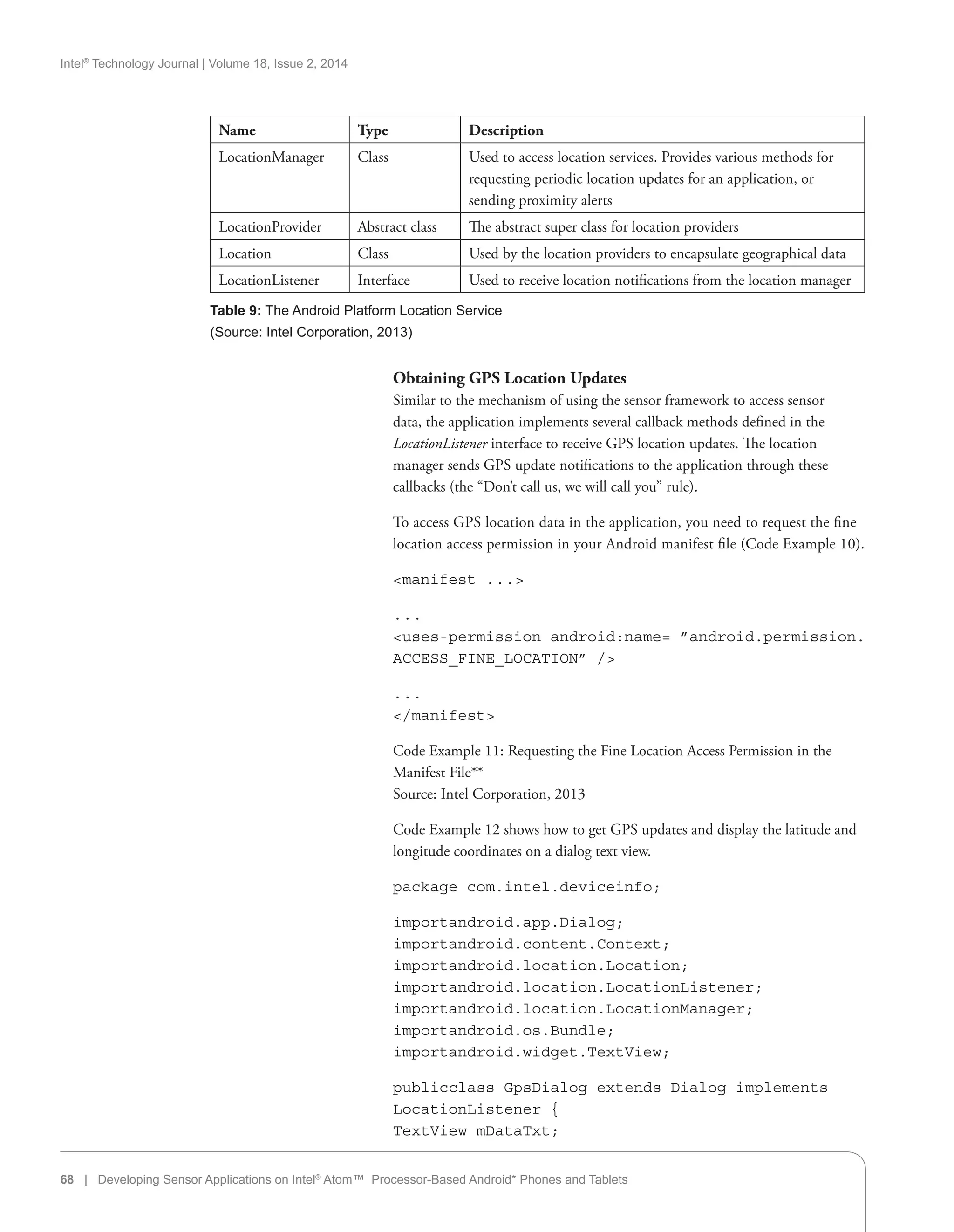 Intel®
Technology Journal | Volume 18, Issue 2, 2014
Obtaining GPS Location Updates
Similar to the mechanism of using the sensor framework to access sensor
data, the application implements several callback methods defined in the
LocationListener interface to receive GPS location updates. The location
manager sends GPS update notifications to the application through these
callbacks (the “Don’t call us, we will call you” rule).
To access GPS location data in the application, you need to request the fine
location access permission in your Android manifest file (Code Example 10).
manifest . . .
. . .
uses-permission android:name= ”android.permission.
ACCESS_FINE_LOCATION” /
. . .
/manifest
Code Example 11: Requesting the Fine Location Access Permission in the
Manifest File**
Source: Intel Corporation, 2013
Code Example 12 shows how to get GPS updates and display the latitude and
longitude coordinates on a dialog text view.
package com.intel.deviceinfo;
importandroid.app.Dialog;
importandroid.content.Context;
importandroid.location.Location;
importandroid.location.LocationListener;
importandroid.location.LocationManager;
importandroid.os.Bundle;
importandroid.widget.TextView;
publicclass GpsDialog extends Dialog implements
LocationListener {
TextView mDataTxt;
68 | Developing Sensor Applications on Intel®
Atom™ Processor-Based Android* Phones and Tablets
Name Type Description
LocationManager Class Used to access location services. Provides various methods for
requesting periodic location updates for an application, or
sending proximity alerts
LocationProvider Abstract class The abstract super class for location providers
Location Class Used by the location providers to encapsulate geographical data
LocationListener Interface Used to receive location notifications from the location manager
Table 9: The Android Platform Location Service
(Source: Intel Corporation, 2013)
 