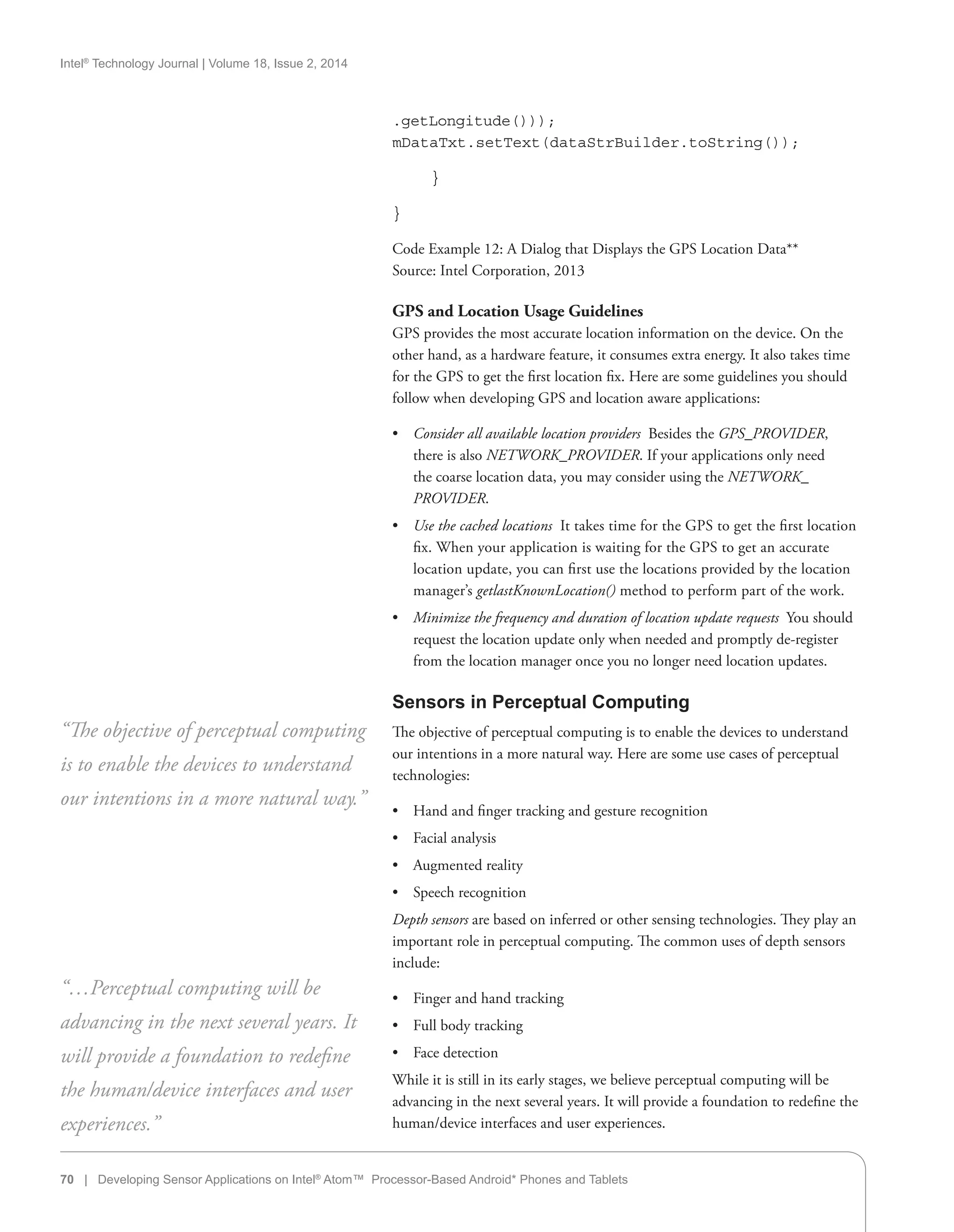 Intel®
Technology Journal | Volume 18, Issue 2, 2014
.getLongitude()));
mDataTxt.setText(dataStrBuilder.toString());
	 }
}
Code Example 12: A Dialog that Displays the GPS Location Data**
Source: Intel Corporation, 2013
GPS and Location Usage Guidelines
GPS provides the most accurate location information on the device. On the
other hand, as a hardware feature, it consumes extra energy. It also takes time
for the GPS to get the first location fix. Here are some guidelines you should
follow when developing GPS and location aware applications:
•• Consider all available location providers  Besides the GPS_PROVIDER,
there is also NETWORK_PROVIDER. If your applications only need
the coarse location data, you may consider using the NETWORK_
PROVIDER.
•• Use the cached locations  It takes time for the GPS to get the first location
fix. When your application is waiting for the GPS to get an accurate
location update, you can first use the locations provided by the location
manager’s getlastKnownLocation() method to perform part of the work.
•• Minimize the frequency and duration of location update requests  You should
request the location update only when needed and promptly de-register
from the location manager once you no longer need location updates.
Sensors in Perceptual Computing
The objective of perceptual computing is to enable the devices to understand
our intentions in a more natural way. Here are some use cases of perceptual
technologies:
•• Hand and finger tracking and gesture recognition
•• Facial analysis
•• Augmented reality
•• Speech recognition
Depth sensors are based on inferred or other sensing technologies. They play an
important role in perceptual computing. The common uses of depth sensors
include:
•• Finger and hand tracking
•• Full body tracking
•• Face detection
While it is still in its early stages, we believe perceptual computing will be
advancing in the next several years. It will provide a foundation to redefine the
human/device interfaces and user experiences.
“The objective of perceptual computing
is to enable the devices to understand
our intentions in a more natural way.”
“…Perceptual computing will be
advancing in the next several years. It
will provide a foundation to redefine
the human/device interfaces and user
experiences.”
70 | Developing Sensor Applications on Intel®
Atom™ Processor-Based Android* Phones and Tablets
 