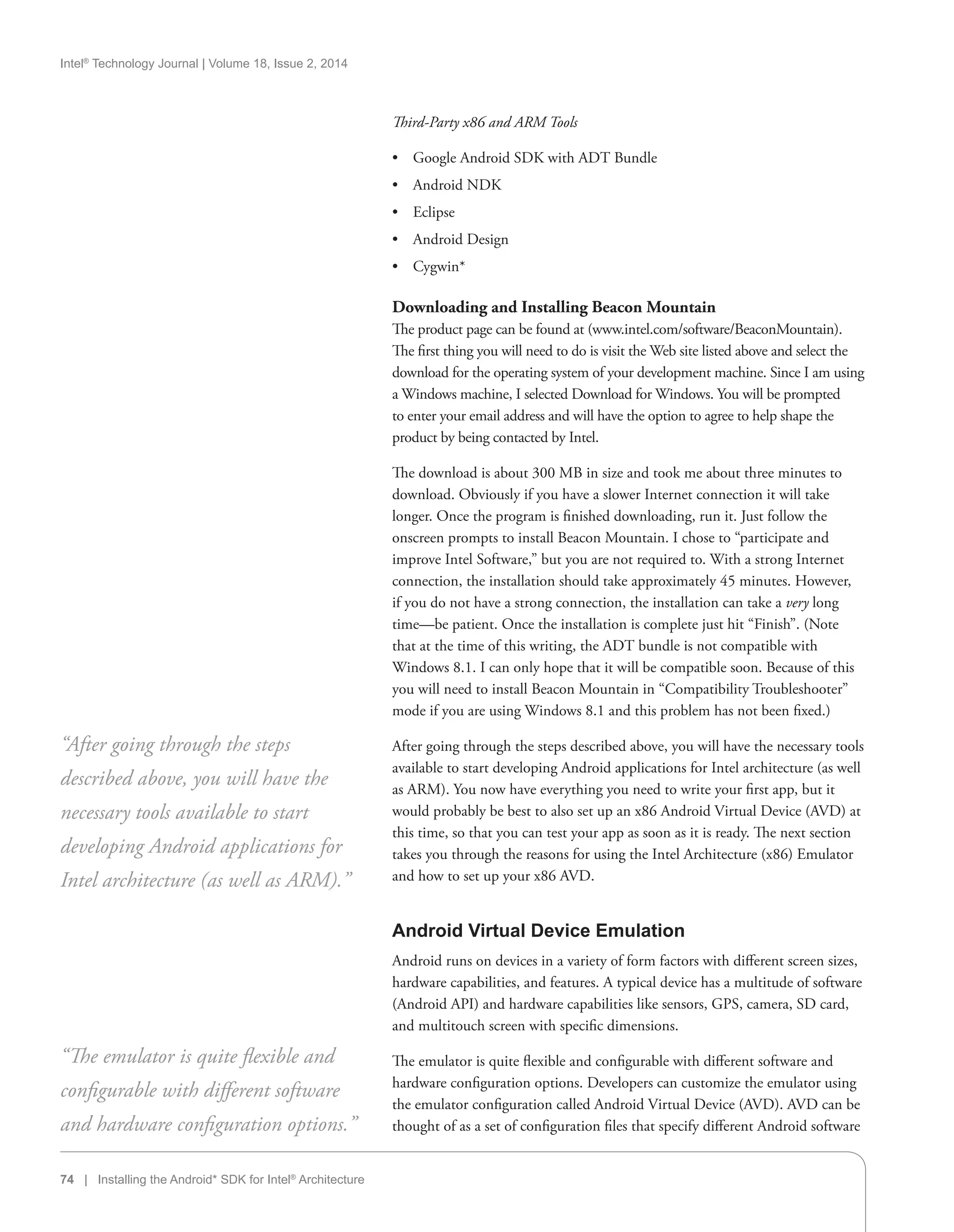 Intel®
Technology Journal | Volume 18, Issue 2, 2014
74 | Installing the Android* SDK for Intel®
Architecture
Third-Party x86 and ARM Tools
•• Google Android SDK with ADT Bundle
•• Android NDK
•• Eclipse
•• Android Design
•• Cygwin*
Downloading and Installing Beacon Mountain
The product page can be found at (www.intel.com/software/BeaconMountain).
The first thing you will need to do is visit the Web site listed above and select the
download for the operating system of your development machine. Since I am using
a Windows machine, I selected Download for Windows. You will be prompted
to enter your email address and will have the option to agree to help shape the
product by being contacted by Intel.
The download is about 300 MB in size and took me about three minutes to
download. Obviously if you have a slower Internet connection it will take
longer. Once the program is finished downloading, run it. Just follow the
onscreen prompts to install Beacon Mountain. I chose to “participate and
improve Intel Software,” but you are not required to. With a strong Internet
connection, the installation should take approximately 45 minutes. However,
if you do not have a strong connection, the installation can take a very long
time—be patient. Once the installation is complete just hit “Finish”. (Note
that at the time of this writing, the ADT bundle is not compatible with
Windows 8.1. I can only hope that it will be compatible soon. Because of this
you will need to install Beacon Mountain in “Compatibility Troubleshooter”
mode if you are using Windows 8.1 and this problem has not been fixed.)
After going through the steps described above, you will have the necessary tools
available to start developing Android applications for Intel architecture (as well
as ARM). You now have everything you need to write your first app, but it
would probably be best to also set up an x86 Android Virtual Device (AVD) at
this time, so that you can test your app as soon as it is ready. The next section
takes you through the reasons for using the Intel Architecture (x86) Emulator
and how to set up your x86 AVD.
Android Virtual Device Emulation
Android runs on devices in a variety of form factors with different screen sizes,
hardware capabilities, and features. A typical device has a multitude of software
(Android API) and hardware capabilities like sensors, GPS, camera, SD card,
and multitouch screen with specific dimensions.
The emulator is quite flexible and configurable with different software and
hardware configuration options. Developers can customize the emulator using
the emulator configuration called Android Virtual Device (AVD). AVD can be
thought of as a set of configuration files that specify different Android software
“After going through the steps
described above, you will have the
necessary tools available to start
developing Android applications for
Intel architecture (as well as ARM).”
“The emulator is quite flexible and
configurable with different software
and hardware configuration options.”
 