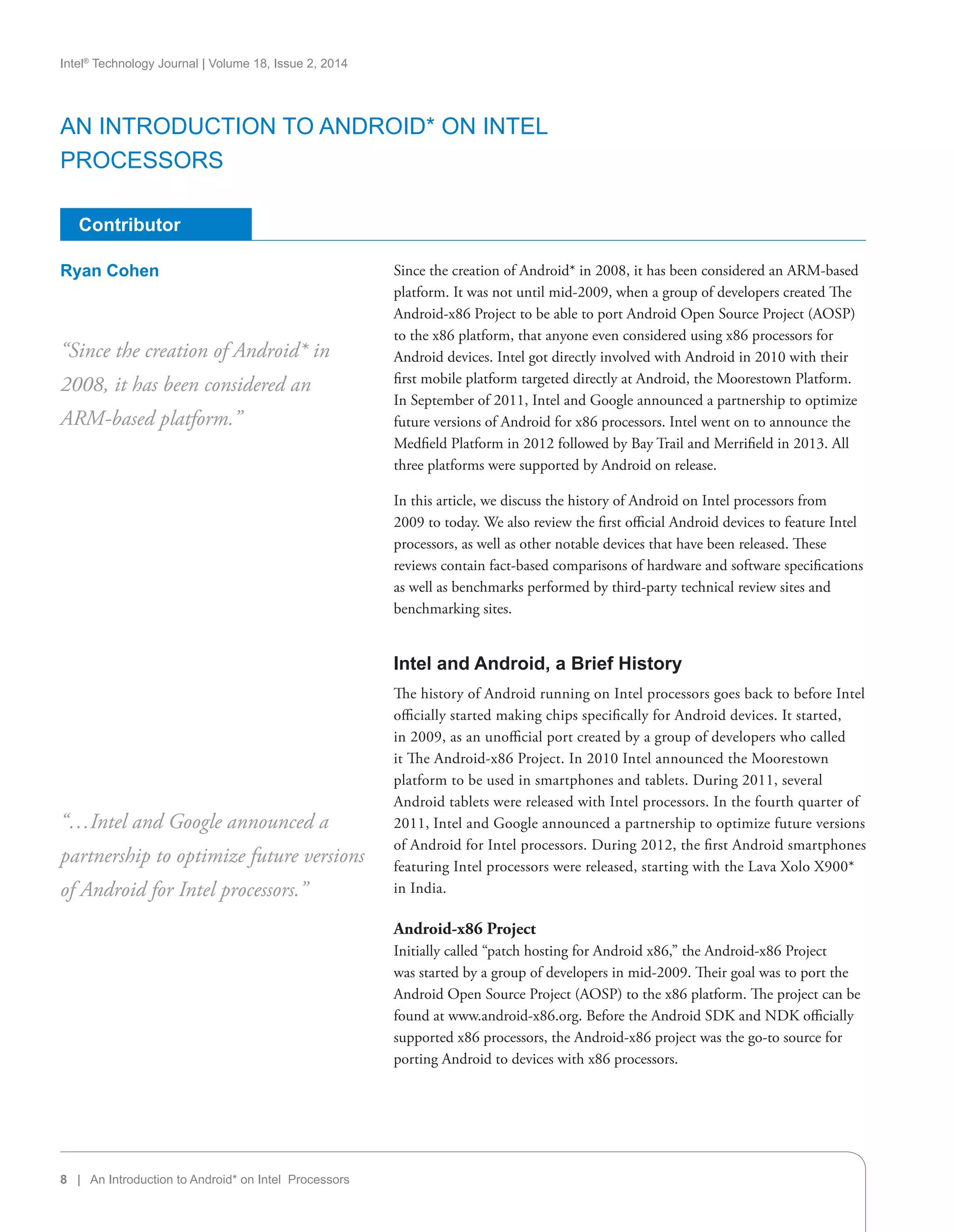 8 | An Introduction to Android* on Intel Processors
Intel®
Technology Journal | Volume 18, Issue 2, 2014
Contributor
Since the creation of Android* in 2008, it has been considered an ARM-based
platform. It was not until mid-2009, when a group of developers created The
Android-x86 Project to be able to port Android Open Source Project (AOSP)
to the x86 platform, that anyone even considered using x86 processors for
Android devices. Intel got directly involved with Android in 2010 with their
first mobile platform targeted directly at Android, the Moorestown Platform.
In September of 2011, Intel and Google announced a partnership to optimize
future versions of Android for x86 processors. Intel went on to announce the
Medfield Platform in 2012 followed by Bay Trail and Merrifield in 2013. All
three platforms were supported by Android on release.
In this article, we discuss the history of Android on Intel processors from
2009 to today. We also review the first official Android devices to feature Intel
processors, as well as other notable devices that have been released. These
reviews contain fact-based comparisons of hardware and software specifications
as well as benchmarks performed by third-party technical review sites and
benchmarking sites.
Intel and Android, a Brief History
The history of Android running on Intel processors goes back to before Intel
officially started making chips specifically for Android devices. It started,
in 2009, as an unofficial port created by a group of developers who called
it The Android-x86 Project. In 2010 Intel announced the Moorestown
platform to be used in smartphones and tablets. During 2011, several
Android tablets were released with Intel processors. In the fourth quarter of
2011, Intel and Google announced a partnership to optimize future versions
of Android for Intel processors. During 2012, the first Android smartphones
featuring Intel processors were released, starting with the Lava Xolo X900*
in India.
Android-x86 Project
Initially called “patch hosting for Android x86,” the Android-x86 Project
was started by a group of developers in mid-2009. Their goal was to port the
Android Open Source Project (AOSP) to the x86 platform. The project can be
found at www.android-x86.org. Before the Android SDK and NDK officially
supported x86 processors, the Android-x86 project was the go-to source for
porting Android to devices with x86 processors.
“Since the creation of Android* in
2008, it has been considered an
ARM-based platform.”
“…Intel and Google announced a
partnership to optimize future versions
of Android for Intel processors.”
Ryan Cohen
An Introduction to Android* on Intel
Processors
 
