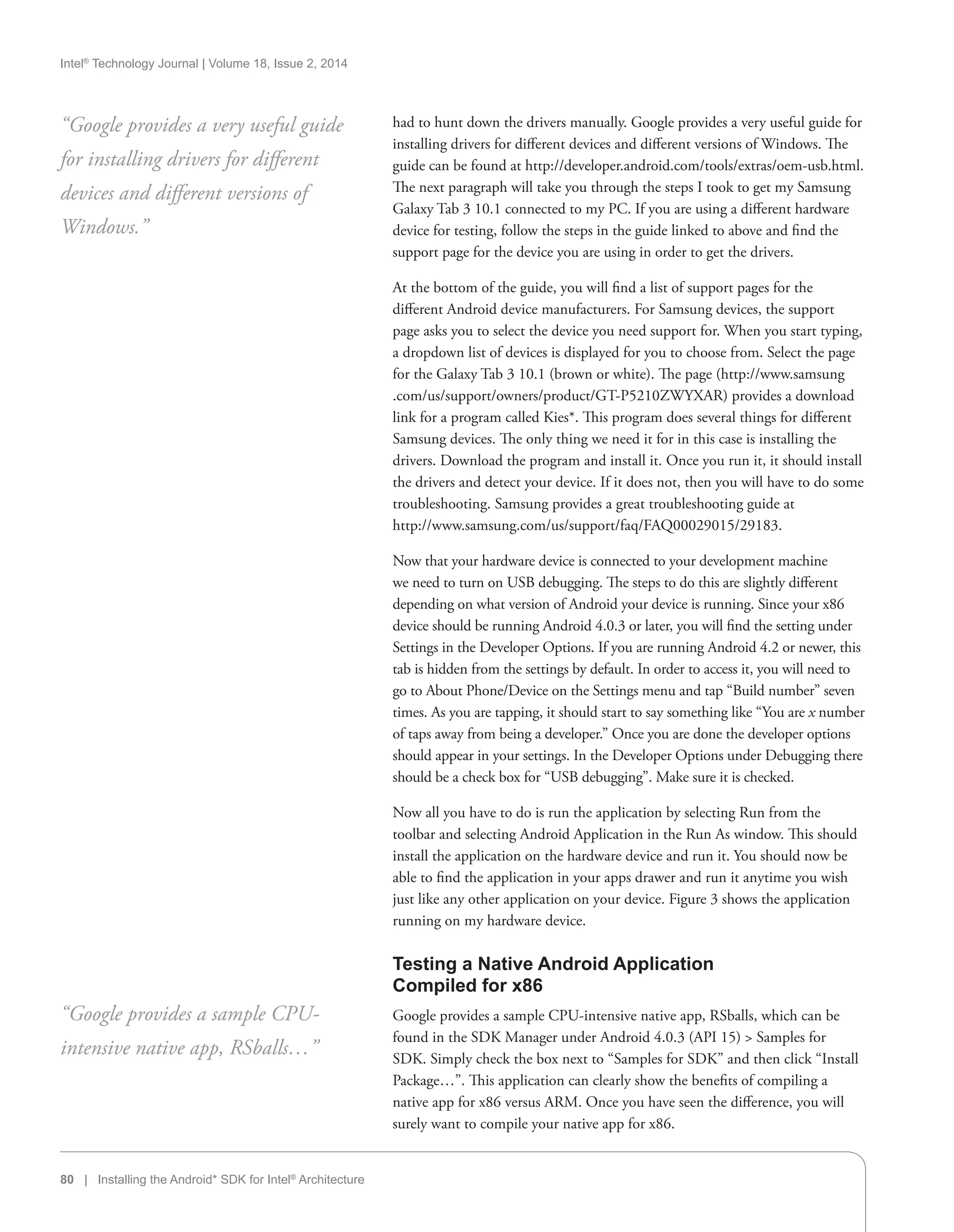 Intel®
Technology Journal | Volume 18, Issue 2, 2014
80 | Installing the Android* SDK for Intel®
Architecture
had to hunt down the drivers manually. Google provides a very useful guide for
installing drivers for different devices and different versions of Windows. The
guide can be found at http://developer.android.com/tools/extras/oem-usb.html.
The next paragraph will take you through the steps I took to get my Samsung
Galaxy Tab 3 10.1 connected to my PC. If you are using a different hardware
device for testing, follow the steps in the guide linked to above and find the
support page for the device you are using in order to get the drivers.
At the bottom of the guide, you will find a list of support pages for the
different Android device manufacturers. For Samsung devices, the support
page asks you to select the device you need support for. When you start typing,
a dropdown list of devices is displayed for you to choose from. Select the page
for the Galaxy Tab 3 10.1 (brown or white). The page (http://www.samsung
.com/us/support/owners/product/GT-P5210ZWYXAR) provides a download
link for a program called Kies*. This program does several things for different
Samsung devices. The only thing we need it for in this case is installing the
drivers. Download the program and install it. Once you run it, it should install
the drivers and detect your device. If it does not, then you will have to do some
troubleshooting. Samsung provides a great troubleshooting guide at
http://www.samsung.com/us/support/faq/FAQ00029015/29183.
Now that your hardware device is connected to your development machine
we need to turn on USB debugging. The steps to do this are slightly different
depending on what version of Android your device is running. Since your x86
device should be running Android 4.0.3 or later, you will find the setting under
Settings in the Developer Options. If you are running Android 4.2 or newer, this
tab is hidden from the settings by default. In order to access it, you will need to
go to About Phone/Device on the Settings menu and tap “Build number” seven
times. As you are tapping, it should start to say something like “You are x number
of taps away from being a developer.” Once you are done the developer options
should appear in your settings. In the Developer Options under Debugging there
should be a check box for “USB debugging”. Make sure it is checked.
Now all you have to do is run the application by selecting Run from the
toolbar and selecting Android Application in the Run As window. This should
install the application on the hardware device and run it. You should now be
able to find the application in your apps drawer and run it anytime you wish
just like any other application on your device. Figure 3 shows the application
running on my hardware device.
Testing a Native Android Application
Compiled for x86
Google provides a sample CPU-intensive native app, RSballs, which can be
found in the SDK Manager under Android 4.0.3 (API 15)  Samples for
SDK. Simply check the box next to “Samples for SDK” and then click “Install
Package…”. This application can clearly show the benefits of compiling a
native app for x86 versus ARM. Once you have seen the difference, you will
surely want to compile your native app for x86.
“Google provides a very useful guide
for installing drivers for different
devices and different versions of
Windows.”
“Google provides a sample CPU-
intensive native app, RSballs…”
 