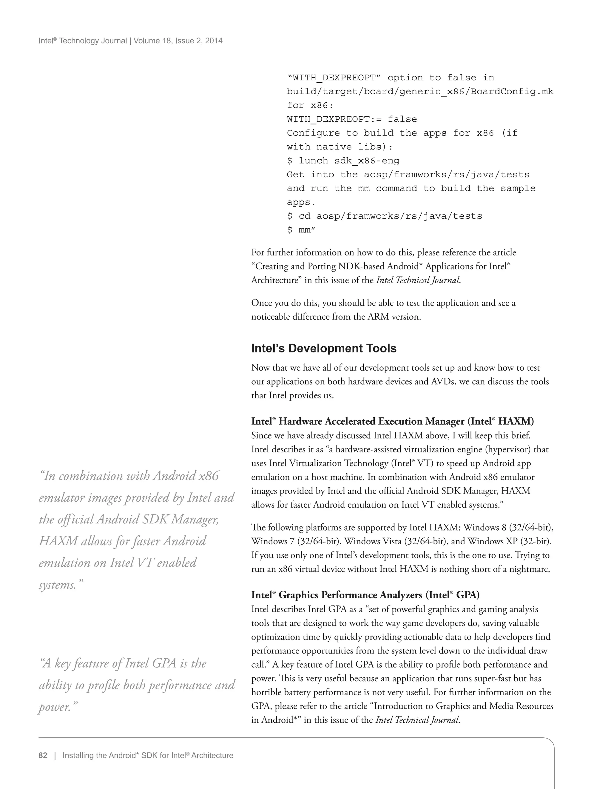 Intel®
Technology Journal | Volume 18, Issue 2, 2014
82 | Installing the Android* SDK for Intel®
Architecture
“WITH_DEXPREOPT” option to false in
build/target/board/generic_x86/BoardConfig.mk
for x86:
WITH_DEXPREOPT:= false
Configure to build the apps for x86 (if
with native libs):
$ lunch sdk_x86-eng
Get into the aosp/framworks/rs/java/tests
and run the mm command to build the sample
apps.
$ cd aosp/framworks/rs/java/tests
$ mm”
For further information on how to do this, please reference the article
“Creating and Porting NDK-based Android* Applications for Intel®
Architecture” in this issue of the Intel Technical Journal.
Once you do this, you should be able to test the application and see a
noticeable difference from the ARM version.
Intel’s Development Tools
Now that we have all of our development tools set up and know how to test
our applications on both hardware devices and AVDs, we can discuss the tools
that Intel provides us.
Intel® Hardware Accelerated Execution Manager (Intel® HAXM)
Since we have already discussed Intel HAXM above, I will keep this brief.
Intel describes it as “a hardware-assisted virtualization engine (hypervisor) that
uses Intel Virtualization Technology (Intel® VT) to speed up Android app
emulation on a host machine. In combination with Android x86 emulator
images provided by Intel and the official Android SDK Manager, HAXM
allows for faster Android emulation on Intel VT enabled systems.”
The following platforms are supported by Intel HAXM: Windows 8 (32/64-bit),
Windows 7 (32/64-bit), Windows Vista (32/64-bit), and Windows XP (32-bit).
If you use only one of Intel’s development tools, this is the one to use. Trying to
run an x86 virtual device without Intel HAXM is nothing short of a nightmare.
Intel® Graphics Performance Analyzers (Intel® GPA)
Intel describes Intel GPA as a “set of powerful graphics and gaming analysis
tools that are designed to work the way game developers do, saving valuable
optimization time by quickly providing actionable data to help developers find
performance opportunities from the system level down to the individual draw
call.” A key feature of Intel GPA is the ability to profile both performance and
power. This is very useful because an application that runs super-fast but has
horrible battery performance is not very useful. For further information on the
GPA, please refer to the article “Introduction to Graphics and Media Resources
in Android*” in this issue of the Intel Technical Journal.
“In combination with Android x86
emulator images provided by Intel and
the official Android SDK Manager,
HAXM allows for faster Android
emulation on Intel VT enabled
systems.”
“A key feature of Intel GPA is the
ability to profile both performance and
power.”
 