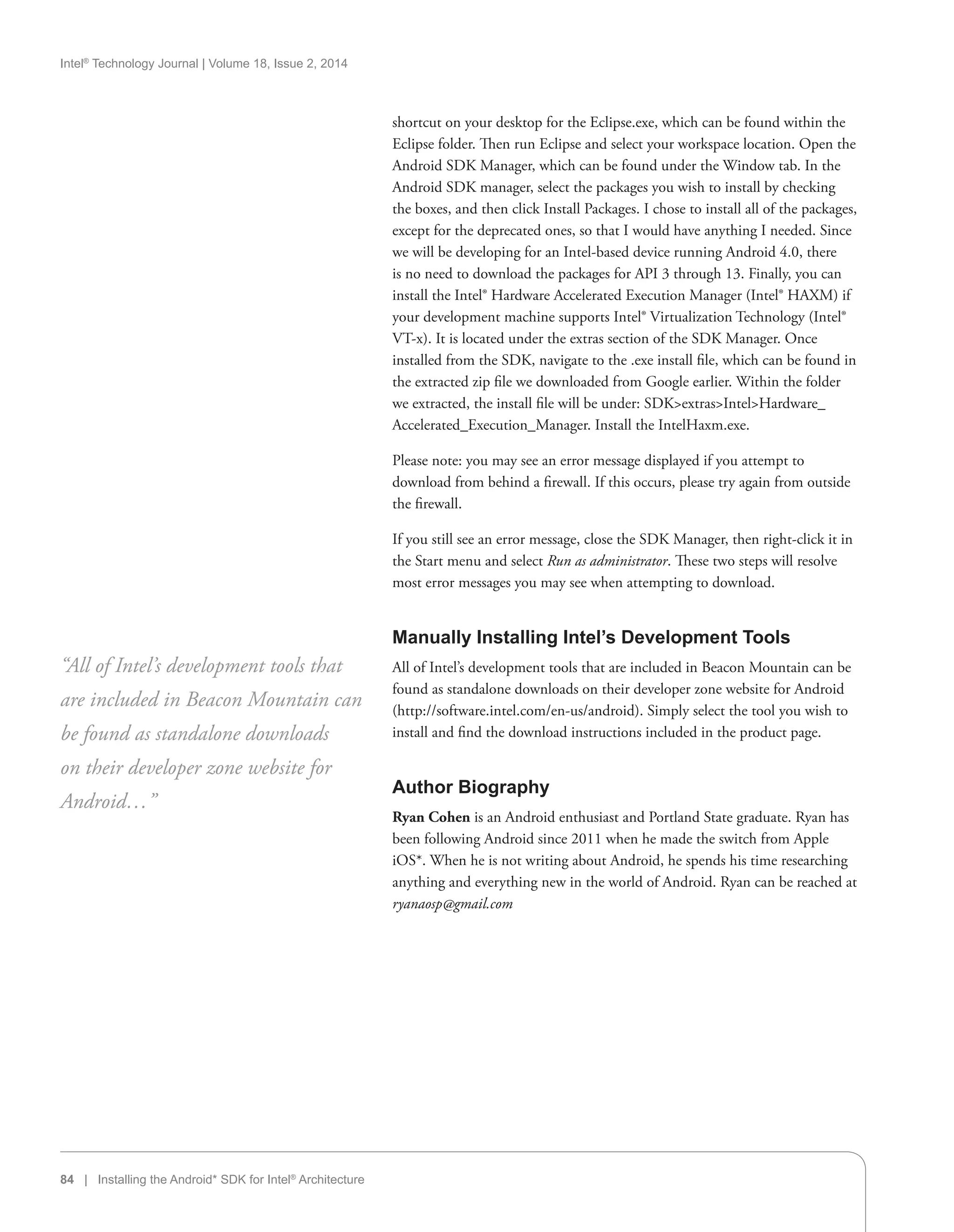 Intel®
Technology Journal | Volume 18, Issue 2, 2014
84 | Installing the Android* SDK for Intel®
Architecture
shortcut on your desktop for the Eclipse.exe, which can be found within the
Eclipse folder. Then run Eclipse and select your workspace location. Open the
Android SDK Manager, which can be found under the Window tab. In the
Android SDK manager, select the packages you wish to install by checking
the boxes, and then click Install Packages. I chose to install all of the packages,
except for the deprecated ones, so that I would have anything I needed. Since
we will be developing for an Intel-based device running Android 4.0, there
is no need to download the packages for API 3 through 13. Finally, you can
install the Intel® Hardware Accelerated Execution Manager (Intel® HAXM) if
your development machine supports Intel® Virtualization Technology (Intel®
VT-x). It is located under the extras section of the SDK Manager. Once
installed from the SDK, navigate to the .exe install file, which can be found in
the extracted zip file we downloaded from Google earlier. Within the folder
we extracted, the install file will be under: SDKextrasIntelHardware_
Accelerated_Execution_Manager. Install the IntelHaxm.exe.
Please note: you may see an error message displayed if you attempt to
download from behind a firewall. If this occurs, please try again from outside
the firewall.
If you still see an error message, close the SDK Manager, then right-click it in
the Start menu and select Run as administrator. These two steps will resolve
most error messages you may see when attempting to download.
Manually Installing Intel’s Development Tools
All of Intel’s development tools that are included in Beacon Mountain can be
found as standalone downloads on their developer zone website for Android
(http://software.intel.com/en-us/android). Simply select the tool you wish to
install and find the download instructions included in the product page.
Author Biography
Ryan Cohen is an Android enthusiast and Portland State graduate. Ryan has
been following Android since 2011 when he made the switch from Apple
iOS*. When he is not writing about Android, he spends his time researching
anything and everything new in the world of Android. Ryan can be reached at
ryanaosp@gmail.com
“All of Intel’s development tools that
are included in Beacon Mountain can
be found as standalone downloads
on their developer zone website for
Android…”
 