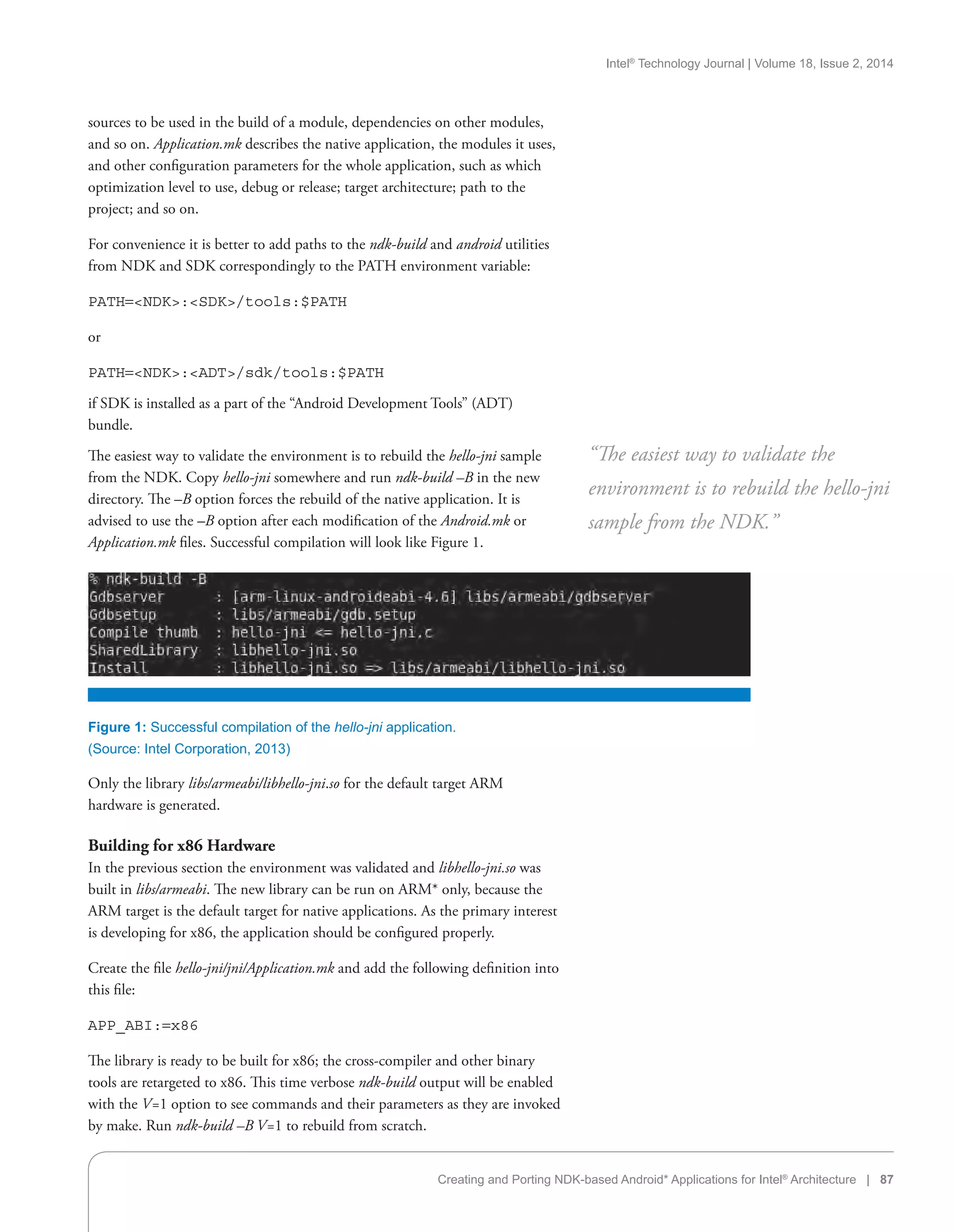 Intel®
Technology Journal | Volume 18, Issue 2, 2014
Creating and Porting NDK-based Android* Applications for Intel®
Architecture | 87
sources to be used in the build of a module, dependencies on other modules,
and so on. Application.mk describes the native application, the modules it uses,
and other configuration parameters for the whole application, such as which
optimization level to use, debug or release; target architecture; path to the
project; and so on.
For convenience it is better to add paths to the ndk-build and android utilities
from NDK and SDK correspondingly to the PATH environment variable:
PATH=NDK:SDK/tools:$PATH
or
PATH=NDK:ADT/sdk/tools:$PATH
if SDK is installed as a part of the “Android Development Tools” (ADT)
bundle.
The easiest way to validate the environment is to rebuild the hello-jni sample
from the NDK. Copy hello-jni somewhere and run ndk-build –B in the new
directory. The –B option forces the rebuild of the native application. It is
advised to use the –B option after each modification of the Android.mk or
Application.mk files. Successful compilation will look like Figure 1.
“The easiest way to validate the
environment is to rebuild the hello-jni
sample from the NDK.”
Figure 1: Successful compilation of the hello-jni application.
(Source: Intel Corporation, 2013)
Only the library libs/armeabi/libhello-jni.so for the default target ARM
hardware is generated.
Building for x86 Hardware
In the previous section the environment was validated and libhello-jni.so was
built in libs/armeabi. The new library can be run on ARM* only, because the
ARM target is the default target for native applications. As the primary interest
is developing for x86, the application should be configured properly.
Create the file hello-jni/jni/Application.mk and add the following definition into
this file:
APP_ABI:=x86
The library is ready to be built for x86; the cross-compiler and other binary
tools are retargeted to x86. This time verbose ndk-build output will be enabled
with the V=1 option to see commands and their parameters as they are invoked
by make. Run ndk-build –B V=1 to rebuild from scratch.
 