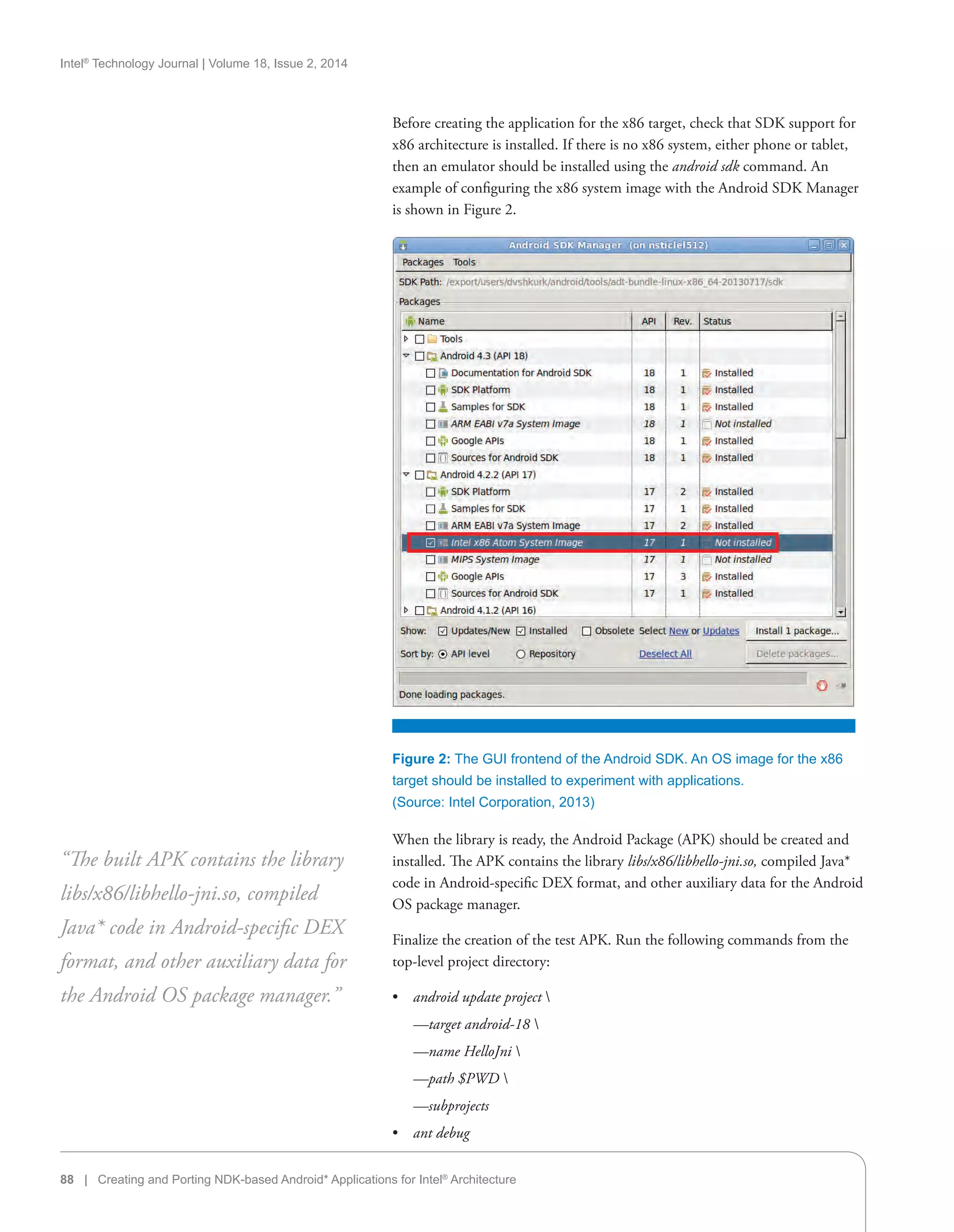 Intel®
Technology Journal | Volume 18, Issue 2, 2014
88 | Creating and Porting NDK-based Android* Applications for Intel®
Architecture
Before creating the application for the x86 target, check that SDK support for
x86 architecture is installed. If there is no x86 system, either phone or tablet,
then an emulator should be installed using the android sdk command. An
example of configuring the x86 system image with the Android SDK Manager
is shown in Figure 2.
When the library is ready, the Android Package (APK) should be created and
installed. The APK contains the library libs/x86/libhello-jni.so, compiled Java*
code in Android-specific DEX format, and other auxiliary data for the Android
OS package manager.
Finalize the creation of the test APK. Run the following commands from the
top-level project directory:
•• android update project 
—target android-18 
—name HelloJni 
—path $PWD 
—subprojects
•• ant debug
“The built APK contains the library
libs/x86/libhello-jni.so, compiled
Java* code in Android-specific DEX
format, and other auxiliary data for
the Android OS package manager.”
Figure 2: The GUI frontend of the Android SDK. An OS image for the x86
target should be installed to experiment with applications.
(Source: Intel Corporation, 2013)
 