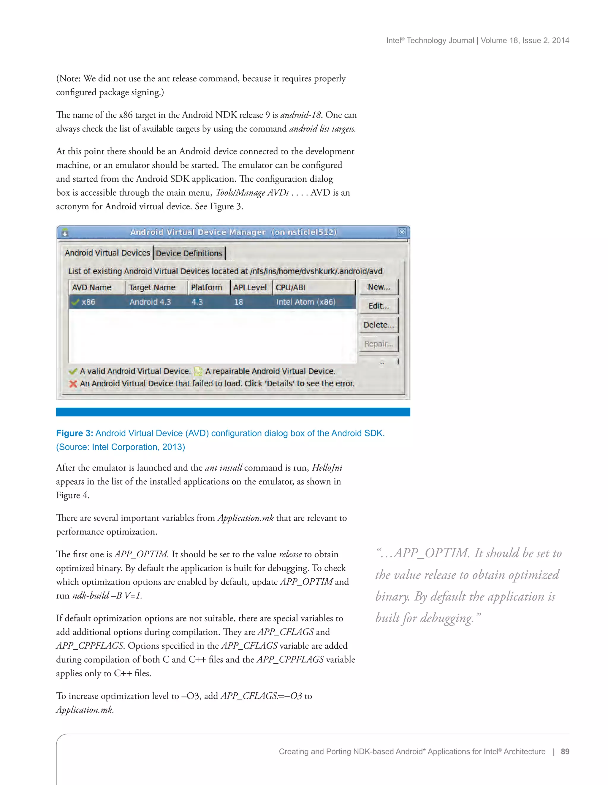 Intel®
Technology Journal | Volume 18, Issue 2, 2014
Creating and Porting NDK-based Android* Applications for Intel®
Architecture | 89
(Note: We did not use the ant release command, because it requires properly
configured package signing.)
The name of the x86 target in the Android NDK release 9 is android-18. One can
always check the list of available targets by using the command android list targets.
At this point there should be an Android device connected to the development
machine, or an emulator should be started. The emulator can be configured
and started from the Android SDK application. The configuration dialog
box is accessible through the main menu, Tools/Manage AVDs . . . . AVD is an
acronym for Android virtual device. See Figure 3.
After the emulator is launched and the ant install command is run, HelloJni
appears in the list of the installed applications on the emulator, as shown in
Figure 4.
There are several important variables from Application.mk that are relevant to
performance optimization.
The first one is APP_OPTIM. It should be set to the value release to obtain
optimized binary. By default the application is built for debugging. To check
which optimization options are enabled by default, update APP_OPTIM and
run ndk-build –B V=1.
If default optimization options are not suitable, there are special variables to
add additional options during compilation. They are APP_CFLAGS and
APP_CPPFLAGS. Options specified in the APP_CFLAGS variable are added
during compilation of both C and C++ files and the APP_CPPFLAGS variable
applies only to C++ files.
To increase optimization level to –O3, add APP_CFLAGS:=-O3 to
Application.mk.
“…APP_OPTIM. It should be set to
the value release to obtain optimized
binary. By default the application is
built for debugging.”
Figure 3: Android Virtual Device (AVD) configuration dialog box of the Android SDK.
(Source: Intel Corporation, 2013)
 