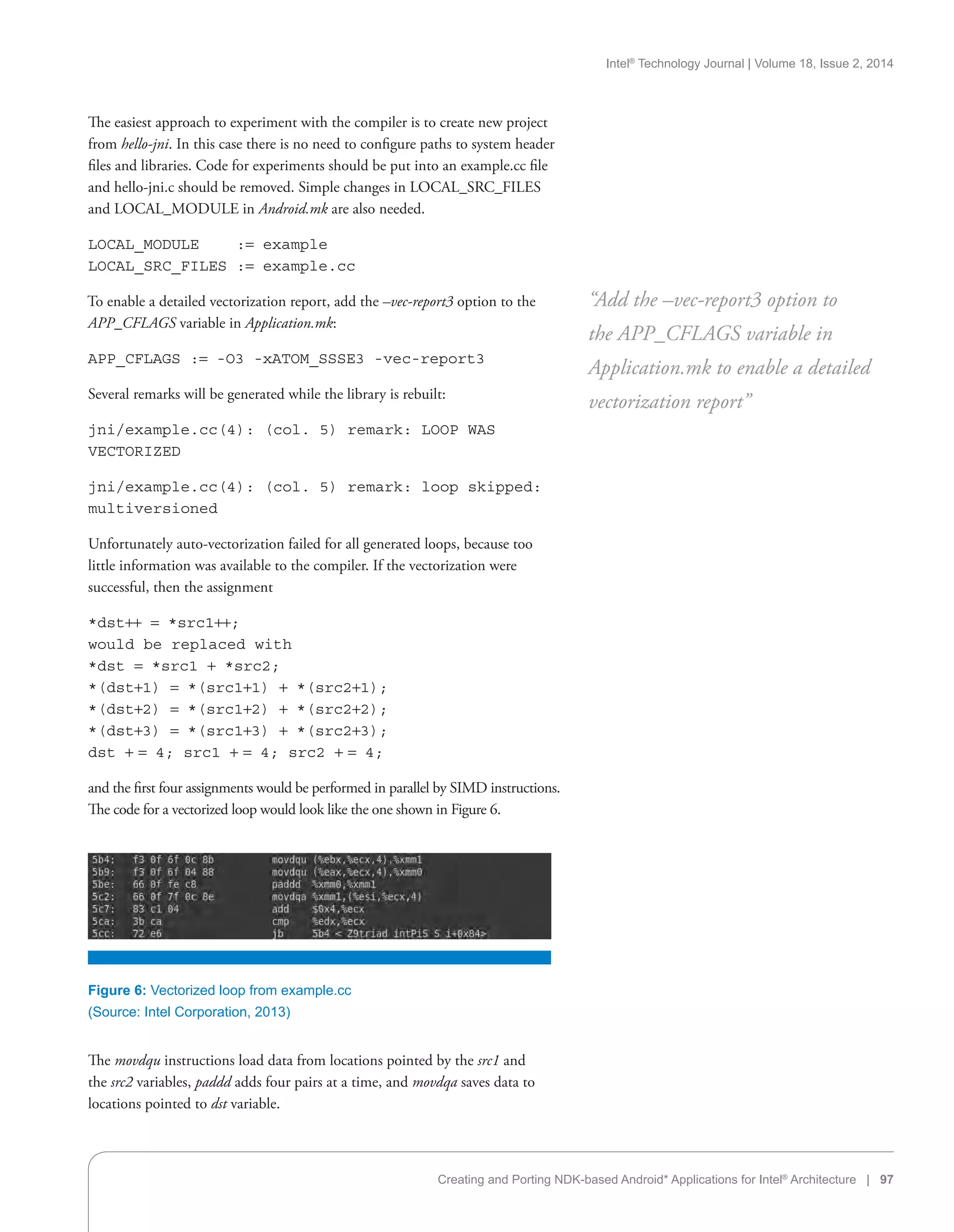 Intel®
Technology Journal | Volume 18, Issue 2, 2014
Creating and Porting NDK-based Android* Applications for Intel®
Architecture | 97
The easiest approach to experiment with the compiler is to create new project
from hello-jni. In this case there is no need to configure paths to system header
files and libraries. Code for experiments should be put into an example.cc file
and hello-jni.c should be removed. Simple changes in LOCAL_SRC_FILES
and LOCAL_MODULE in Android.mk are also needed.
LOCAL_MODULE := example
LOCAL_SRC_FILES := example.cc
To enable a detailed vectorization report, add the –vec-report3 option to the
APP_CFLAGS variable in Application.mk:
APP_CFLAGS := -O3 -xATOM_SSSE3 -vec-report3
Several remarks will be generated while the library is rebuilt:
jni/example.cc(4): (col. 5) remark: LOOP WAS
VECTORIZED
jni/example.cc(4): (col. 5) remark: loop skipped:
multiversioned
Unfortunately auto-vectorization failed for all generated loops, because too
little information was available to the compiler. If the vectorization were
successful, then the assignment
*dst++ = *src1++;
would be replaced with
*dst = *src1 + *src2;
*(dst+1) = *(src1+1) + *(src2+1);
*(dst+2) = *(src1+2) + *(src2+2);
*(dst+3) = *(src1+3) + *(src2+3);
dst + = 4; src1 + = 4; src2 + = 4;
and the first four assignments would be performed in parallel by SIMD instructions.
The code for a vectorized loop would look like the one shown in Figure 6.
“Add the –vec-report3 option to
the APP_CFLAGS variable in
Application.mk to enable a detailed
vectorization report”
Figure 6: Vectorized loop from example.cc
(Source: Intel Corporation, 2013)
The movdqu instructions load data from locations pointed by the src1 and
the src2 variables, paddd adds four pairs at a time, and movdqa saves data to
locations pointed to dst variable.
 