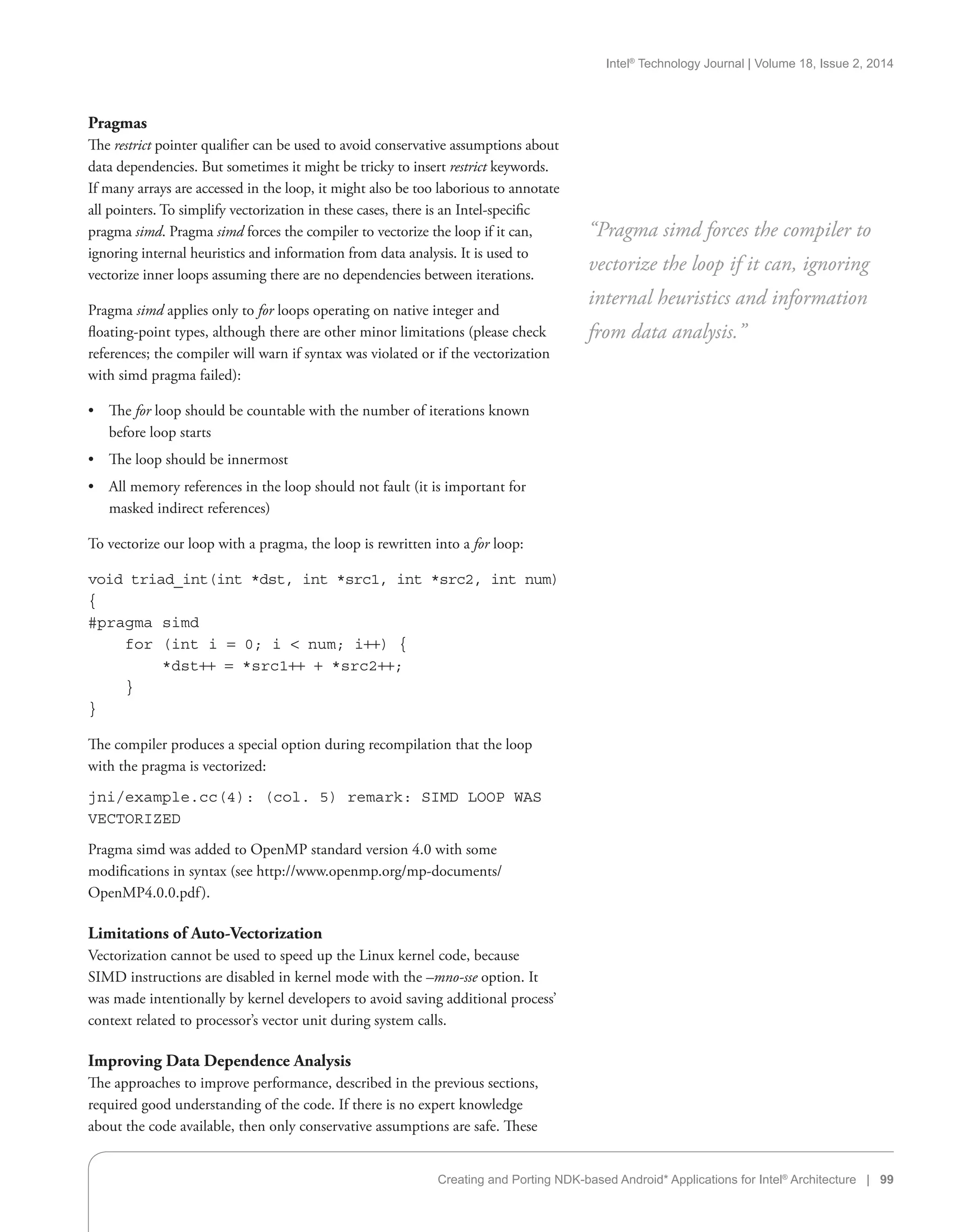 Intel®
Technology Journal | Volume 18, Issue 2, 2014
Creating and Porting NDK-based Android* Applications for Intel®
Architecture | 99
Pragmas
The restrict pointer qualifier can be used to avoid conservative assumptions about
data dependencies. But sometimes it might be tricky to insert restrict keywords.
If many arrays are accessed in the loop, it might also be too laborious to annotate
all pointers. To simplify vectorization in these cases, there is an Intel-specific
pragma simd. Pragma simd forces the compiler to vectorize the loop if it can,
ignoring internal heuristics and information from data analysis. It is used to
vectorize inner loops assuming there are no dependencies between iterations.
Pragma simd applies only to for loops operating on native integer and
floating-point types, although there are other minor limitations (please check
references; the compiler will warn if syntax was violated or if the vectorization
with simd pragma failed):
•• The for loop should be countable with the number of iterations known
before loop starts
•• The loop should be innermost
•• All memory references in the loop should not fault (it is important for
masked indirect references)
To vectorize our loop with a pragma, the loop is rewritten into a for loop:
void triad_int(int *dst, int *src1, int *src2, int num)
{
#pragma simd
for (int i = 0; i  num; i++) {
*dst++ = *src1++ + *src2++;
}
}
The compiler produces a special option during recompilation that the loop
with the pragma is vectorized:
jni/example.cc(4): (col. 5) remark: SIMD LOOP WAS
VECTORIZED
Pragma simd was added to OpenMP standard version 4.0 with some
modifications in syntax (see http://www.openmp.org/mp-documents/
OpenMP4.0.0.pdf).
Limitations of Auto-Vectorization
Vectorization cannot be used to speed up the Linux kernel code, because
SIMD instructions are disabled in kernel mode with the –mno-sse option. It
was made intentionally by kernel developers to avoid saving additional process’
context related to processor’s vector unit during system calls.
Improving Data Dependence Analysis
The approaches to improve performance, described in the previous sections,
required good understanding of the code. If there is no expert knowledge
about the code available, then only conservative assumptions are safe. These
“Pragma simd forces the compiler to
vectorize the loop if it can, ignoring
internal heuristics and information
from data analysis.”
 