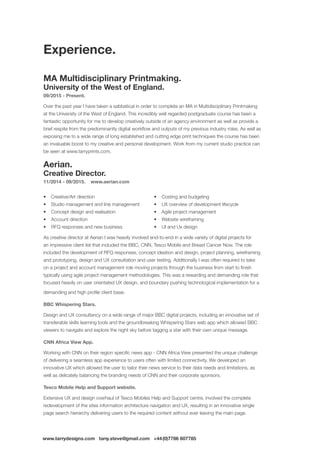 www.tarrydesigns.com tarry.steve@gmail.com +44(0)7786 607785
MA Multidisciplinary Printmaking.
University of the West of England.
09/2015 - Present.
Over the past year I have taken a sabbatical in order to complete an MA in Multidisciplinary Printmaking
at the University of the West of England. This incredibly well regarded postgraduate course has been a
fantastic opportunity for me to develop creatively outside of an agency environment as well as provide a
brief respite from the predominantly digital workflow and outputs of my previous industry roles. As well as
exposing me to a wide range of long established and cutting edge print techniques the course has been
an invaluable boost to my creative and personal development. Work from my current studio practice can
be seen at www.tarryprints.com.
Aerian.
Creative Director.
11/2014 - 09/2015. www.aerian.com
•	 Creative/Art direction
•	 Studio management and line management
•	 Concept design and realisation
•	 Account direction
•	 RFQ responses and new business
•	 Costing and budgeting
•	 UX overview of development lifecycle
•	 Agile project management
•	 Website wireframing
•	 UI and Ux design
As creative director at Aerian I was heavily involved end-to-end in a wide variety of digital projects for
an impressive client list that included the BBC, CNN, Tesco Mobile and Breast Cancer Now. The role
included the development of RFQ responses, concept ideation and design, project planning, wireframing
and prototyping, design and UX consultation and user testing. Additionally I was often required to take
on a project and account management role moving projects through the business from start to finish
typically using agile project management methodologies. This was a rewarding and demanding role that
focused heavily on user orientated UX design, and boundary pushing technological implementation for a
demanding and high profile client base.
BBC Whispering Stars.
Design and UX consultancy on a wide range of major BBC digital projects, including an innovative set of
transferable skills learning tools and the groundbreaking Whispering Stars web app which allowed BBC
viewers to navigate and explore the night sky before tagging a star with their own unique message.
CNN Africa View App.
Working with CNN on their region specific news app - CNN Africa View presented the unique challenge
of delivering a seamless app experience to users often with limited connectivity. We developed an
innovative UX which allowed the user to tailor their news service to their data needs and limitations, as
well as delicately balancing the branding needs of CNN and their corporate sponsors.
Tesco Mobile Help and Support website.
Extensive UX and design overhaul of Tesco Mobiles Help and Support centre, involved the complete
redevelopment of the sites information architecture navigation and UX, resulting in an innovative single
page search hierarchy delivering users to the required content without ever leaving the main page.
Experience.
 