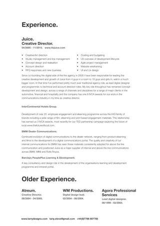 www.tarrydesigns.com tarry.steve@gmail.com +44(0)7786 607785
Juice.
Creative Director.
04/2005 - 11/2015. www.itsjuice.com
•	 Creative/Art direction
•	 Studio management and line management
•	 Concept design and realisation
•	 Account direction
•	 RFQ responses and new business
•	 Costing and budgeting
•	 UX overview of development lifecycle
•	 Agile project management
•	 Website wireframing
•	 UI and Ux design
Since co-founding the digital side of the the agency in 2005 I have been responsible for leading the
creative development and growth of Juice from 4 guys in a room to 18 guys and girls in, well in a much
bigger room. In that time I’ve performed pretty much ever traditional agency role, as lead digital designer
and programmer, to technical and account direction roles. My key role throughout has remained concept
development and design, across a range of channels and disciplines for a range of major clients in the
automotive, financial and hospitality and the company has one 8 IVCA awards for our work in the
communications industry in my time as creative director.
InterContinental Hotels Group.
Development of over 20 employee engagement and elearning programme across the IHG family of
brands including a wide range of film, elearning and print based engagement materials. This relationship
has earned us 3 IVCA awards, most recently for our TED partnership campaign exploring the future of
local www.thefutureoflocal.com.
BMW Dealer Communications.
Continued evolution of digital communications to the dealer network, ranging from product elearning
and films to the development of a digital communications portal. The quality and creativity of our
internal communications for BMW has seen these materials consistently adopted for above the line
communication and positioned Juice as a major supplier of internal and above the line communications
across BMW, MINI and Rolls-Royce.
Barclays PeoplePlus Learning  Development.
A key consultancy and design role in the development of the organisations learning and development
programme and intranet portal.
Atreum.
Creative Director.
08/2004 - 04/2005.
WM Productions.
Digital design lead.
02/2004 - 08/2004.
Agora Professional
Services
Lead digital designer.
08/1999 - 02/2003.
Older Experience.
Experience.
 
